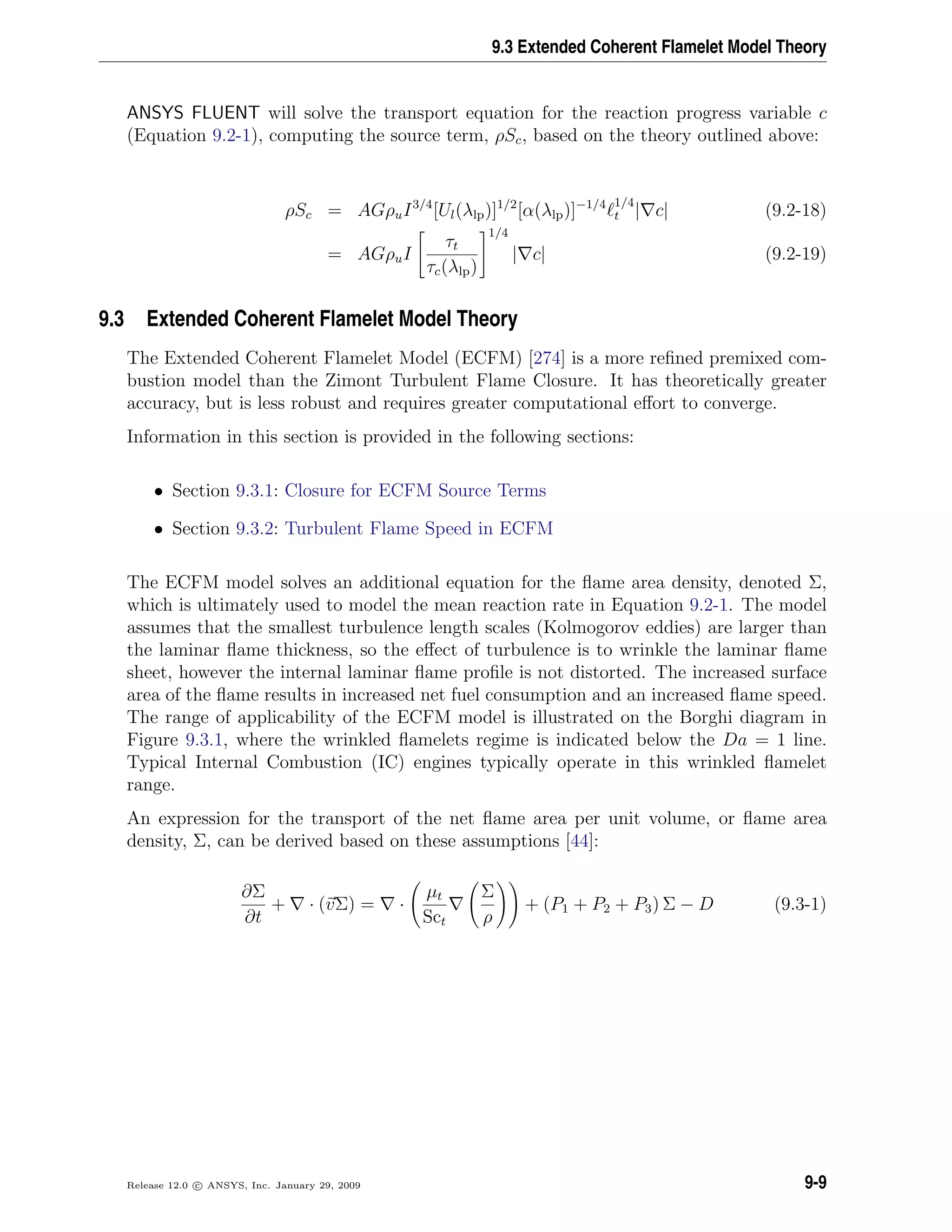 9.3 Extended Coherent Flamelet Model Theory
ANSYS FLUENT will solve the transport equation for the reaction progress variable c
(Equation 9.2-1), computing the source term, ρSc, based on the theory outlined above:
ρSc = AGρuI3/4
[Ul(λlp)]1/2
[α(λlp)]−1/4 1/4
t | c| (9.2-18)
= AGρuI
τt
τc(λlp)
1/4
| c| (9.2-19)
9.3 Extended Coherent Flamelet Model Theory
The Extended Coherent Flamelet Model (ECFM) [274] is a more reﬁned premixed com-
bustion model than the Zimont Turbulent Flame Closure. It has theoretically greater
accuracy, but is less robust and requires greater computational eﬀort to converge.
Information in this section is provided in the following sections:
• Section 9.3.1: Closure for ECFM Source Terms
• Section 9.3.2: Turbulent Flame Speed in ECFM
The ECFM model solves an additional equation for the ﬂame area density, denoted Σ,
which is ultimately used to model the mean reaction rate in Equation 9.2-1. The model
assumes that the smallest turbulence length scales (Kolmogorov eddies) are larger than
the laminar ﬂame thickness, so the eﬀect of turbulence is to wrinkle the laminar ﬂame
sheet, however the internal laminar ﬂame proﬁle is not distorted. The increased surface
area of the ﬂame results in increased net fuel consumption and an increased ﬂame speed.
The range of applicability of the ECFM model is illustrated on the Borghi diagram in
Figure 9.3.1, where the wrinkled ﬂamelets regime is indicated below the Da = 1 line.
Typical Internal Combustion (IC) engines typically operate in this wrinkled ﬂamelet
range.
An expression for the transport of the net ﬂame area per unit volume, or ﬂame area
density, Σ, can be derived based on these assumptions [44]:
∂Σ
∂t
+ · (vΣ) = ·
µt
Sct
Σ
ρ
+ (P1 + P2 + P3) Σ − D (9.3-1)
Release 12.0 c ANSYS, Inc. January 29, 2009 9-9
 