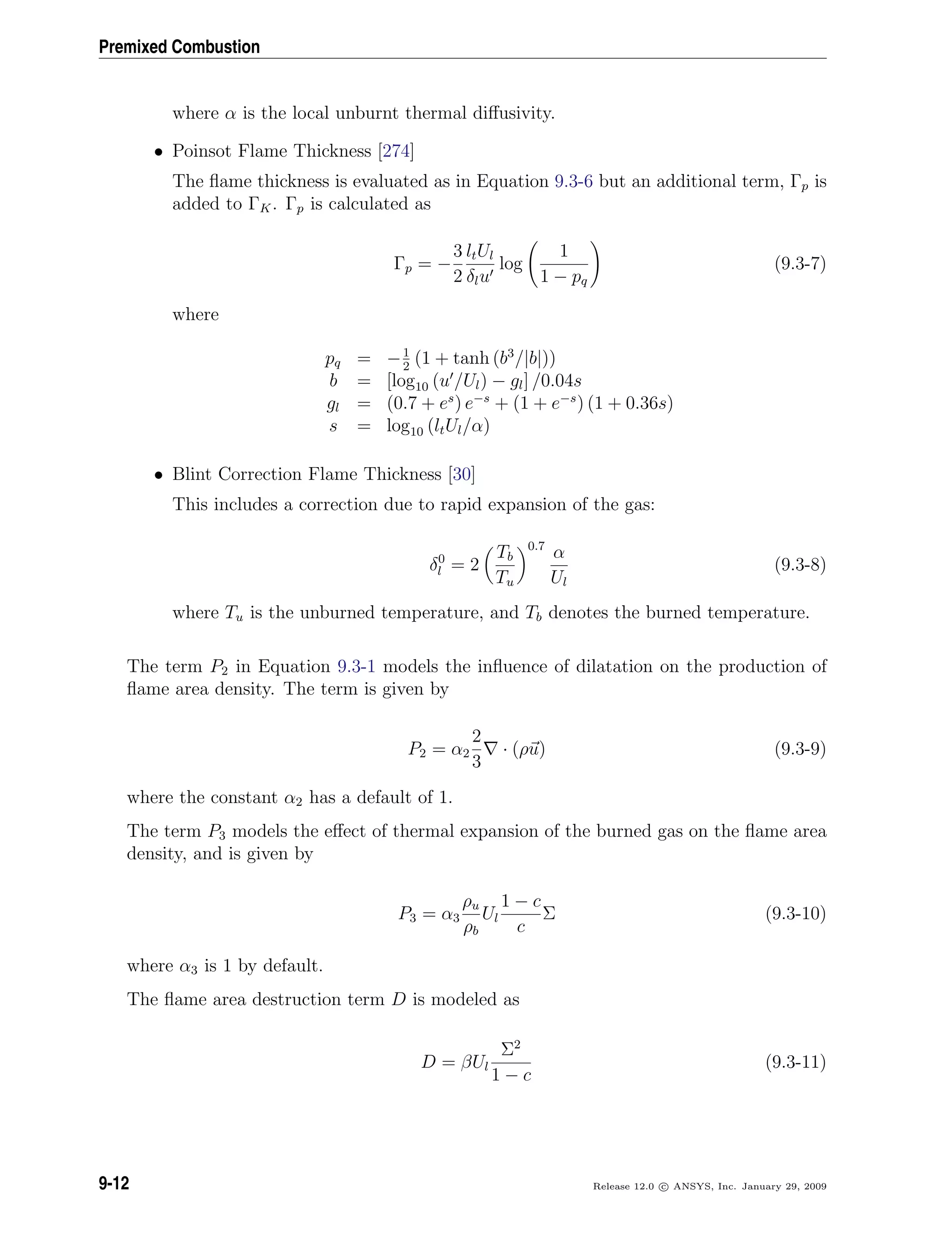 Premixed Combustion
where α is the local unburnt thermal diﬀusivity.
• Poinsot Flame Thickness [274]
The ﬂame thickness is evaluated as in Equation 9.3-6 but an additional term, Γp is
added to ΓK. Γp is calculated as
Γp = −
3
2
ltUl
δlu
log
1
1 − pq
(9.3-7)
where
pq = −1
2
(1 + tanh (b3
/|b|))
b = [log10 (u /Ul) − gl] /0.04s
gl = (0.7 + es
) e−s
+ (1 + e−s
) (1 + 0.36s)
s = log10 (ltUl/α)
• Blint Correction Flame Thickness [30]
This includes a correction due to rapid expansion of the gas:
δ0
l = 2
Tb
Tu
0.7
α
Ul
(9.3-8)
where Tu is the unburned temperature, and Tb denotes the burned temperature.
The term P2 in Equation 9.3-1 models the inﬂuence of dilatation on the production of
ﬂame area density. The term is given by
P2 = α2
2
3
· (ρu) (9.3-9)
where the constant α2 has a default of 1.
The term P3 models the eﬀect of thermal expansion of the burned gas on the ﬂame area
density, and is given by
P3 = α3
ρu
ρb
Ul
1 − c
c
Σ (9.3-10)
where α3 is 1 by default.
The ﬂame area destruction term D is modeled as
D = βUl
Σ2
1 − c
(9.3-11)
9-12 Release 12.0 c ANSYS, Inc. January 29, 2009
 