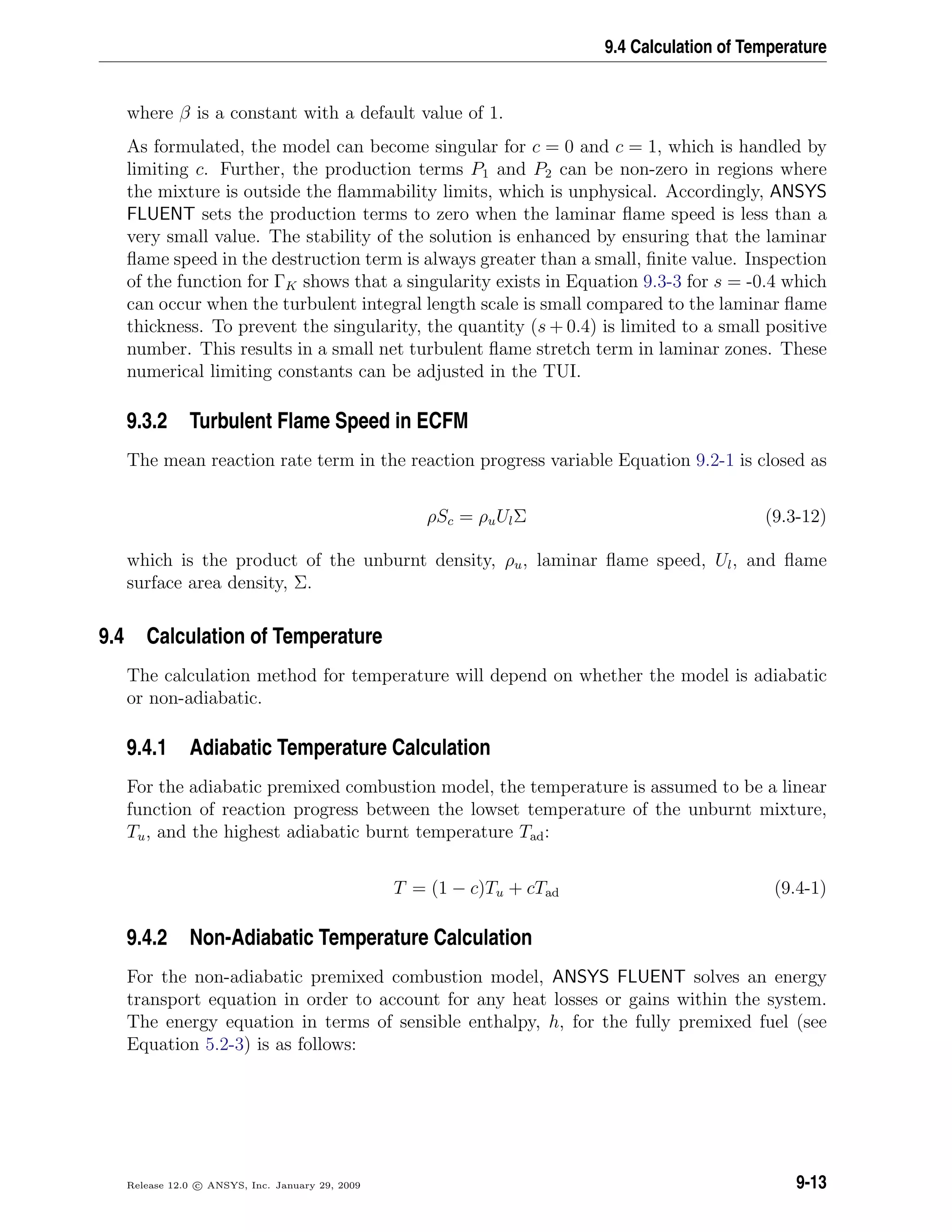 9.4 Calculation of Temperature
where β is a constant with a default value of 1.
As formulated, the model can become singular for c = 0 and c = 1, which is handled by
limiting c. Further, the production terms P1 and P2 can be non-zero in regions where
the mixture is outside the ﬂammability limits, which is unphysical. Accordingly, ANSYS
FLUENT sets the production terms to zero when the laminar ﬂame speed is less than a
very small value. The stability of the solution is enhanced by ensuring that the laminar
ﬂame speed in the destruction term is always greater than a small, ﬁnite value. Inspection
of the function for ΓK shows that a singularity exists in Equation 9.3-3 for s = -0.4 which
can occur when the turbulent integral length scale is small compared to the laminar ﬂame
thickness. To prevent the singularity, the quantity (s + 0.4) is limited to a small positive
number. This results in a small net turbulent ﬂame stretch term in laminar zones. These
numerical limiting constants can be adjusted in the TUI.
9.3.2 Turbulent Flame Speed in ECFM
The mean reaction rate term in the reaction progress variable Equation 9.2-1 is closed as
ρSc = ρuUlΣ (9.3-12)
which is the product of the unburnt density, ρu, laminar ﬂame speed, Ul, and ﬂame
surface area density, Σ.
9.4 Calculation of Temperature
The calculation method for temperature will depend on whether the model is adiabatic
or non-adiabatic.
9.4.1 Adiabatic Temperature Calculation
For the adiabatic premixed combustion model, the temperature is assumed to be a linear
function of reaction progress between the lowset temperature of the unburnt mixture,
Tu, and the highest adiabatic burnt temperature Tad:
T = (1 − c)Tu + cTad (9.4-1)
9.4.2 Non-Adiabatic Temperature Calculation
For the non-adiabatic premixed combustion model, ANSYS FLUENT solves an energy
transport equation in order to account for any heat losses or gains within the system.
The energy equation in terms of sensible enthalpy, h, for the fully premixed fuel (see
Equation 5.2-3) is as follows:
Release 12.0 c ANSYS, Inc. January 29, 2009 9-13
 