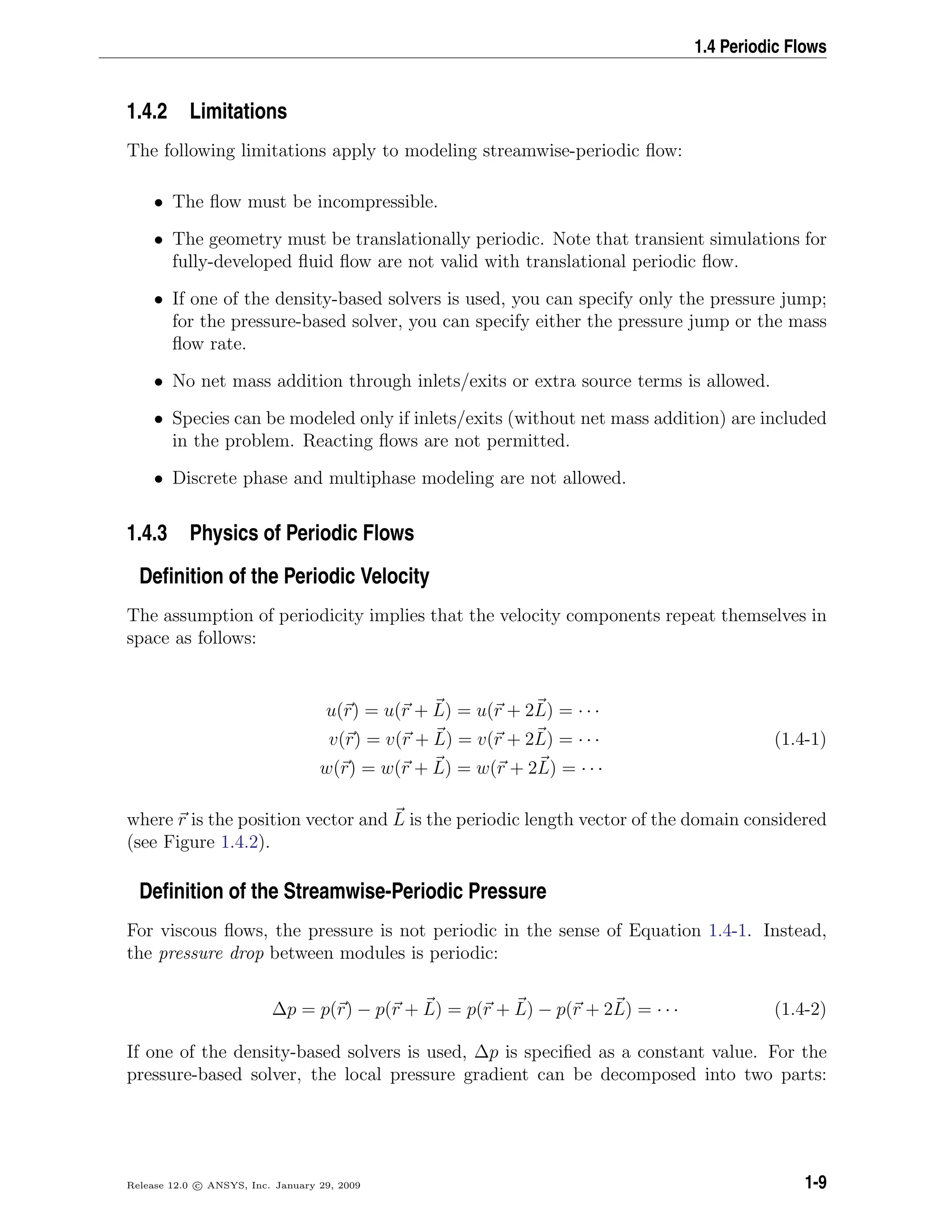1.4 Periodic Flows
1.4.2 Limitations
The following limitations apply to modeling streamwise-periodic ﬂow:
• The ﬂow must be incompressible.
• The geometry must be translationally periodic. Note that transient simulations for
fully-developed ﬂuid ﬂow are not valid with translational periodic ﬂow.
• If one of the density-based solvers is used, you can specify only the pressure jump;
for the pressure-based solver, you can specify either the pressure jump or the mass
ﬂow rate.
• No net mass addition through inlets/exits or extra source terms is allowed.
• Species can be modeled only if inlets/exits (without net mass addition) are included
in the problem. Reacting ﬂows are not permitted.
• Discrete phase and multiphase modeling are not allowed.
1.4.3 Physics of Periodic Flows
Deﬁnition of the Periodic Velocity
The assumption of periodicity implies that the velocity components repeat themselves in
space as follows:
u(r) = u(r + L) = u(r + 2L) = · · ·
v(r) = v(r + L) = v(r + 2L) = · · · (1.4-1)
w(r) = w(r + L) = w(r + 2L) = · · ·
where r is the position vector and L is the periodic length vector of the domain considered
(see Figure 1.4.2).
Deﬁnition of the Streamwise-Periodic Pressure
For viscous ﬂows, the pressure is not periodic in the sense of Equation 1.4-1. Instead,
the pressure drop between modules is periodic:
∆p = p(r) − p(r + L) = p(r + L) − p(r + 2L) = · · · (1.4-2)
If one of the density-based solvers is used, ∆p is speciﬁed as a constant value. For the
pressure-based solver, the local pressure gradient can be decomposed into two parts:
Release 12.0 c ANSYS, Inc. January 29, 2009 1-9
 