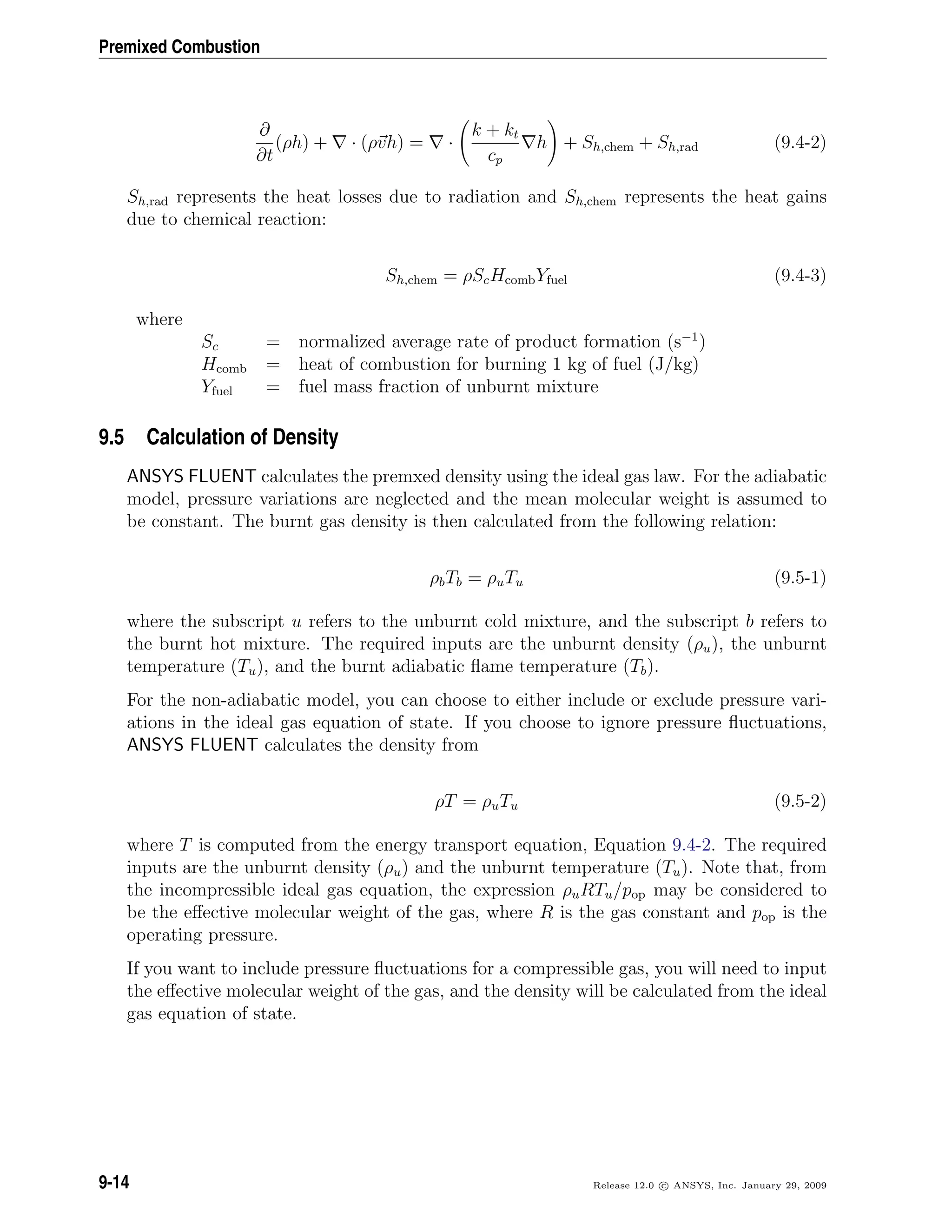 Premixed Combustion
∂
∂t
(ρh) + · (ρvh) = ·
k + kt
cp
h + Sh,chem + Sh,rad (9.4-2)
Sh,rad represents the heat losses due to radiation and Sh,chem represents the heat gains
due to chemical reaction:
Sh,chem = ρScHcombYfuel (9.4-3)
where
Sc = normalized average rate of product formation (s−1
)
Hcomb = heat of combustion for burning 1 kg of fuel (J/kg)
Yfuel = fuel mass fraction of unburnt mixture
9.5 Calculation of Density
ANSYS FLUENT calculates the premxed density using the ideal gas law. For the adiabatic
model, pressure variations are neglected and the mean molecular weight is assumed to
be constant. The burnt gas density is then calculated from the following relation:
ρbTb = ρuTu (9.5-1)
where the subscript u refers to the unburnt cold mixture, and the subscript b refers to
the burnt hot mixture. The required inputs are the unburnt density (ρu), the unburnt
temperature (Tu), and the burnt adiabatic ﬂame temperature (Tb).
For the non-adiabatic model, you can choose to either include or exclude pressure vari-
ations in the ideal gas equation of state. If you choose to ignore pressure ﬂuctuations,
ANSYS FLUENT calculates the density from
ρT = ρuTu (9.5-2)
where T is computed from the energy transport equation, Equation 9.4-2. The required
inputs are the unburnt density (ρu) and the unburnt temperature (Tu). Note that, from
the incompressible ideal gas equation, the expression ρuRTu/pop may be considered to
be the eﬀective molecular weight of the gas, where R is the gas constant and pop is the
operating pressure.
If you want to include pressure ﬂuctuations for a compressible gas, you will need to input
the eﬀective molecular weight of the gas, and the density will be calculated from the ideal
gas equation of state.
9-14 Release 12.0 c ANSYS, Inc. January 29, 2009
 