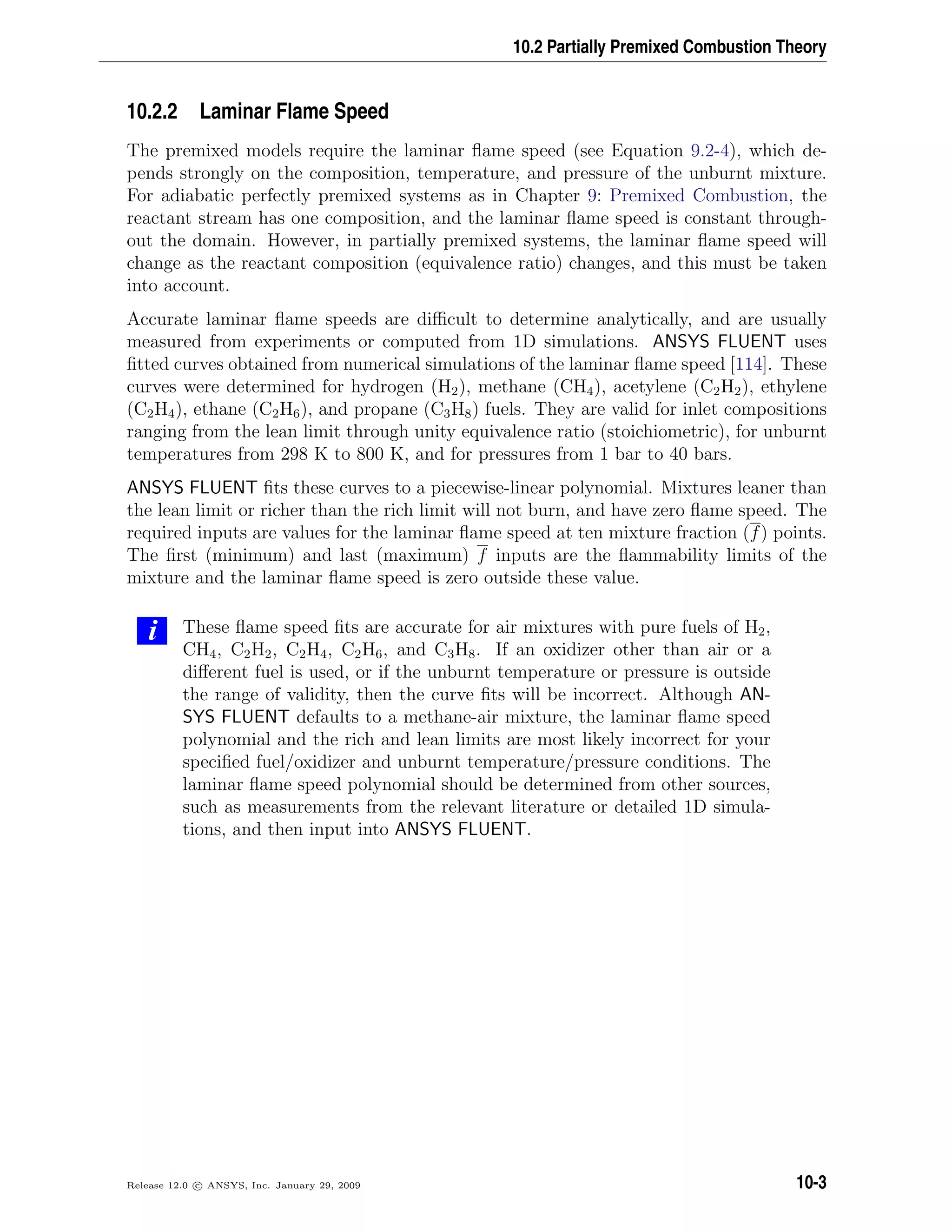 10.2 Partially Premixed Combustion Theory
10.2.2 Laminar Flame Speed
The premixed models require the laminar ﬂame speed (see Equation 9.2-4), which de-
pends strongly on the composition, temperature, and pressure of the unburnt mixture.
For adiabatic perfectly premixed systems as in Chapter 9: Premixed Combustion, the
reactant stream has one composition, and the laminar ﬂame speed is constant through-
out the domain. However, in partially premixed systems, the laminar ﬂame speed will
change as the reactant composition (equivalence ratio) changes, and this must be taken
into account.
Accurate laminar ﬂame speeds are diﬃcult to determine analytically, and are usually
measured from experiments or computed from 1D simulations. ANSYS FLUENT uses
ﬁtted curves obtained from numerical simulations of the laminar ﬂame speed [114]. These
curves were determined for hydrogen (H2), methane (CH4), acetylene (C2H2), ethylene
(C2H4), ethane (C2H6), and propane (C3H8) fuels. They are valid for inlet compositions
ranging from the lean limit through unity equivalence ratio (stoichiometric), for unburnt
temperatures from 298 K to 800 K, and for pressures from 1 bar to 40 bars.
ANSYS FLUENT ﬁts these curves to a piecewise-linear polynomial. Mixtures leaner than
the lean limit or richer than the rich limit will not burn, and have zero ﬂame speed. The
required inputs are values for the laminar ﬂame speed at ten mixture fraction (f) points.
The ﬁrst (minimum) and last (maximum) f inputs are the ﬂammability limits of the
mixture and the laminar ﬂame speed is zero outside these value.
i These ﬂame speed ﬁts are accurate for air mixtures with pure fuels of H2,
CH4, C2H2, C2H4, C2H6, and C3H8. If an oxidizer other than air or a
diﬀerent fuel is used, or if the unburnt temperature or pressure is outside
the range of validity, then the curve ﬁts will be incorrect. Although AN-
SYS FLUENT defaults to a methane-air mixture, the laminar ﬂame speed
polynomial and the rich and lean limits are most likely incorrect for your
speciﬁed fuel/oxidizer and unburnt temperature/pressure conditions. The
laminar ﬂame speed polynomial should be determined from other sources,
such as measurements from the relevant literature or detailed 1D simula-
tions, and then input into ANSYS FLUENT.
Release 12.0 c ANSYS, Inc. January 29, 2009 10-3
 