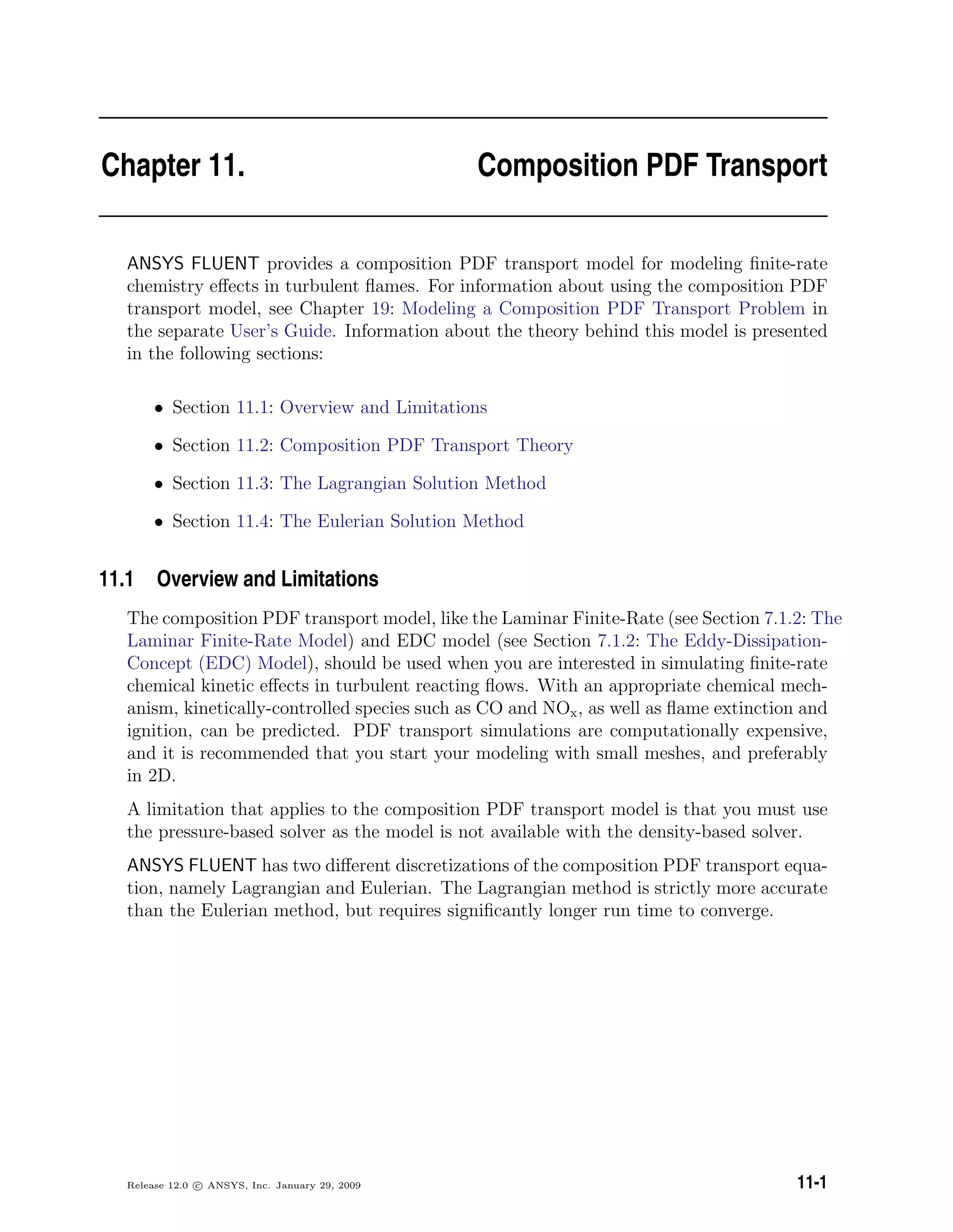 Chapter 11. Composition PDF Transport
ANSYS FLUENT provides a composition PDF transport model for modeling ﬁnite-rate
chemistry eﬀects in turbulent ﬂames. For information about using the composition PDF
transport model, see Chapter 19: Modeling a Composition PDF Transport Problem in
the separate User’s Guide. Information about the theory behind this model is presented
in the following sections:
• Section 11.1: Overview and Limitations
• Section 11.2: Composition PDF Transport Theory
• Section 11.3: The Lagrangian Solution Method
• Section 11.4: The Eulerian Solution Method
11.1 Overview and Limitations
The composition PDF transport model, like the Laminar Finite-Rate (see Section 7.1.2: The
Laminar Finite-Rate Model) and EDC model (see Section 7.1.2: The Eddy-Dissipation-
Concept (EDC) Model), should be used when you are interested in simulating ﬁnite-rate
chemical kinetic eﬀects in turbulent reacting ﬂows. With an appropriate chemical mech-
anism, kinetically-controlled species such as CO and NOx, as well as ﬂame extinction and
ignition, can be predicted. PDF transport simulations are computationally expensive,
and it is recommended that you start your modeling with small meshes, and preferably
in 2D.
A limitation that applies to the composition PDF transport model is that you must use
the pressure-based solver as the model is not available with the density-based solver.
ANSYS FLUENT has two diﬀerent discretizations of the composition PDF transport equa-
tion, namely Lagrangian and Eulerian. The Lagrangian method is strictly more accurate
than the Eulerian method, but requires signiﬁcantly longer run time to converge.
Release 12.0 c ANSYS, Inc. January 29, 2009 11-1
 