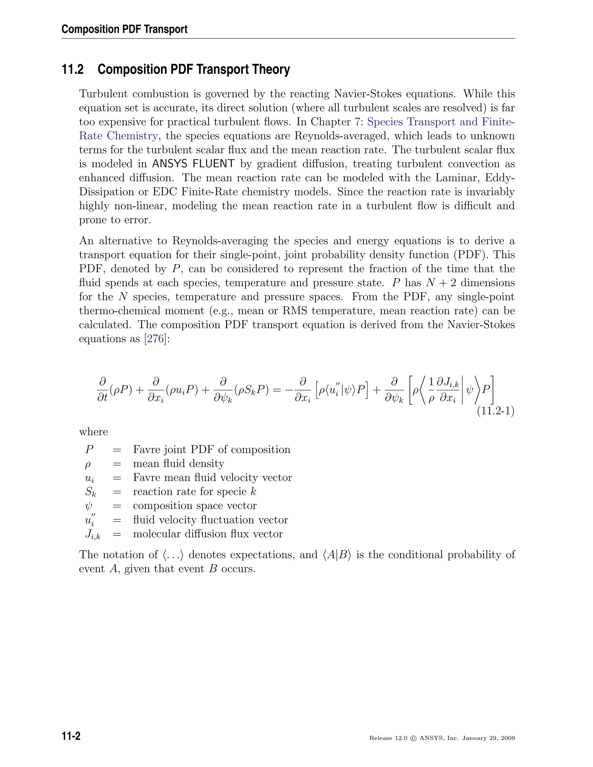 Composition PDF Transport
11.2 Composition PDF Transport Theory
Turbulent combustion is governed by the reacting Navier-Stokes equations. While this
equation set is accurate, its direct solution (where all turbulent scales are resolved) is far
too expensive for practical turbulent ﬂows. In Chapter 7: Species Transport and Finite-
Rate Chemistry, the species equations are Reynolds-averaged, which leads to unknown
terms for the turbulent scalar ﬂux and the mean reaction rate. The turbulent scalar ﬂux
is modeled in ANSYS FLUENT by gradient diﬀusion, treating turbulent convection as
enhanced diﬀusion. The mean reaction rate can be modeled with the Laminar, Eddy-
Dissipation or EDC Finite-Rate chemistry models. Since the reaction rate is invariably
highly non-linear, modeling the mean reaction rate in a turbulent ﬂow is diﬃcult and
prone to error.
An alternative to Reynolds-averaging the species and energy equations is to derive a
transport equation for their single-point, joint probability density function (PDF). This
PDF, denoted by P, can be considered to represent the fraction of the time that the
ﬂuid spends at each species, temperature and pressure state. P has N + 2 dimensions
for the N species, temperature and pressure spaces. From the PDF, any single-point
thermo-chemical moment (e.g., mean or RMS temperature, mean reaction rate) can be
calculated. The composition PDF transport equation is derived from the Navier-Stokes
equations as [276]:
∂
∂t
(ρP) +
∂
∂xi
(ρuiP) +
∂
∂ψk
(ρSkP) = −
∂
∂xi
ρ ui |ψ P +
∂
∂ψk
ρ
1
ρ
∂Ji,k
∂xi
ψ P
(11.2-1)
where
P = Favre joint PDF of composition
ρ = mean ﬂuid density
ui = Favre mean ﬂuid velocity vector
Sk = reaction rate for specie k
ψ = composition space vector
ui = ﬂuid velocity ﬂuctuation vector
Ji,k = molecular diﬀusion ﬂux vector
The notation of . . . denotes expectations, and A|B is the conditional probability of
event A, given that event B occurs.
11-2 Release 12.0 c ANSYS, Inc. January 29, 2009
 