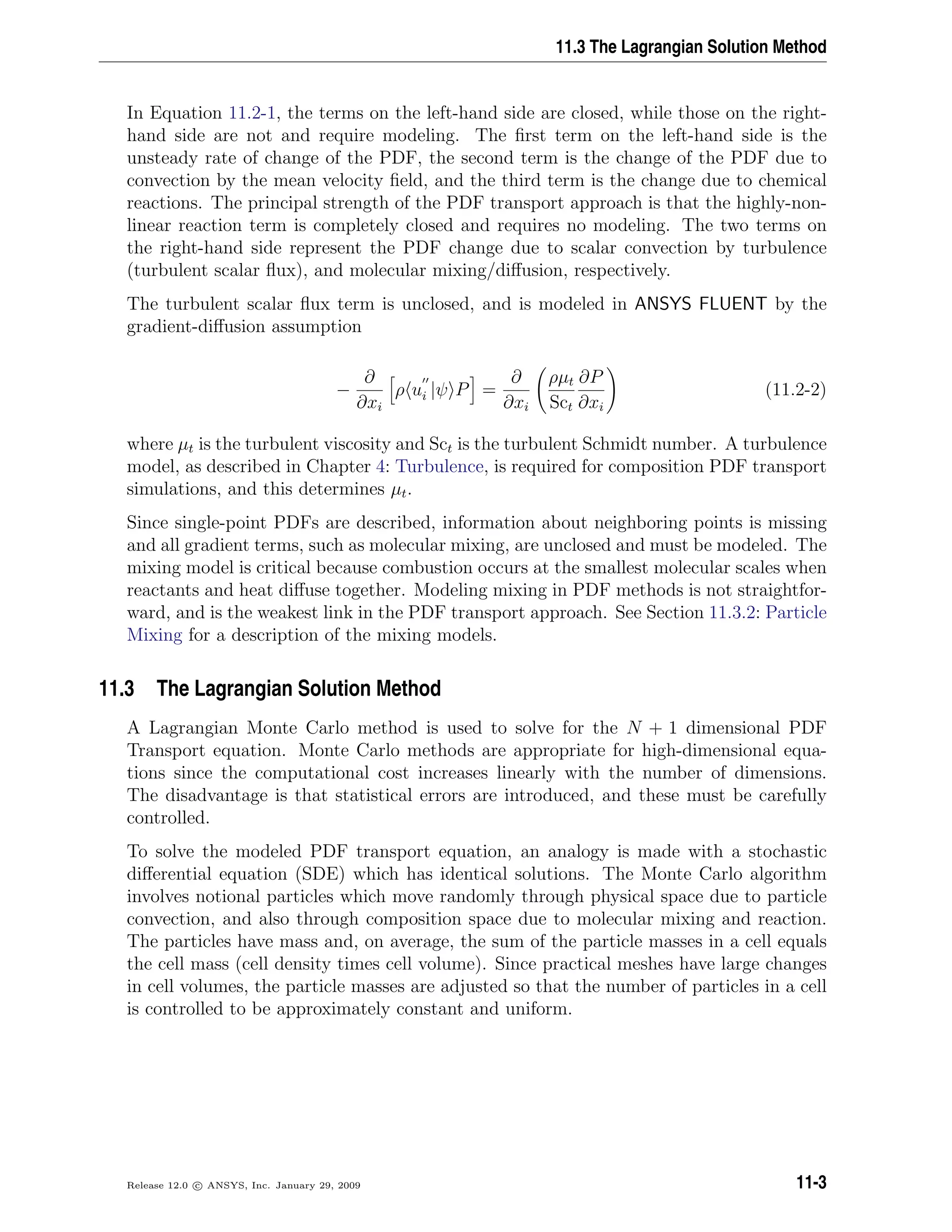 11.3 The Lagrangian Solution Method
In Equation 11.2-1, the terms on the left-hand side are closed, while those on the right-
hand side are not and require modeling. The ﬁrst term on the left-hand side is the
unsteady rate of change of the PDF, the second term is the change of the PDF due to
convection by the mean velocity ﬁeld, and the third term is the change due to chemical
reactions. The principal strength of the PDF transport approach is that the highly-non-
linear reaction term is completely closed and requires no modeling. The two terms on
the right-hand side represent the PDF change due to scalar convection by turbulence
(turbulent scalar ﬂux), and molecular mixing/diﬀusion, respectively.
The turbulent scalar ﬂux term is unclosed, and is modeled in ANSYS FLUENT by the
gradient-diﬀusion assumption
−
∂
∂xi
ρ ui |ψ P =
∂
∂xi
ρµt
Sct
∂P
∂xi
(11.2-2)
where µt is the turbulent viscosity and Sct is the turbulent Schmidt number. A turbulence
model, as described in Chapter 4: Turbulence, is required for composition PDF transport
simulations, and this determines µt.
Since single-point PDFs are described, information about neighboring points is missing
and all gradient terms, such as molecular mixing, are unclosed and must be modeled. The
mixing model is critical because combustion occurs at the smallest molecular scales when
reactants and heat diﬀuse together. Modeling mixing in PDF methods is not straightfor-
ward, and is the weakest link in the PDF transport approach. See Section 11.3.2: Particle
Mixing for a description of the mixing models.
11.3 The Lagrangian Solution Method
A Lagrangian Monte Carlo method is used to solve for the N + 1 dimensional PDF
Transport equation. Monte Carlo methods are appropriate for high-dimensional equa-
tions since the computational cost increases linearly with the number of dimensions.
The disadvantage is that statistical errors are introduced, and these must be carefully
controlled.
To solve the modeled PDF transport equation, an analogy is made with a stochastic
diﬀerential equation (SDE) which has identical solutions. The Monte Carlo algorithm
involves notional particles which move randomly through physical space due to particle
convection, and also through composition space due to molecular mixing and reaction.
The particles have mass and, on average, the sum of the particle masses in a cell equals
the cell mass (cell density times cell volume). Since practical meshes have large changes
in cell volumes, the particle masses are adjusted so that the number of particles in a cell
is controlled to be approximately constant and uniform.
Release 12.0 c ANSYS, Inc. January 29, 2009 11-3
 