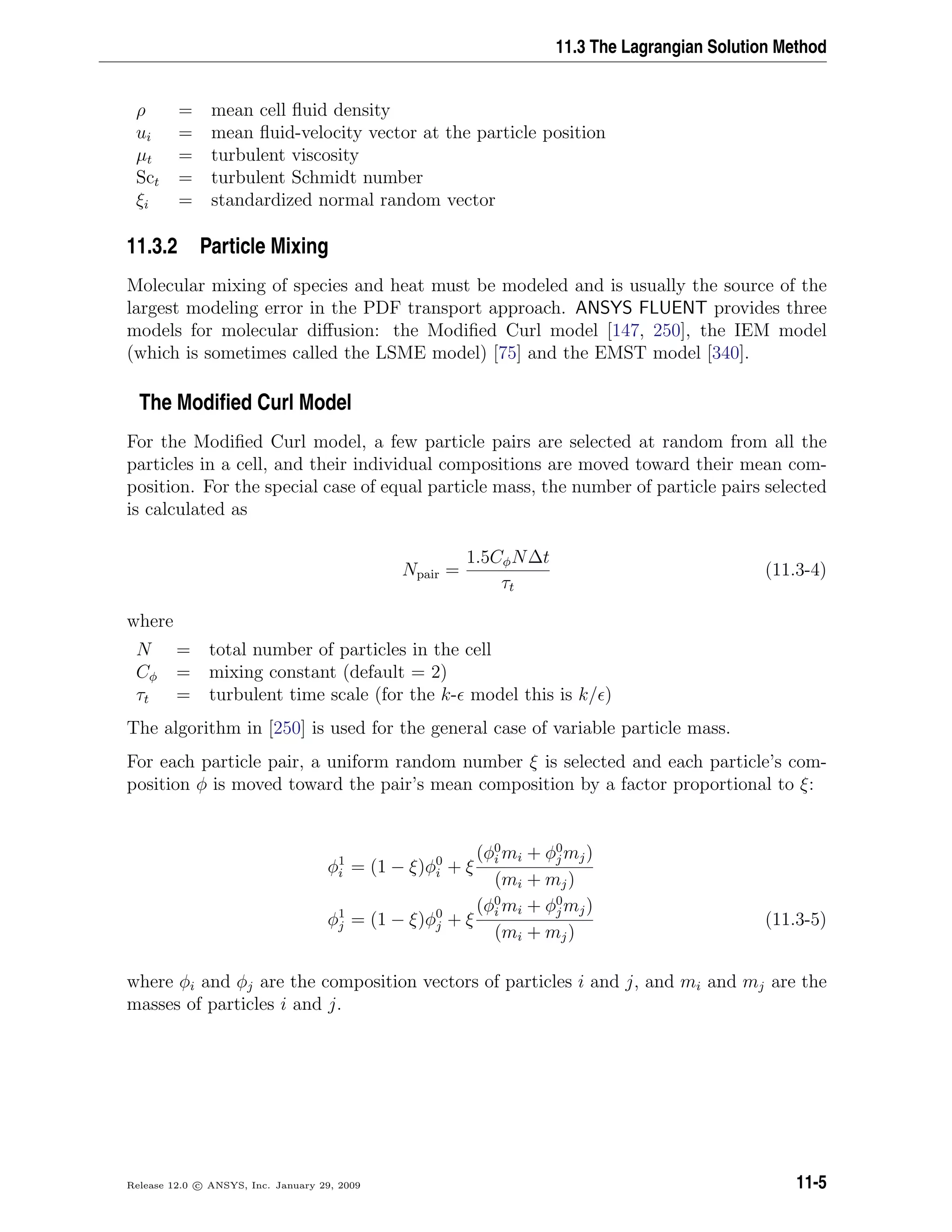 11.3 The Lagrangian Solution Method
ρ = mean cell ﬂuid density
ui = mean ﬂuid-velocity vector at the particle position
µt = turbulent viscosity
Sct = turbulent Schmidt number
ξi = standardized normal random vector
11.3.2 Particle Mixing
Molecular mixing of species and heat must be modeled and is usually the source of the
largest modeling error in the PDF transport approach. ANSYS FLUENT provides three
models for molecular diﬀusion: the Modiﬁed Curl model [147, 250], the IEM model
(which is sometimes called the LSME model) [75] and the EMST model [340].
The Modiﬁed Curl Model
For the Modiﬁed Curl model, a few particle pairs are selected at random from all the
particles in a cell, and their individual compositions are moved toward their mean com-
position. For the special case of equal particle mass, the number of particle pairs selected
is calculated as
Npair =
1.5CφN∆t
τt
(11.3-4)
where
N = total number of particles in the cell
Cφ = mixing constant (default = 2)
τt = turbulent time scale (for the k- model this is k/ )
The algorithm in [250] is used for the general case of variable particle mass.
For each particle pair, a uniform random number ξ is selected and each particle’s com-
position φ is moved toward the pair’s mean composition by a factor proportional to ξ:
φ1
i = (1 − ξ)φ0
i + ξ
(φ0
i mi + φ0
j mj)
(mi + mj)
φ1
j = (1 − ξ)φ0
j + ξ
(φ0
i mi + φ0
j mj)
(mi + mj)
(11.3-5)
where φi and φj are the composition vectors of particles i and j, and mi and mj are the
masses of particles i and j.
Release 12.0 c ANSYS, Inc. January 29, 2009 11-5
 