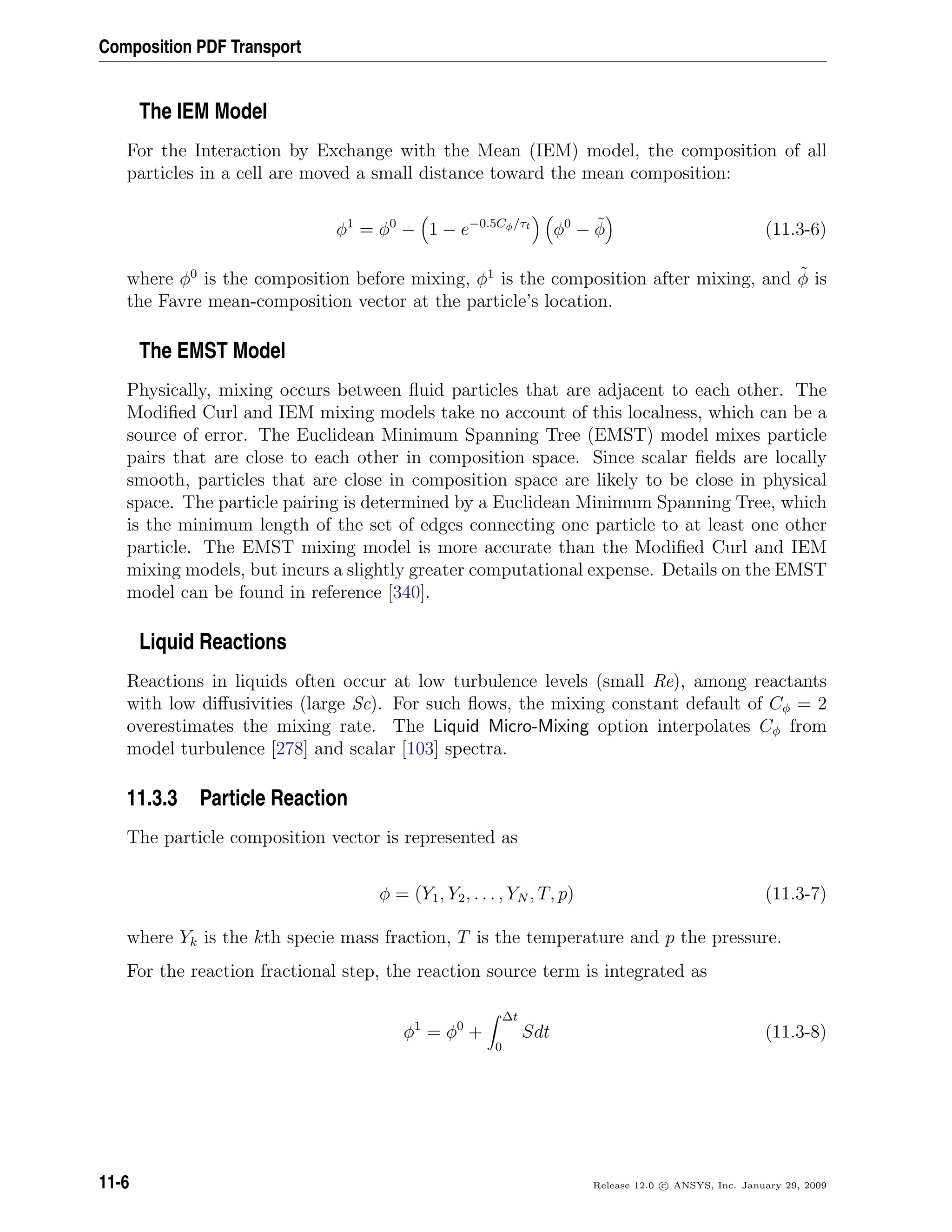 Composition PDF Transport
The IEM Model
For the Interaction by Exchange with the Mean (IEM) model, the composition of all
particles in a cell are moved a small distance toward the mean composition:
φ1
= φ0
− 1 − e−0.5Cφ/τt
φ0
− ˜φ (11.3-6)
where φ0
is the composition before mixing, φ1
is the composition after mixing, and ˜φ is
the Favre mean-composition vector at the particle’s location.
The EMST Model
Physically, mixing occurs between ﬂuid particles that are adjacent to each other. The
Modiﬁed Curl and IEM mixing models take no account of this localness, which can be a
source of error. The Euclidean Minimum Spanning Tree (EMST) model mixes particle
pairs that are close to each other in composition space. Since scalar ﬁelds are locally
smooth, particles that are close in composition space are likely to be close in physical
space. The particle pairing is determined by a Euclidean Minimum Spanning Tree, which
is the minimum length of the set of edges connecting one particle to at least one other
particle. The EMST mixing model is more accurate than the Modiﬁed Curl and IEM
mixing models, but incurs a slightly greater computational expense. Details on the EMST
model can be found in reference [340].
Liquid Reactions
Reactions in liquids often occur at low turbulence levels (small Re), among reactants
with low diﬀusivities (large Sc). For such ﬂows, the mixing constant default of Cφ = 2
overestimates the mixing rate. The Liquid Micro-Mixing option interpolates Cφ from
model turbulence [278] and scalar [103] spectra.
11.3.3 Particle Reaction
The particle composition vector is represented as
φ = (Y1, Y2, . . . , YN , T, p) (11.3-7)
where Yk is the kth specie mass fraction, T is the temperature and p the pressure.
For the reaction fractional step, the reaction source term is integrated as
φ1
= φ0
+
∆t
0
Sdt (11.3-8)
11-6 Release 12.0 c ANSYS, Inc. January 29, 2009
 