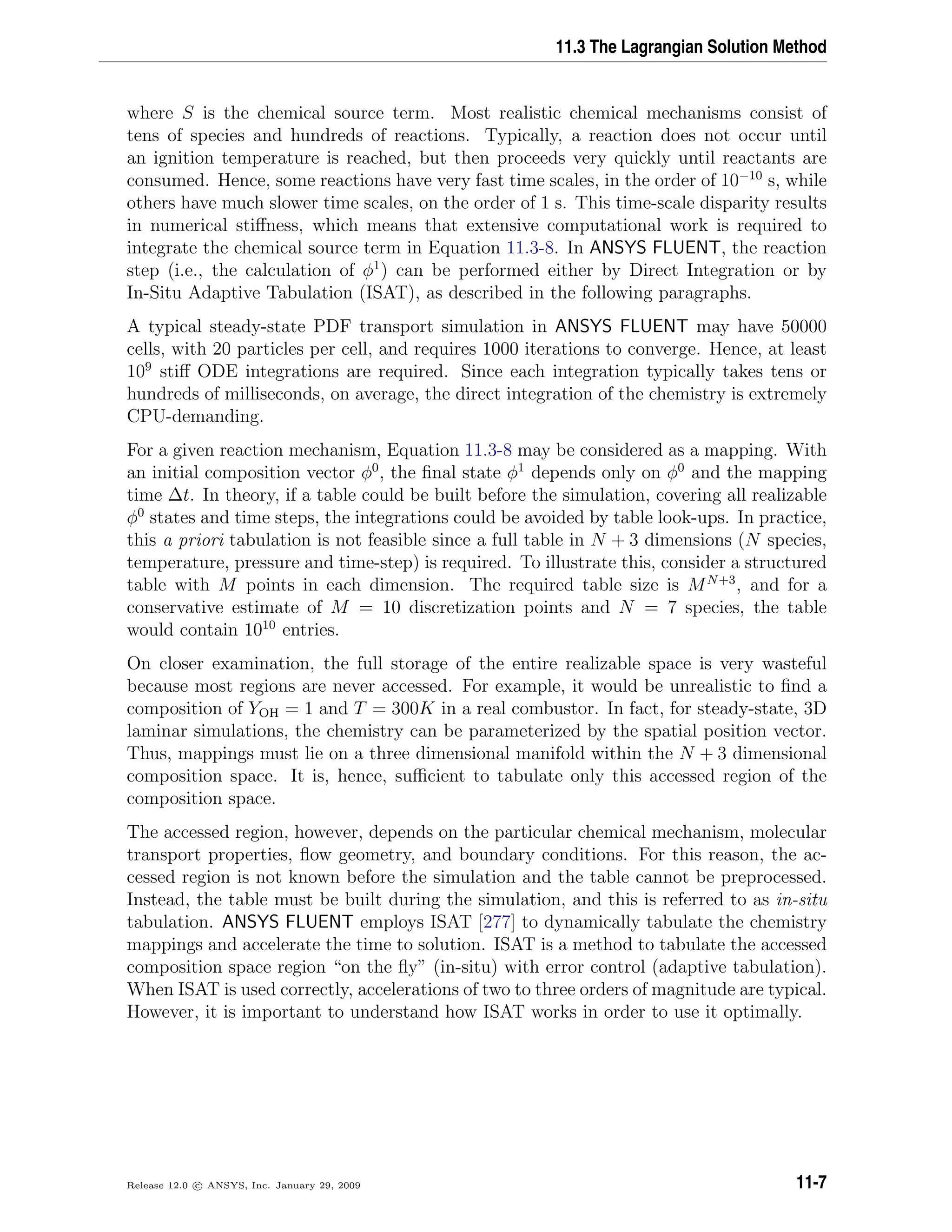 11.3 The Lagrangian Solution Method
where S is the chemical source term. Most realistic chemical mechanisms consist of
tens of species and hundreds of reactions. Typically, a reaction does not occur until
an ignition temperature is reached, but then proceeds very quickly until reactants are
consumed. Hence, some reactions have very fast time scales, in the order of 10−10
s, while
others have much slower time scales, on the order of 1 s. This time-scale disparity results
in numerical stiﬀness, which means that extensive computational work is required to
integrate the chemical source term in Equation 11.3-8. In ANSYS FLUENT, the reaction
step (i.e., the calculation of φ1
) can be performed either by Direct Integration or by
In-Situ Adaptive Tabulation (ISAT), as described in the following paragraphs.
A typical steady-state PDF transport simulation in ANSYS FLUENT may have 50000
cells, with 20 particles per cell, and requires 1000 iterations to converge. Hence, at least
109
stiﬀ ODE integrations are required. Since each integration typically takes tens or
hundreds of milliseconds, on average, the direct integration of the chemistry is extremely
CPU-demanding.
For a given reaction mechanism, Equation 11.3-8 may be considered as a mapping. With
an initial composition vector φ0
, the ﬁnal state φ1
depends only on φ0
and the mapping
time ∆t. In theory, if a table could be built before the simulation, covering all realizable
φ0
states and time steps, the integrations could be avoided by table look-ups. In practice,
this a priori tabulation is not feasible since a full table in N + 3 dimensions (N species,
temperature, pressure and time-step) is required. To illustrate this, consider a structured
table with M points in each dimension. The required table size is MN+3
, and for a
conservative estimate of M = 10 discretization points and N = 7 species, the table
would contain 1010
entries.
On closer examination, the full storage of the entire realizable space is very wasteful
because most regions are never accessed. For example, it would be unrealistic to ﬁnd a
composition of YOH = 1 and T = 300K in a real combustor. In fact, for steady-state, 3D
laminar simulations, the chemistry can be parameterized by the spatial position vector.
Thus, mappings must lie on a three dimensional manifold within the N + 3 dimensional
composition space. It is, hence, suﬃcient to tabulate only this accessed region of the
composition space.
The accessed region, however, depends on the particular chemical mechanism, molecular
transport properties, ﬂow geometry, and boundary conditions. For this reason, the ac-
cessed region is not known before the simulation and the table cannot be preprocessed.
Instead, the table must be built during the simulation, and this is referred to as in-situ
tabulation. ANSYS FLUENT employs ISAT [277] to dynamically tabulate the chemistry
mappings and accelerate the time to solution. ISAT is a method to tabulate the accessed
composition space region “on the ﬂy” (in-situ) with error control (adaptive tabulation).
When ISAT is used correctly, accelerations of two to three orders of magnitude are typical.
However, it is important to understand how ISAT works in order to use it optimally.
Release 12.0 c ANSYS, Inc. January 29, 2009 11-7
 