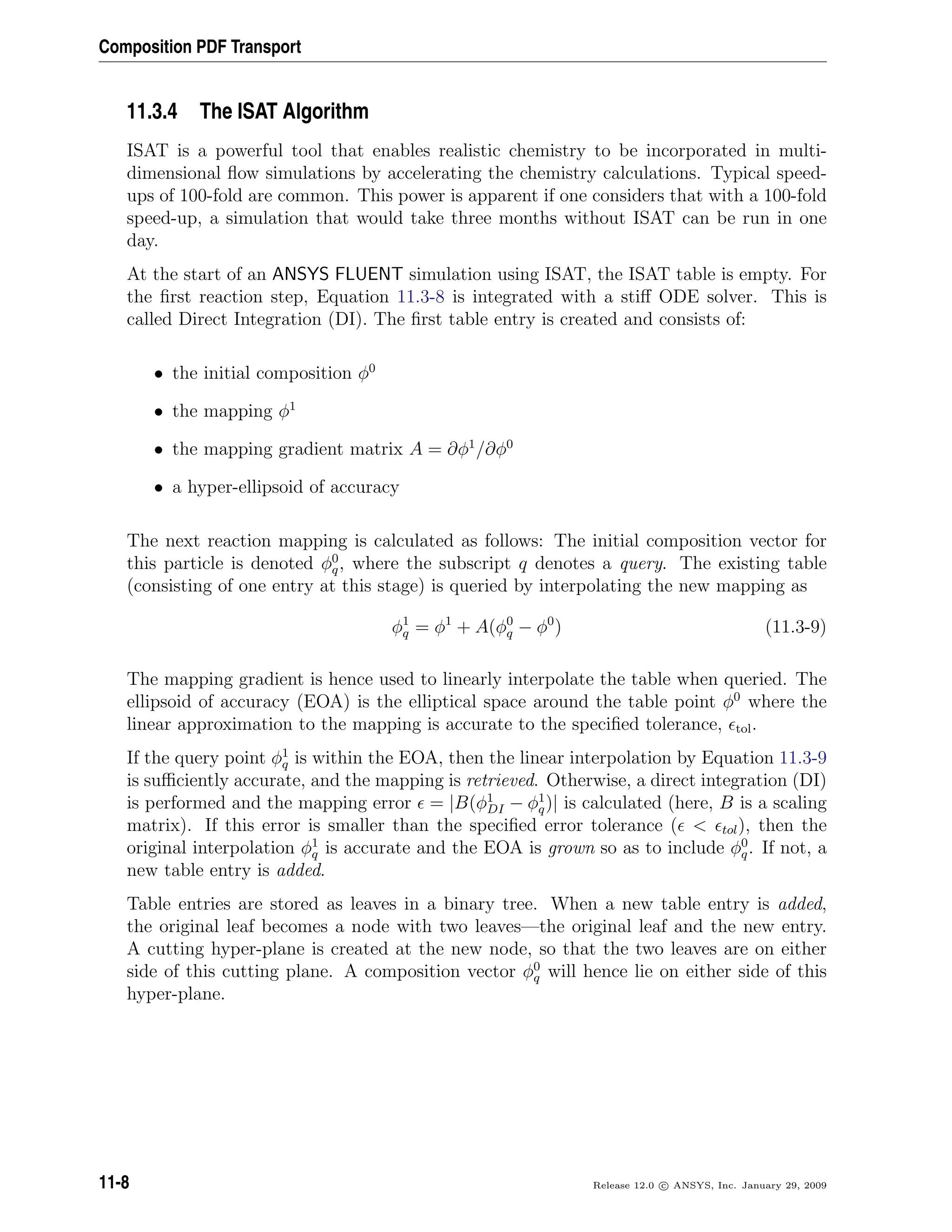 Composition PDF Transport
11.3.4 The ISAT Algorithm
ISAT is a powerful tool that enables realistic chemistry to be incorporated in multi-
dimensional ﬂow simulations by accelerating the chemistry calculations. Typical speed-
ups of 100-fold are common. This power is apparent if one considers that with a 100-fold
speed-up, a simulation that would take three months without ISAT can be run in one
day.
At the start of an ANSYS FLUENT simulation using ISAT, the ISAT table is empty. For
the ﬁrst reaction step, Equation 11.3-8 is integrated with a stiﬀ ODE solver. This is
called Direct Integration (DI). The ﬁrst table entry is created and consists of:
• the initial composition φ0
• the mapping φ1
• the mapping gradient matrix A = ∂φ1
/∂φ0
• a hyper-ellipsoid of accuracy
The next reaction mapping is calculated as follows: The initial composition vector for
this particle is denoted φ0
q, where the subscript q denotes a query. The existing table
(consisting of one entry at this stage) is queried by interpolating the new mapping as
φ1
q = φ1
+ A(φ0
q − φ0
) (11.3-9)
The mapping gradient is hence used to linearly interpolate the table when queried. The
ellipsoid of accuracy (EOA) is the elliptical space around the table point φ0
where the
linear approximation to the mapping is accurate to the speciﬁed tolerance, tol.
If the query point φ1
q is within the EOA, then the linear interpolation by Equation 11.3-9
is suﬃciently accurate, and the mapping is retrieved. Otherwise, a direct integration (DI)
is performed and the mapping error = |B(φ1
DI − φ1
q)| is calculated (here, B is a scaling
matrix). If this error is smaller than the speciﬁed error tolerance (  tol), then the
original interpolation φ1
q is accurate and the EOA is grown so as to include φ0
q. If not, a
new table entry is added.
Table entries are stored as leaves in a binary tree. When a new table entry is added,
the original leaf becomes a node with two leaves—the original leaf and the new entry.
A cutting hyper-plane is created at the new node, so that the two leaves are on either
side of this cutting plane. A composition vector φ0
q will hence lie on either side of this
hyper-plane.
11-8 Release 12.0 c ANSYS, Inc. January 29, 2009
 
