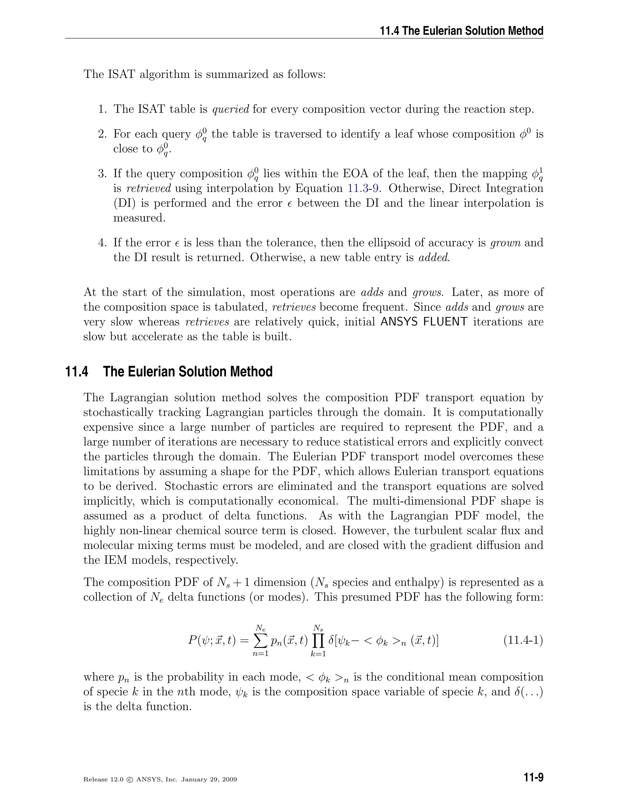 11.4 The Eulerian Solution Method
The ISAT algorithm is summarized as follows:
1. The ISAT table is queried for every composition vector during the reaction step.
2. For each query φ0
q the table is traversed to identify a leaf whose composition φ0
is
close to φ0
q.
3. If the query composition φ0
q lies within the EOA of the leaf, then the mapping φ1
q
is retrieved using interpolation by Equation 11.3-9. Otherwise, Direct Integration
(DI) is performed and the error between the DI and the linear interpolation is
measured.
4. If the error is less than the tolerance, then the ellipsoid of accuracy is grown and
the DI result is returned. Otherwise, a new table entry is added.
At the start of the simulation, most operations are adds and grows. Later, as more of
the composition space is tabulated, retrieves become frequent. Since adds and grows are
very slow whereas retrieves are relatively quick, initial ANSYS FLUENT iterations are
slow but accelerate as the table is built.
11.4 The Eulerian Solution Method
The Lagrangian solution method solves the composition PDF transport equation by
stochastically tracking Lagrangian particles through the domain. It is computationally
expensive since a large number of particles are required to represent the PDF, and a
large number of iterations are necessary to reduce statistical errors and explicitly convect
the particles through the domain. The Eulerian PDF transport model overcomes these
limitations by assuming a shape for the PDF, which allows Eulerian transport equations
to be derived. Stochastic errors are eliminated and the transport equations are solved
implicitly, which is computationally economical. The multi-dimensional PDF shape is
assumed as a product of delta functions. As with the Lagrangian PDF model, the
highly non-linear chemical source term is closed. However, the turbulent scalar ﬂux and
molecular mixing terms must be modeled, and are closed with the gradient diﬀusion and
the IEM models, respectively.
The composition PDF of Ns + 1 dimension (Ns species and enthalpy) is represented as a
collection of Ne delta functions (or modes). This presumed PDF has the following form:
P(ψ; x, t) =
Ne
n=1
pn(x, t)
Ns
k=1
δ[ψk−  φk n (x, t)] (11.4-1)
where pn is the probability in each mode,  φk n is the conditional mean composition
of specie k in the nth mode, ψk is the composition space variable of specie k, and δ(. . .)
is the delta function.
Release 12.0 c ANSYS, Inc. January 29, 2009 11-9
 