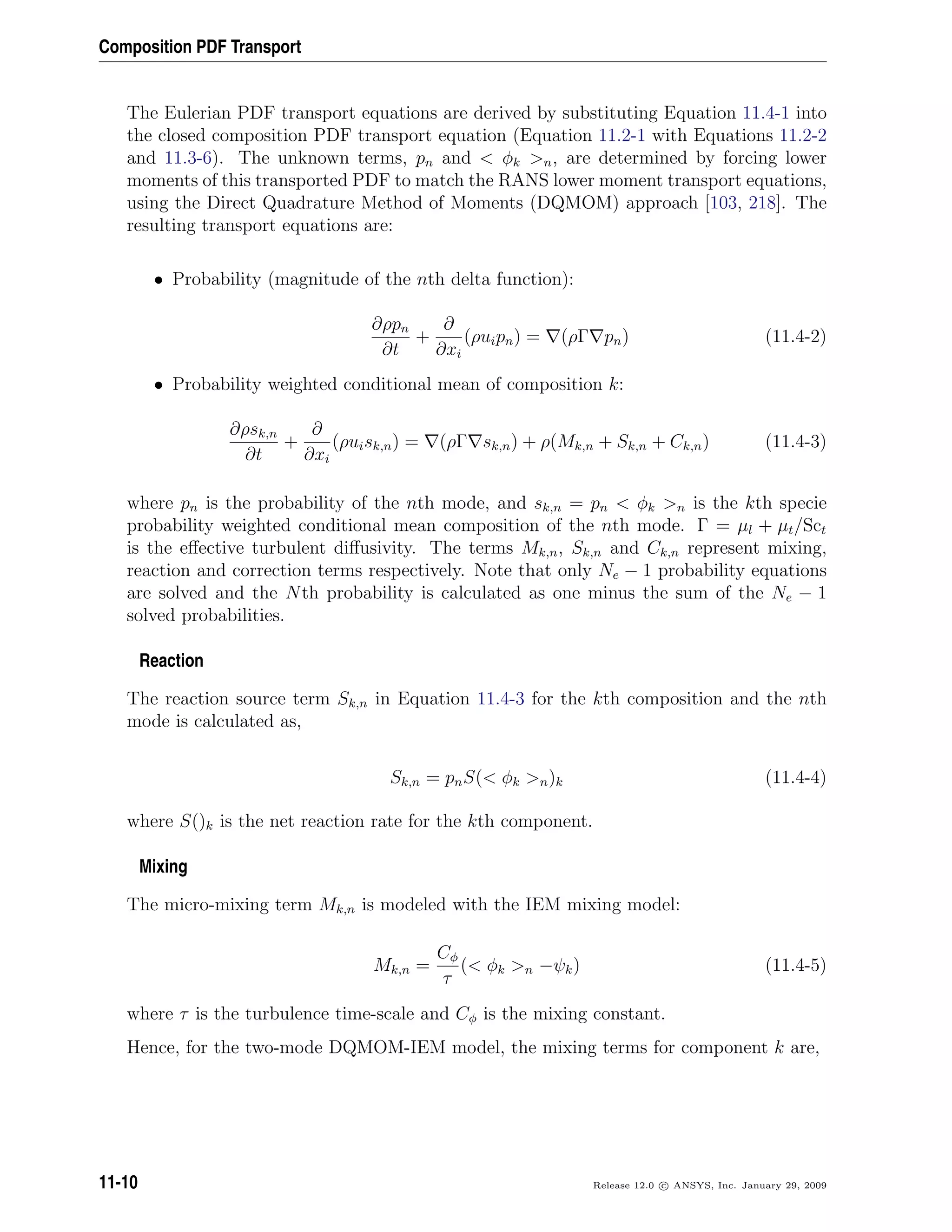Composition PDF Transport
The Eulerian PDF transport equations are derived by substituting Equation 11.4-1 into
the closed composition PDF transport equation (Equation 11.2-1 with Equations 11.2-2
and 11.3-6). The unknown terms, pn and  φk n, are determined by forcing lower
moments of this transported PDF to match the RANS lower moment transport equations,
using the Direct Quadrature Method of Moments (DQMOM) approach [103, 218]. The
resulting transport equations are:
• Probability (magnitude of the nth delta function):
∂ρpn
∂t
+
∂
∂xi
(ρuipn) = (ρΓ pn) (11.4-2)
• Probability weighted conditional mean of composition k:
∂ρsk,n
∂t
+
∂
∂xi
(ρuisk,n) = (ρΓ sk,n) + ρ(Mk,n + Sk,n + Ck,n) (11.4-3)
where pn is the probability of the nth mode, and sk,n = pn  φk n is the kth specie
probability weighted conditional mean composition of the nth mode. Γ = µl + µt/Sct
is the eﬀective turbulent diﬀusivity. The terms Mk,n, Sk,n and Ck,n represent mixing,
reaction and correction terms respectively. Note that only Ne − 1 probability equations
are solved and the Nth probability is calculated as one minus the sum of the Ne − 1
solved probabilities.
Reaction
The reaction source term Sk,n in Equation 11.4-3 for the kth composition and the nth
mode is calculated as,
Sk,n = pnS( φk n)k (11.4-4)
where S()k is the net reaction rate for the kth component.
Mixing
The micro-mixing term Mk,n is modeled with the IEM mixing model:
Mk,n =
Cφ
τ
( φk n −ψk) (11.4-5)
where τ is the turbulence time-scale and Cφ is the mixing constant.
Hence, for the two-mode DQMOM-IEM model, the mixing terms for component k are,
11-10 Release 12.0 c ANSYS, Inc. January 29, 2009
 