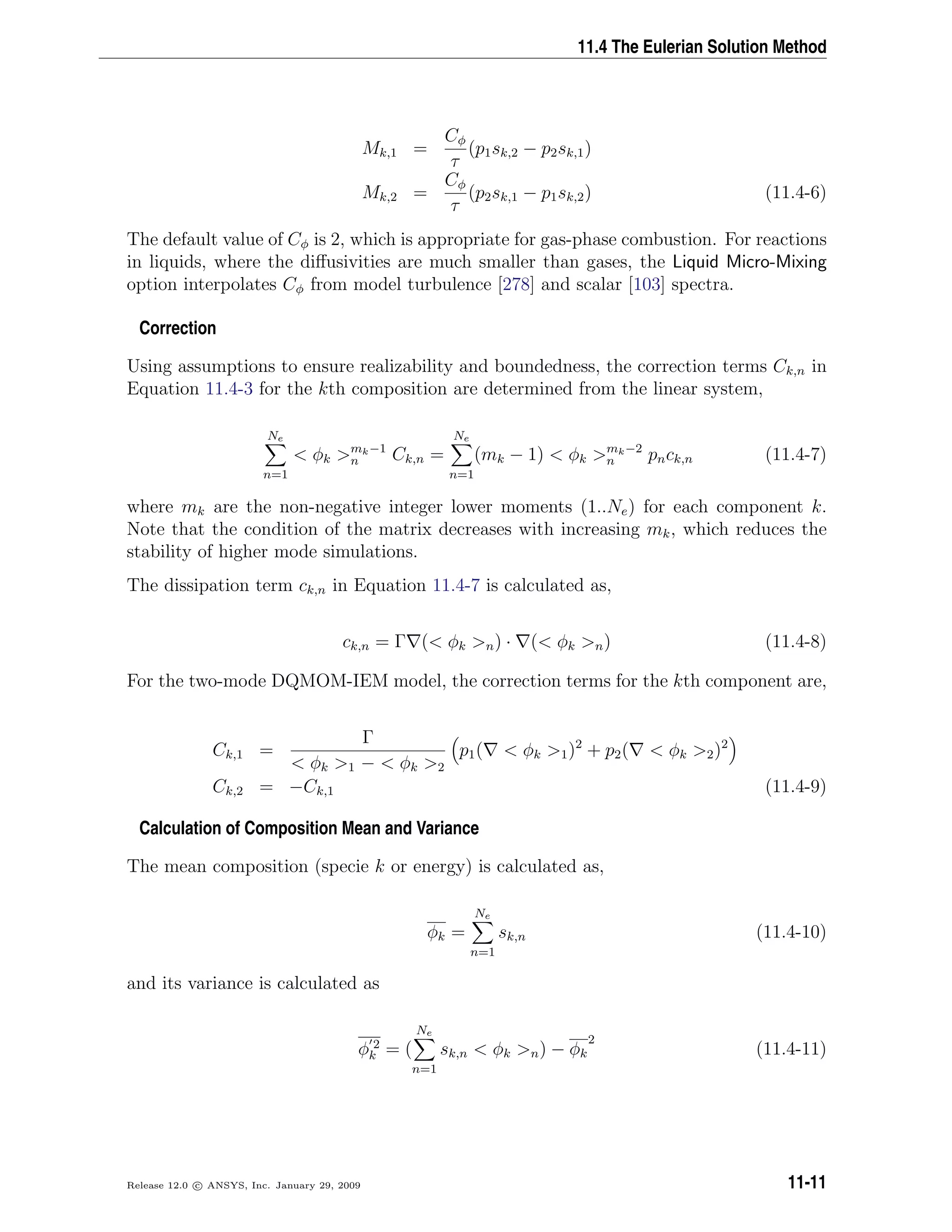 11.4 The Eulerian Solution Method
Mk,1 =
Cφ
τ
(p1sk,2 − p2sk,1)
Mk,2 =
Cφ
τ
(p2sk,1 − p1sk,2) (11.4-6)
The default value of Cφ is 2, which is appropriate for gas-phase combustion. For reactions
in liquids, where the diﬀusivities are much smaller than gases, the Liquid Micro-Mixing
option interpolates Cφ from model turbulence [278] and scalar [103] spectra.
Correction
Using assumptions to ensure realizability and boundedness, the correction terms Ck,n in
Equation 11.4-3 for the kth composition are determined from the linear system,
Ne
n=1
 φk mk−1
n Ck,n =
Ne
n=1
(mk − 1)  φk mk−2
n pnck,n (11.4-7)
where mk are the non-negative integer lower moments (1..Ne) for each component k.
Note that the condition of the matrix decreases with increasing mk, which reduces the
stability of higher mode simulations.
The dissipation term ck,n in Equation 11.4-7 is calculated as,
ck,n = Γ ( φk n) · ( φk n) (11.4-8)
For the two-mode DQMOM-IEM model, the correction terms for the kth component are,
Ck,1 =
Γ
 φk 1 −  φk 2
p1(  φk 1)2
+ p2(  φk 2)2
Ck,2 = −Ck,1 (11.4-9)
Calculation of Composition Mean and Variance
The mean composition (specie k or energy) is calculated as,
φk =
Ne
n=1
sk,n (11.4-10)
and its variance is calculated as
φ 2
k = (
Ne
n=1
sk,n  φk n) − φk
2
(11.4-11)
Release 12.0 c ANSYS, Inc. January 29, 2009 11-11
 
