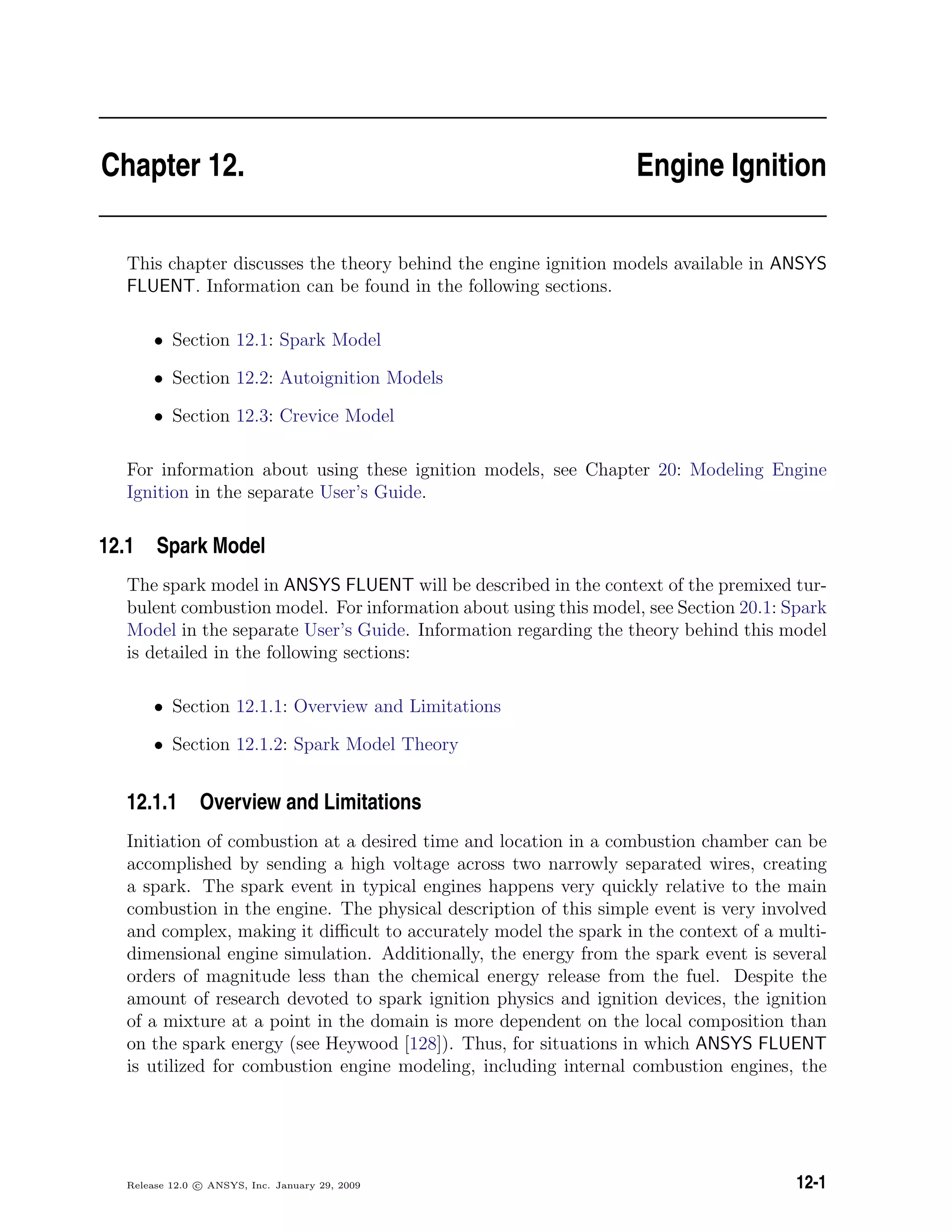 Chapter 12. Engine Ignition
This chapter discusses the theory behind the engine ignition models available in ANSYS
FLUENT. Information can be found in the following sections.
• Section 12.1: Spark Model
• Section 12.2: Autoignition Models
• Section 12.3: Crevice Model
For information about using these ignition models, see Chapter 20: Modeling Engine
Ignition in the separate User’s Guide.
12.1 Spark Model
The spark model in ANSYS FLUENT will be described in the context of the premixed tur-
bulent combustion model. For information about using this model, see Section 20.1: Spark
Model in the separate User’s Guide. Information regarding the theory behind this model
is detailed in the following sections:
• Section 12.1.1: Overview and Limitations
• Section 12.1.2: Spark Model Theory
12.1.1 Overview and Limitations
Initiation of combustion at a desired time and location in a combustion chamber can be
accomplished by sending a high voltage across two narrowly separated wires, creating
a spark. The spark event in typical engines happens very quickly relative to the main
combustion in the engine. The physical description of this simple event is very involved
and complex, making it diﬃcult to accurately model the spark in the context of a multi-
dimensional engine simulation. Additionally, the energy from the spark event is several
orders of magnitude less than the chemical energy release from the fuel. Despite the
amount of research devoted to spark ignition physics and ignition devices, the ignition
of a mixture at a point in the domain is more dependent on the local composition than
on the spark energy (see Heywood [128]). Thus, for situations in which ANSYS FLUENT
is utilized for combustion engine modeling, including internal combustion engines, the
Release 12.0 c ANSYS, Inc. January 29, 2009 12-1
 