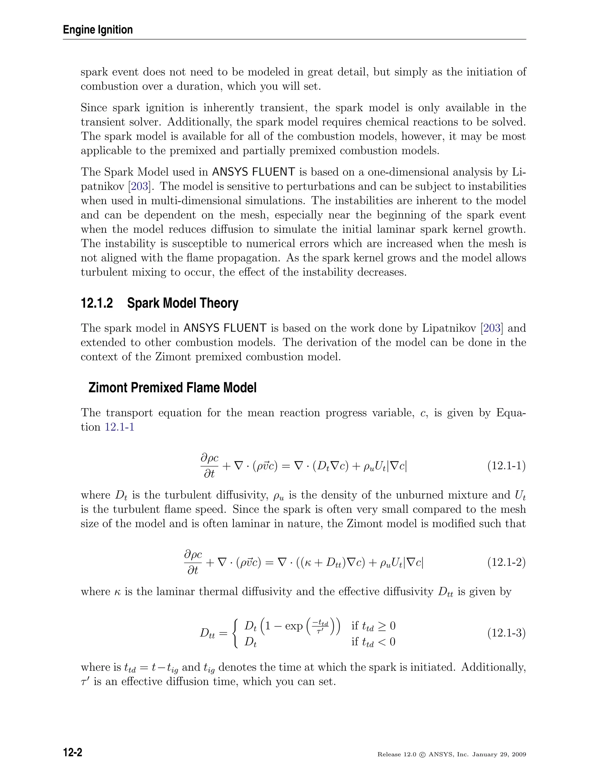 Engine Ignition
spark event does not need to be modeled in great detail, but simply as the initiation of
combustion over a duration, which you will set.
Since spark ignition is inherently transient, the spark model is only available in the
transient solver. Additionally, the spark model requires chemical reactions to be solved.
The spark model is available for all of the combustion models, however, it may be most
applicable to the premixed and partially premixed combustion models.
The Spark Model used in ANSYS FLUENT is based on a one-dimensional analysis by Li-
patnikov [203]. The model is sensitive to perturbations and can be subject to instabilities
when used in multi-dimensional simulations. The instabilities are inherent to the model
and can be dependent on the mesh, especially near the beginning of the spark event
when the model reduces diﬀusion to simulate the initial laminar spark kernel growth.
The instability is susceptible to numerical errors which are increased when the mesh is
not aligned with the ﬂame propagation. As the spark kernel grows and the model allows
turbulent mixing to occur, the eﬀect of the instability decreases.
12.1.2 Spark Model Theory
The spark model in ANSYS FLUENT is based on the work done by Lipatnikov [203] and
extended to other combustion models. The derivation of the model can be done in the
context of the Zimont premixed combustion model.
Zimont Premixed Flame Model
The transport equation for the mean reaction progress variable, c, is given by Equa-
tion 12.1-1
∂ρc
∂t
+ · (ρvc) = · (Dt c) + ρuUt| c| (12.1-1)
where Dt is the turbulent diﬀusivity, ρu is the density of the unburned mixture and Ut
is the turbulent ﬂame speed. Since the spark is often very small compared to the mesh
size of the model and is often laminar in nature, the Zimont model is modiﬁed such that
∂ρc
∂t
+ · (ρvc) = · ((κ + Dtt) c) + ρuUt| c| (12.1-2)
where κ is the laminar thermal diﬀusivity and the eﬀective diﬀusivity Dtt is given by
Dtt =
Dt 1 − exp −ttd
τ
if ttd ≥ 0
Dt if ttd  0
(12.1-3)
where is ttd = t−tig and tig denotes the time at which the spark is initiated. Additionally,
τ is an eﬀective diﬀusion time, which you can set.
12-2 Release 12.0 c ANSYS, Inc. January 29, 2009
 