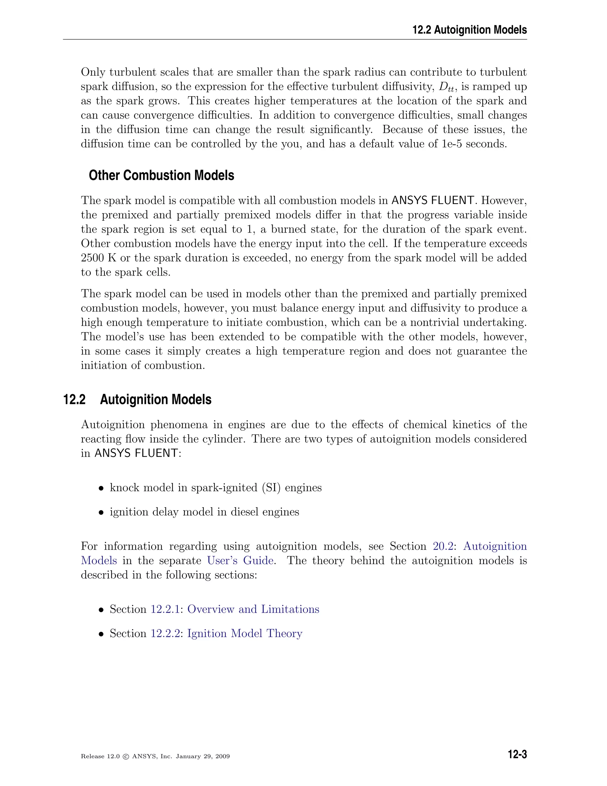 12.2 Autoignition Models
Only turbulent scales that are smaller than the spark radius can contribute to turbulent
spark diﬀusion, so the expression for the eﬀective turbulent diﬀusivity, Dtt, is ramped up
as the spark grows. This creates higher temperatures at the location of the spark and
can cause convergence diﬃculties. In addition to convergence diﬃculties, small changes
in the diﬀusion time can change the result signiﬁcantly. Because of these issues, the
diﬀusion time can be controlled by the you, and has a default value of 1e-5 seconds.
Other Combustion Models
The spark model is compatible with all combustion models in ANSYS FLUENT. However,
the premixed and partially premixed models diﬀer in that the progress variable inside
the spark region is set equal to 1, a burned state, for the duration of the spark event.
Other combustion models have the energy input into the cell. If the temperature exceeds
2500 K or the spark duration is exceeded, no energy from the spark model will be added
to the spark cells.
The spark model can be used in models other than the premixed and partially premixed
combustion models, however, you must balance energy input and diﬀusivity to produce a
high enough temperature to initiate combustion, which can be a nontrivial undertaking.
The model’s use has been extended to be compatible with the other models, however,
in some cases it simply creates a high temperature region and does not guarantee the
initiation of combustion.
12.2 Autoignition Models
Autoignition phenomena in engines are due to the eﬀects of chemical kinetics of the
reacting ﬂow inside the cylinder. There are two types of autoignition models considered
in ANSYS FLUENT:
• knock model in spark-ignited (SI) engines
• ignition delay model in diesel engines
For information regarding using autoignition models, see Section 20.2: Autoignition
Models in the separate User’s Guide. The theory behind the autoignition models is
described in the following sections:
• Section 12.2.1: Overview and Limitations
• Section 12.2.2: Ignition Model Theory
Release 12.0 c ANSYS, Inc. January 29, 2009 12-3
 