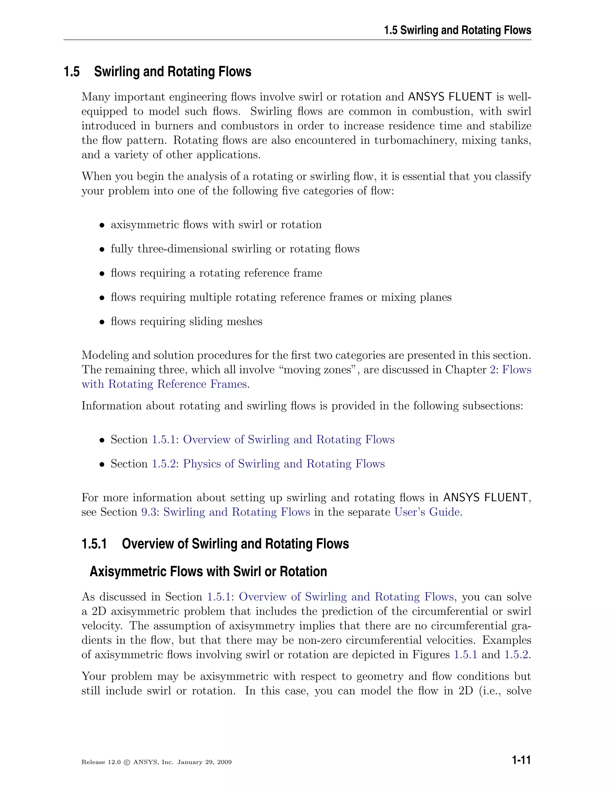 1.5 Swirling and Rotating Flows
1.5 Swirling and Rotating Flows
Many important engineering ﬂows involve swirl or rotation and ANSYS FLUENT is well-
equipped to model such ﬂows. Swirling ﬂows are common in combustion, with swirl
introduced in burners and combustors in order to increase residence time and stabilize
the ﬂow pattern. Rotating ﬂows are also encountered in turbomachinery, mixing tanks,
and a variety of other applications.
When you begin the analysis of a rotating or swirling ﬂow, it is essential that you classify
your problem into one of the following ﬁve categories of ﬂow:
• axisymmetric ﬂows with swirl or rotation
• fully three-dimensional swirling or rotating ﬂows
• ﬂows requiring a rotating reference frame
• ﬂows requiring multiple rotating reference frames or mixing planes
• ﬂows requiring sliding meshes
Modeling and solution procedures for the ﬁrst two categories are presented in this section.
The remaining three, which all involve “moving zones”, are discussed in Chapter 2: Flows
with Rotating Reference Frames.
Information about rotating and swirling ﬂows is provided in the following subsections:
• Section 1.5.1: Overview of Swirling and Rotating Flows
• Section 1.5.2: Physics of Swirling and Rotating Flows
For more information about setting up swirling and rotating ﬂows in ANSYS FLUENT,
see Section 9.3: Swirling and Rotating Flows in the separate User’s Guide.
1.5.1 Overview of Swirling and Rotating Flows
Axisymmetric Flows with Swirl or Rotation
As discussed in Section 1.5.1: Overview of Swirling and Rotating Flows, you can solve
a 2D axisymmetric problem that includes the prediction of the circumferential or swirl
velocity. The assumption of axisymmetry implies that there are no circumferential gra-
dients in the ﬂow, but that there may be non-zero circumferential velocities. Examples
of axisymmetric ﬂows involving swirl or rotation are depicted in Figures 1.5.1 and 1.5.2.
Your problem may be axisymmetric with respect to geometry and ﬂow conditions but
still include swirl or rotation. In this case, you can model the ﬂow in 2D (i.e., solve
Release 12.0 c ANSYS, Inc. January 29, 2009 1-11
 