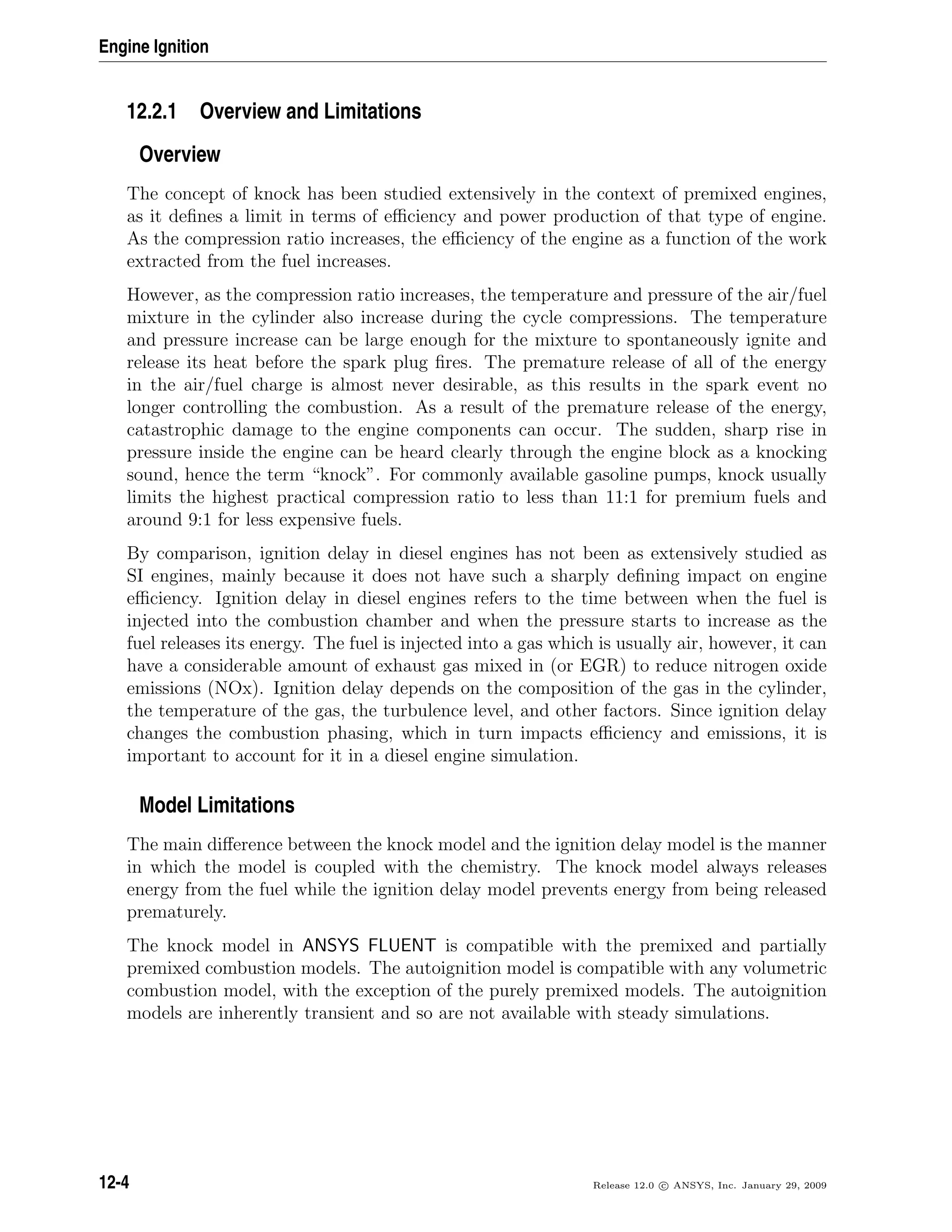 Engine Ignition
12.2.1 Overview and Limitations
Overview
The concept of knock has been studied extensively in the context of premixed engines,
as it deﬁnes a limit in terms of eﬃciency and power production of that type of engine.
As the compression ratio increases, the eﬃciency of the engine as a function of the work
extracted from the fuel increases.
However, as the compression ratio increases, the temperature and pressure of the air/fuel
mixture in the cylinder also increase during the cycle compressions. The temperature
and pressure increase can be large enough for the mixture to spontaneously ignite and
release its heat before the spark plug ﬁres. The premature release of all of the energy
in the air/fuel charge is almost never desirable, as this results in the spark event no
longer controlling the combustion. As a result of the premature release of the energy,
catastrophic damage to the engine components can occur. The sudden, sharp rise in
pressure inside the engine can be heard clearly through the engine block as a knocking
sound, hence the term “knock”. For commonly available gasoline pumps, knock usually
limits the highest practical compression ratio to less than 11:1 for premium fuels and
around 9:1 for less expensive fuels.
By comparison, ignition delay in diesel engines has not been as extensively studied as
SI engines, mainly because it does not have such a sharply deﬁning impact on engine
eﬃciency. Ignition delay in diesel engines refers to the time between when the fuel is
injected into the combustion chamber and when the pressure starts to increase as the
fuel releases its energy. The fuel is injected into a gas which is usually air, however, it can
have a considerable amount of exhaust gas mixed in (or EGR) to reduce nitrogen oxide
emissions (NOx). Ignition delay depends on the composition of the gas in the cylinder,
the temperature of the gas, the turbulence level, and other factors. Since ignition delay
changes the combustion phasing, which in turn impacts eﬃciency and emissions, it is
important to account for it in a diesel engine simulation.
Model Limitations
The main diﬀerence between the knock model and the ignition delay model is the manner
in which the model is coupled with the chemistry. The knock model always releases
energy from the fuel while the ignition delay model prevents energy from being released
prematurely.
The knock model in ANSYS FLUENT is compatible with the premixed and partially
premixed combustion models. The autoignition model is compatible with any volumetric
combustion model, with the exception of the purely premixed models. The autoignition
models are inherently transient and so are not available with steady simulations.
12-4 Release 12.0 c ANSYS, Inc. January 29, 2009
 