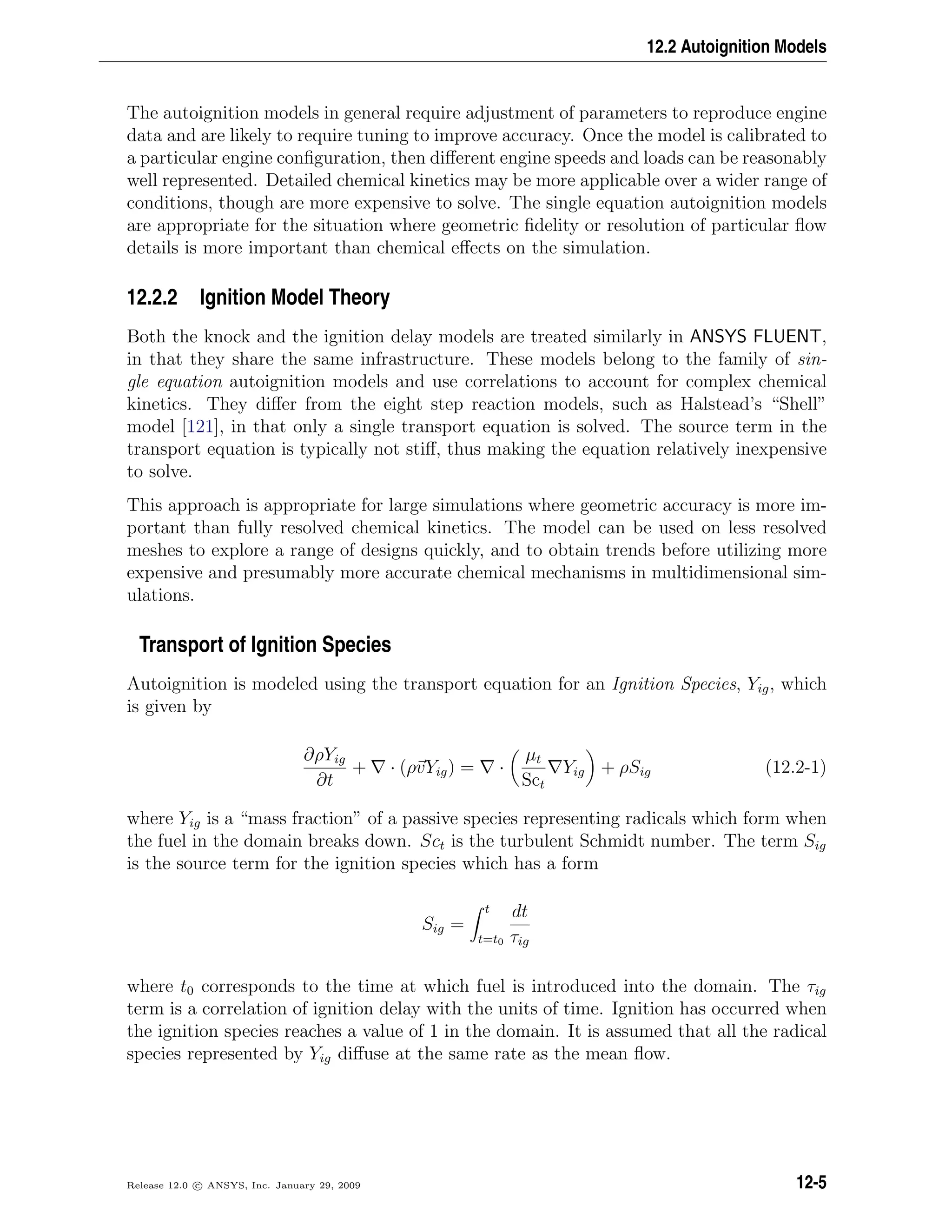 12.2 Autoignition Models
The autoignition models in general require adjustment of parameters to reproduce engine
data and are likely to require tuning to improve accuracy. Once the model is calibrated to
a particular engine conﬁguration, then diﬀerent engine speeds and loads can be reasonably
well represented. Detailed chemical kinetics may be more applicable over a wider range of
conditions, though are more expensive to solve. The single equation autoignition models
are appropriate for the situation where geometric ﬁdelity or resolution of particular ﬂow
details is more important than chemical eﬀects on the simulation.
12.2.2 Ignition Model Theory
Both the knock and the ignition delay models are treated similarly in ANSYS FLUENT,
in that they share the same infrastructure. These models belong to the family of sin-
gle equation autoignition models and use correlations to account for complex chemical
kinetics. They diﬀer from the eight step reaction models, such as Halstead’s “Shell”
model [121], in that only a single transport equation is solved. The source term in the
transport equation is typically not stiﬀ, thus making the equation relatively inexpensive
to solve.
This approach is appropriate for large simulations where geometric accuracy is more im-
portant than fully resolved chemical kinetics. The model can be used on less resolved
meshes to explore a range of designs quickly, and to obtain trends before utilizing more
expensive and presumably more accurate chemical mechanisms in multidimensional sim-
ulations.
Transport of Ignition Species
Autoignition is modeled using the transport equation for an Ignition Species, Yig, which
is given by
∂ρYig
∂t
+ · (ρvYig) = ·
µt
Sct
Yig + ρSig (12.2-1)
where Yig is a “mass fraction” of a passive species representing radicals which form when
the fuel in the domain breaks down. Sct is the turbulent Schmidt number. The term Sig
is the source term for the ignition species which has a form
Sig =
t
t=t0
dt
τig
where t0 corresponds to the time at which fuel is introduced into the domain. The τig
term is a correlation of ignition delay with the units of time. Ignition has occurred when
the ignition species reaches a value of 1 in the domain. It is assumed that all the radical
species represented by Yig diﬀuse at the same rate as the mean ﬂow.
Release 12.0 c ANSYS, Inc. January 29, 2009 12-5
 