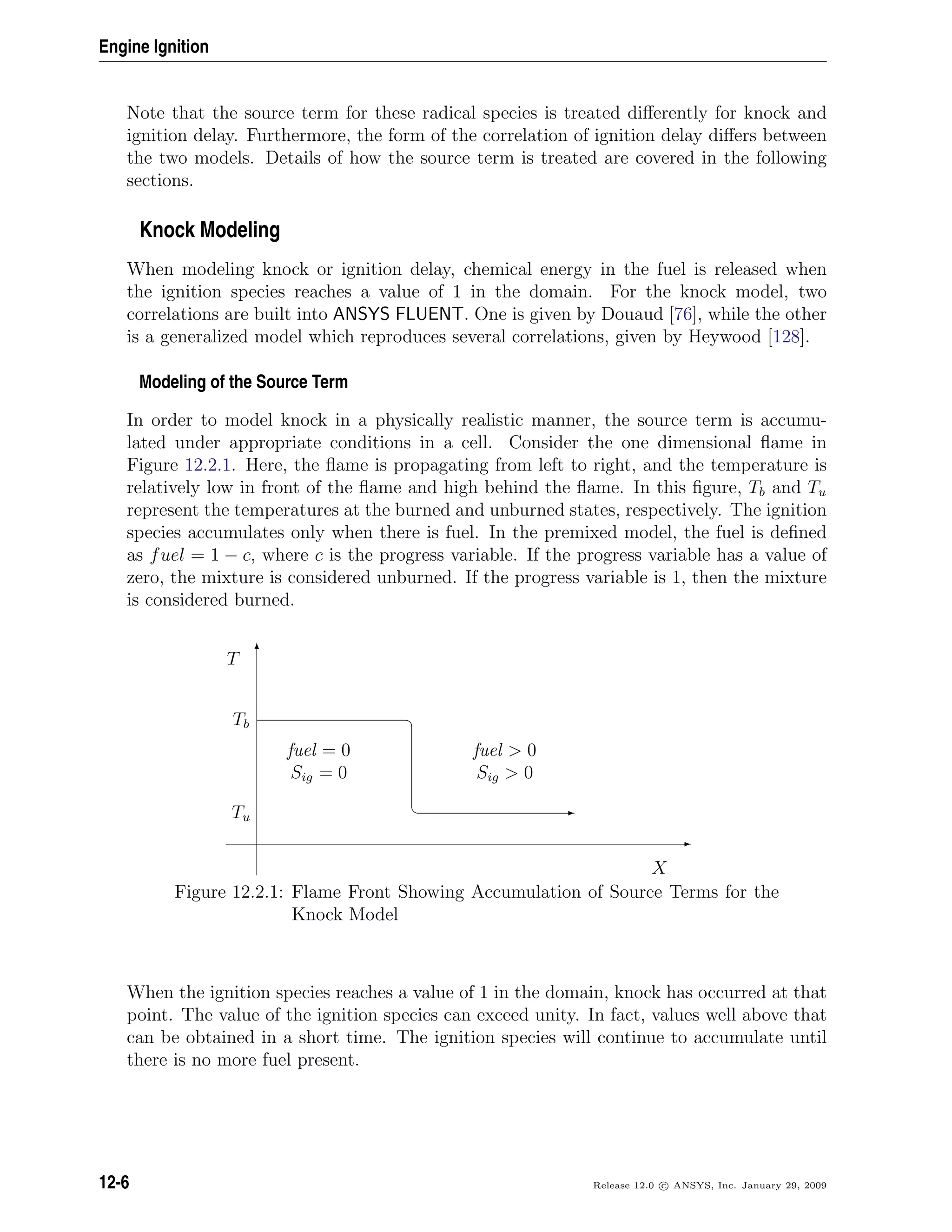 Engine Ignition
Note that the source term for these radical species is treated diﬀerently for knock and
ignition delay. Furthermore, the form of the correlation of ignition delay diﬀers between
the two models. Details of how the source term is treated are covered in the following
sections.
Knock Modeling
When modeling knock or ignition delay, chemical energy in the fuel is released when
the ignition species reaches a value of 1 in the domain. For the knock model, two
correlations are built into ANSYS FLUENT. One is given by Douaud [76], while the other
is a generalized model which reproduces several correlations, given by Heywood [128].
Modeling of the Source Term
In order to model knock in a physically realistic manner, the source term is accumu-
lated under appropriate conditions in a cell. Consider the one dimensional ﬂame in
Figure 12.2.1. Here, the ﬂame is propagating from left to right, and the temperature is
relatively low in front of the ﬂame and high behind the ﬂame. In this ﬁgure, Tb and Tu
represent the temperatures at the burned and unburned states, respectively. The ignition
species accumulates only when there is fuel. In the premixed model, the fuel is deﬁned
as fuel = 1 − c, where c is the progress variable. If the progress variable has a value of
zero, the mixture is considered unburned. If the progress variable is 1, then the mixture
is considered burned.
E
T
¤
¦ E
X
T
Tb
Tu
fuel = 0
Sig = 0
fuel  0
Sig  0
Figure 12.2.1: Flame Front Showing Accumulation of Source Terms for the
Knock Model
When the ignition species reaches a value of 1 in the domain, knock has occurred at that
point. The value of the ignition species can exceed unity. In fact, values well above that
can be obtained in a short time. The ignition species will continue to accumulate until
there is no more fuel present.
12-6 Release 12.0 c ANSYS, Inc. January 29, 2009
 