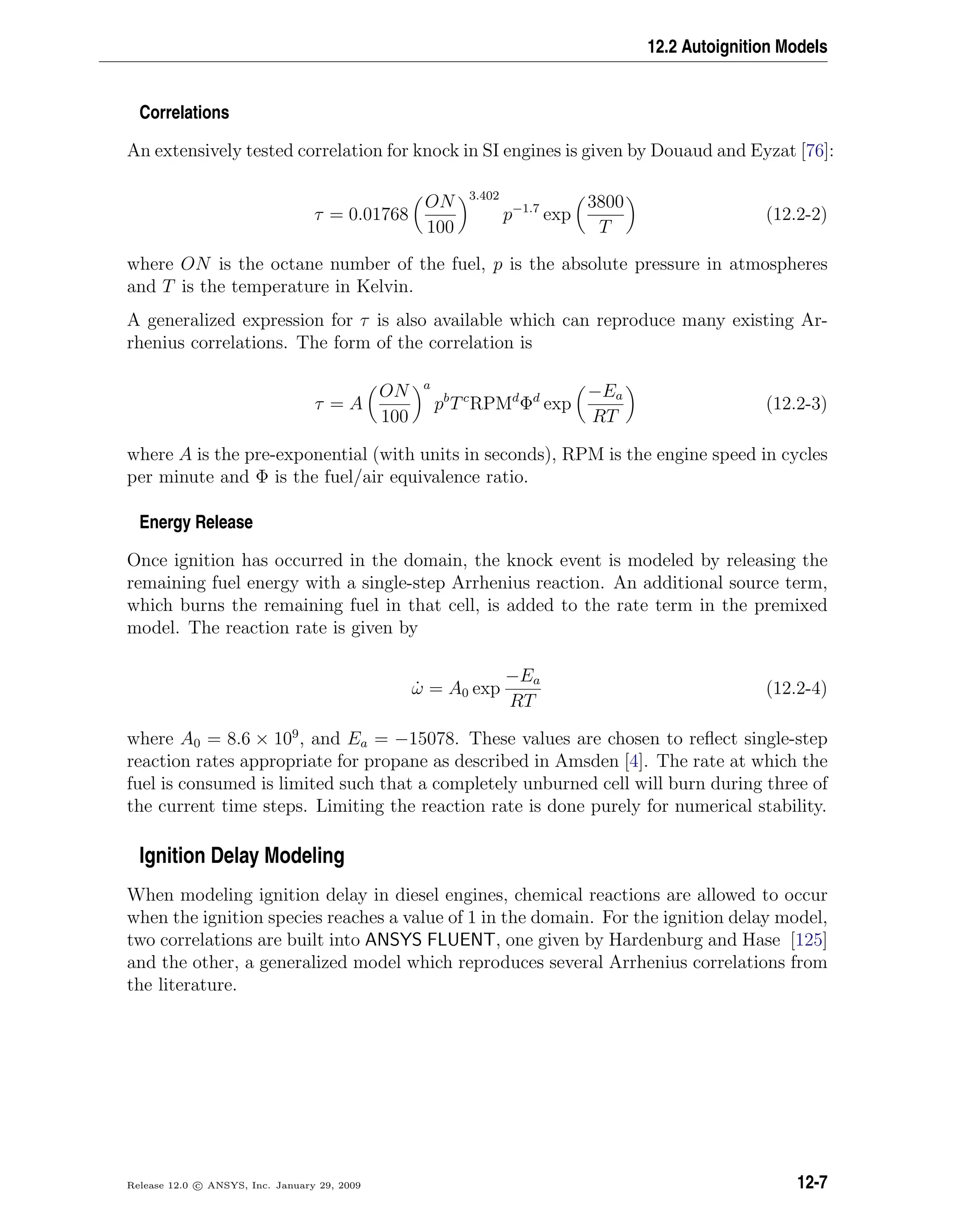 12.2 Autoignition Models
Correlations
An extensively tested correlation for knock in SI engines is given by Douaud and Eyzat [76]:
τ = 0.01768
ON
100
3.402
p−1.7
exp
3800
T
(12.2-2)
where ON is the octane number of the fuel, p is the absolute pressure in atmospheres
and T is the temperature in Kelvin.
A generalized expression for τ is also available which can reproduce many existing Ar-
rhenius correlations. The form of the correlation is
τ = A
ON
100
a
pb
Tc
RPMd
Φd
exp
−Ea
RT
(12.2-3)
where A is the pre-exponential (with units in seconds), RPM is the engine speed in cycles
per minute and Φ is the fuel/air equivalence ratio.
Energy Release
Once ignition has occurred in the domain, the knock event is modeled by releasing the
remaining fuel energy with a single-step Arrhenius reaction. An additional source term,
which burns the remaining fuel in that cell, is added to the rate term in the premixed
model. The reaction rate is given by
˙ω = A0 exp
−Ea
RT
(12.2-4)
where A0 = 8.6 × 109
, and Ea = −15078. These values are chosen to reﬂect single-step
reaction rates appropriate for propane as described in Amsden [4]. The rate at which the
fuel is consumed is limited such that a completely unburned cell will burn during three of
the current time steps. Limiting the reaction rate is done purely for numerical stability.
Ignition Delay Modeling
When modeling ignition delay in diesel engines, chemical reactions are allowed to occur
when the ignition species reaches a value of 1 in the domain. For the ignition delay model,
two correlations are built into ANSYS FLUENT, one given by Hardenburg and Hase [125]
and the other, a generalized model which reproduces several Arrhenius correlations from
the literature.
Release 12.0 c ANSYS, Inc. January 29, 2009 12-7
 