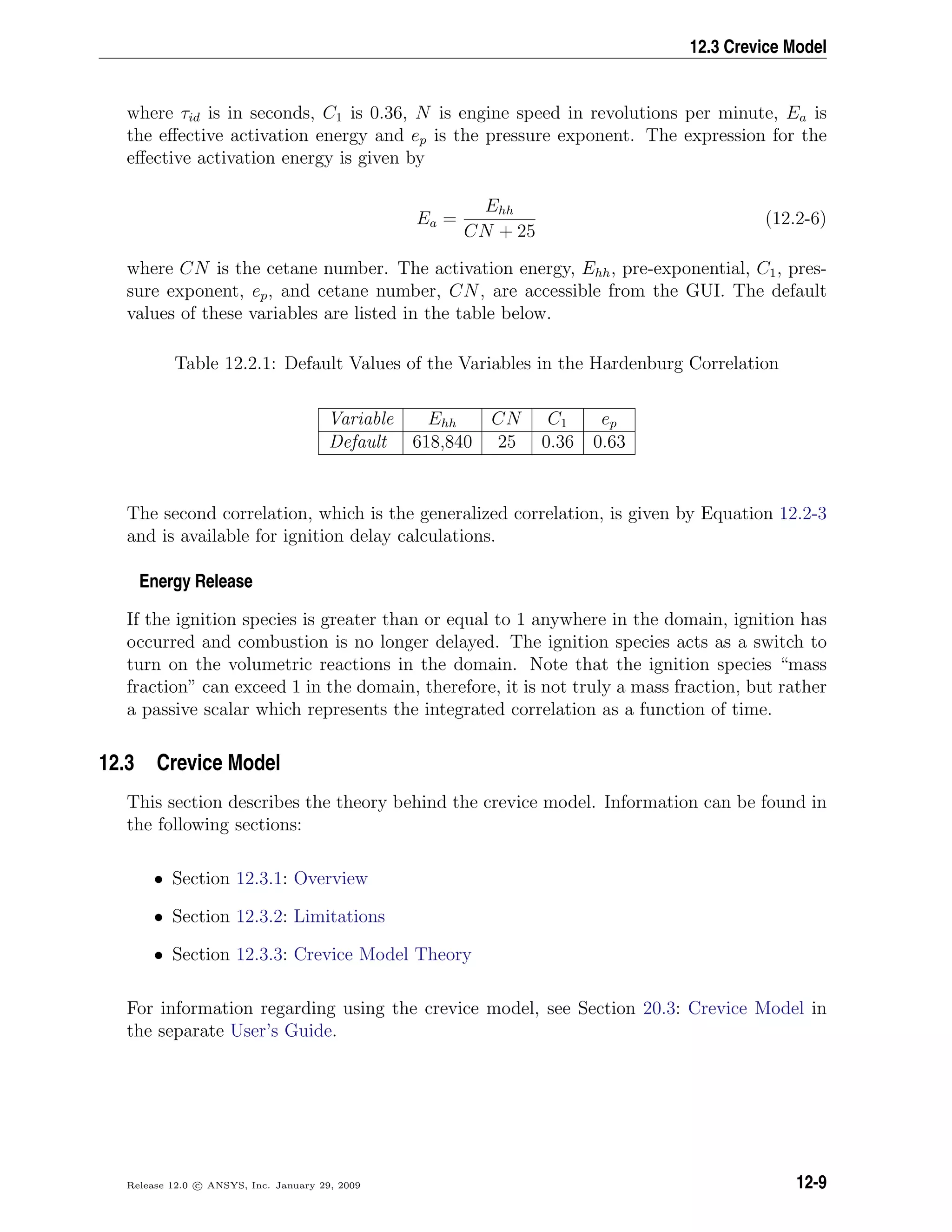 12.3 Crevice Model
where τid is in seconds, C1 is 0.36, N is engine speed in revolutions per minute, Ea is
the eﬀective activation energy and ep is the pressure exponent. The expression for the
eﬀective activation energy is given by
Ea =
Ehh
CN + 25
(12.2-6)
where CN is the cetane number. The activation energy, Ehh, pre-exponential, C1, pres-
sure exponent, ep, and cetane number, CN, are accessible from the GUI. The default
values of these variables are listed in the table below.
Table 12.2.1: Default Values of the Variables in the Hardenburg Correlation
Variable Ehh CN C1 ep
Default 618,840 25 0.36 0.63
The second correlation, which is the generalized correlation, is given by Equation 12.2-3
and is available for ignition delay calculations.
Energy Release
If the ignition species is greater than or equal to 1 anywhere in the domain, ignition has
occurred and combustion is no longer delayed. The ignition species acts as a switch to
turn on the volumetric reactions in the domain. Note that the ignition species “mass
fraction” can exceed 1 in the domain, therefore, it is not truly a mass fraction, but rather
a passive scalar which represents the integrated correlation as a function of time.
12.3 Crevice Model
This section describes the theory behind the crevice model. Information can be found in
the following sections:
• Section 12.3.1: Overview
• Section 12.3.2: Limitations
• Section 12.3.3: Crevice Model Theory
For information regarding using the crevice model, see Section 20.3: Crevice Model in
the separate User’s Guide.
Release 12.0 c ANSYS, Inc. January 29, 2009 12-9
 