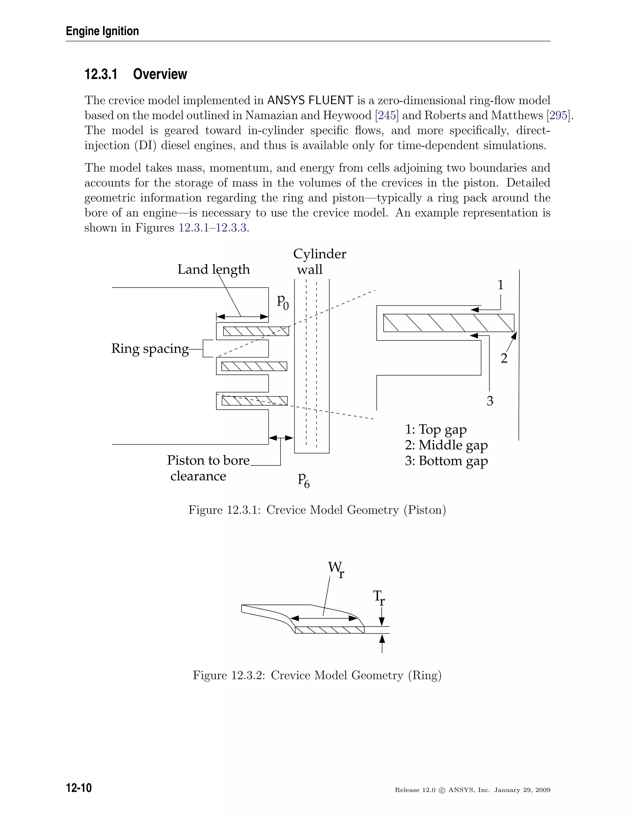 Engine Ignition
12.3.1 Overview
The crevice model implemented in ANSYS FLUENT is a zero-dimensional ring-ﬂow model
based on the model outlined in Namazian and Heywood [245] and Roberts and Matthews [295].
The model is geared toward in-cylinder speciﬁc ﬂows, and more speciﬁcally, direct-
injection (DI) diesel engines, and thus is available only for time-dependent simulations.
The model takes mass, momentum, and energy from cells adjoining two boundaries and
accounts for the storage of mass in the volumes of the crevices in the piston. Detailed
geometric information regarding the ring and piston—typically a ring pack around the
bore of an engine—is necessary to use the crevice model. An example representation is
shown in Figures 12.3.1–12.3.3.
Cylinder
wall
Piston to bore
clearance
Land length
Ring spacing
p
0
p
6
1
2
3
1: Top gap
2: Middle gap
3: Bottom gap
Figure 12.3.1: Crevice Model Geometry (Piston)
Wr
Tr
Figure 12.3.2: Crevice Model Geometry (Ring)
12-10 Release 12.0 c ANSYS, Inc. January 29, 2009
 