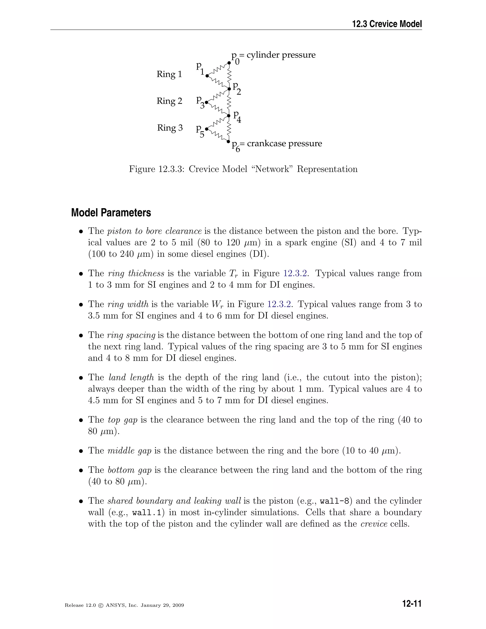 12.3 Crevice Model
•
•
•
•
•
•
•
p = cylinder pressure
0
p
5
Ring 1
Ring 2
Ring 3
p = crankcase pressure
6
p
4
p
3
p
2
p
1
Figure 12.3.3: Crevice Model “Network” Representation
Model Parameters
• The piston to bore clearance is the distance between the piston and the bore. Typ-
ical values are 2 to 5 mil (80 to 120 µm) in a spark engine (SI) and 4 to 7 mil
(100 to 240 µm) in some diesel engines (DI).
• The ring thickness is the variable Tr in Figure 12.3.2. Typical values range from
1 to 3 mm for SI engines and 2 to 4 mm for DI engines.
• The ring width is the variable Wr in Figure 12.3.2. Typical values range from 3 to
3.5 mm for SI engines and 4 to 6 mm for DI diesel engines.
• The ring spacing is the distance between the bottom of one ring land and the top of
the next ring land. Typical values of the ring spacing are 3 to 5 mm for SI engines
and 4 to 8 mm for DI diesel engines.
• The land length is the depth of the ring land (i.e., the cutout into the piston);
always deeper than the width of the ring by about 1 mm. Typical values are 4 to
4.5 mm for SI engines and 5 to 7 mm for DI diesel engines.
• The top gap is the clearance between the ring land and the top of the ring (40 to
80 µm).
• The middle gap is the distance between the ring and the bore (10 to 40 µm).
• The bottom gap is the clearance between the ring land and the bottom of the ring
(40 to 80 µm).
• The shared boundary and leaking wall is the piston (e.g., wall-8) and the cylinder
wall (e.g., wall.1) in most in-cylinder simulations. Cells that share a boundary
with the top of the piston and the cylinder wall are deﬁned as the crevice cells.
Release 12.0 c ANSYS, Inc. January 29, 2009 12-11
 