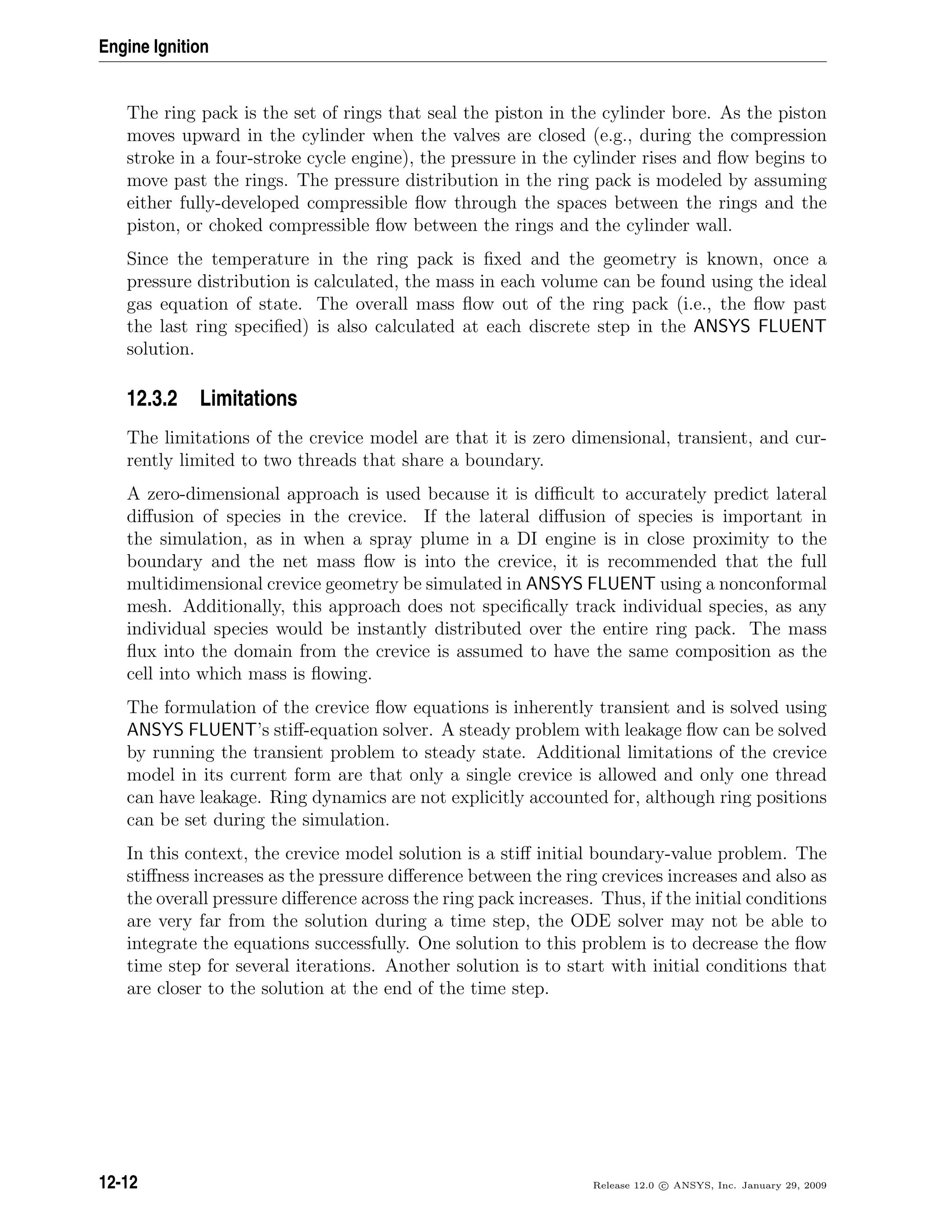 Engine Ignition
The ring pack is the set of rings that seal the piston in the cylinder bore. As the piston
moves upward in the cylinder when the valves are closed (e.g., during the compression
stroke in a four-stroke cycle engine), the pressure in the cylinder rises and ﬂow begins to
move past the rings. The pressure distribution in the ring pack is modeled by assuming
either fully-developed compressible ﬂow through the spaces between the rings and the
piston, or choked compressible ﬂow between the rings and the cylinder wall.
Since the temperature in the ring pack is ﬁxed and the geometry is known, once a
pressure distribution is calculated, the mass in each volume can be found using the ideal
gas equation of state. The overall mass ﬂow out of the ring pack (i.e., the ﬂow past
the last ring speciﬁed) is also calculated at each discrete step in the ANSYS FLUENT
solution.
12.3.2 Limitations
The limitations of the crevice model are that it is zero dimensional, transient, and cur-
rently limited to two threads that share a boundary.
A zero-dimensional approach is used because it is diﬃcult to accurately predict lateral
diﬀusion of species in the crevice. If the lateral diﬀusion of species is important in
the simulation, as in when a spray plume in a DI engine is in close proximity to the
boundary and the net mass ﬂow is into the crevice, it is recommended that the full
multidimensional crevice geometry be simulated in ANSYS FLUENT using a nonconformal
mesh. Additionally, this approach does not speciﬁcally track individual species, as any
individual species would be instantly distributed over the entire ring pack. The mass
ﬂux into the domain from the crevice is assumed to have the same composition as the
cell into which mass is ﬂowing.
The formulation of the crevice ﬂow equations is inherently transient and is solved using
ANSYS FLUENT’s stiﬀ-equation solver. A steady problem with leakage ﬂow can be solved
by running the transient problem to steady state. Additional limitations of the crevice
model in its current form are that only a single crevice is allowed and only one thread
can have leakage. Ring dynamics are not explicitly accounted for, although ring positions
can be set during the simulation.
In this context, the crevice model solution is a stiﬀ initial boundary-value problem. The
stiﬀness increases as the pressure diﬀerence between the ring crevices increases and also as
the overall pressure diﬀerence across the ring pack increases. Thus, if the initial conditions
are very far from the solution during a time step, the ODE solver may not be able to
integrate the equations successfully. One solution to this problem is to decrease the ﬂow
time step for several iterations. Another solution is to start with initial conditions that
are closer to the solution at the end of the time step.
12-12 Release 12.0 c ANSYS, Inc. January 29, 2009
 