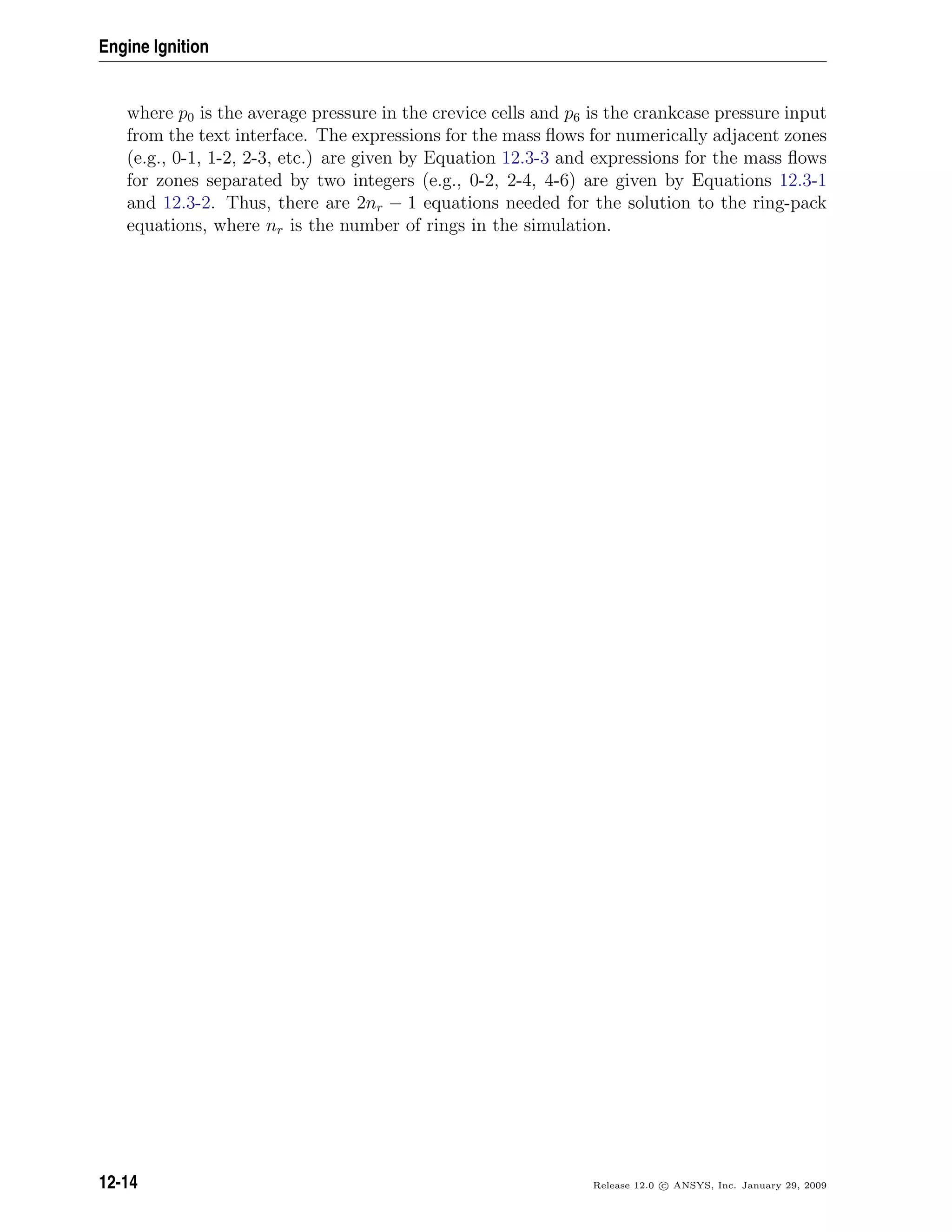 Engine Ignition
where p0 is the average pressure in the crevice cells and p6 is the crankcase pressure input
from the text interface. The expressions for the mass ﬂows for numerically adjacent zones
(e.g., 0-1, 1-2, 2-3, etc.) are given by Equation 12.3-3 and expressions for the mass ﬂows
for zones separated by two integers (e.g., 0-2, 2-4, 4-6) are given by Equations 12.3-1
and 12.3-2. Thus, there are 2nr − 1 equations needed for the solution to the ring-pack
equations, where nr is the number of rings in the simulation.
12-14 Release 12.0 c ANSYS, Inc. January 29, 2009
 