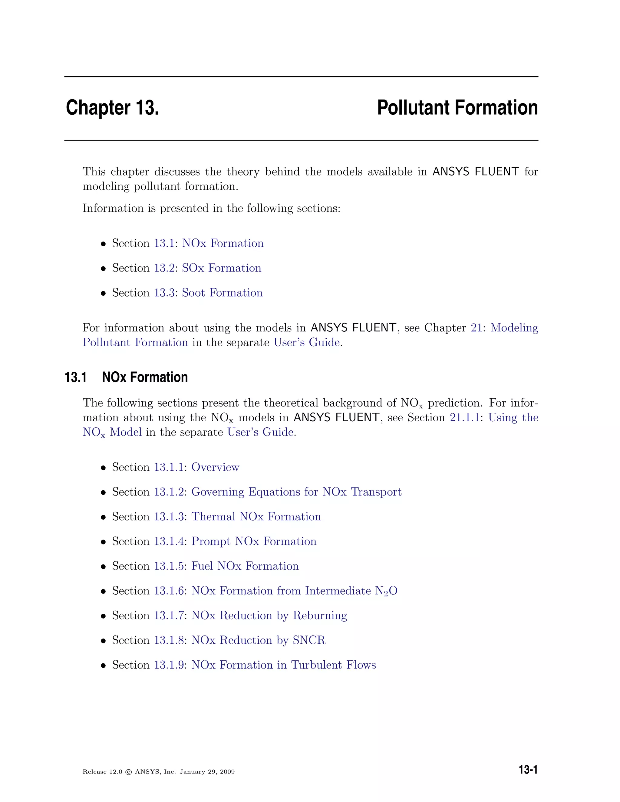 Chapter 13. Pollutant Formation
This chapter discusses the theory behind the models available in ANSYS FLUENT for
modeling pollutant formation.
Information is presented in the following sections:
• Section 13.1: NOx Formation
• Section 13.2: SOx Formation
• Section 13.3: Soot Formation
For information about using the models in ANSYS FLUENT, see Chapter 21: Modeling
Pollutant Formation in the separate User’s Guide.
13.1 NOx Formation
The following sections present the theoretical background of NOx prediction. For infor-
mation about using the NOx models in ANSYS FLUENT, see Section 21.1.1: Using the
NOx Model in the separate User’s Guide.
• Section 13.1.1: Overview
• Section 13.1.2: Governing Equations for NOx Transport
• Section 13.1.3: Thermal NOx Formation
• Section 13.1.4: Prompt NOx Formation
• Section 13.1.5: Fuel NOx Formation
• Section 13.1.6: NOx Formation from Intermediate N2O
• Section 13.1.7: NOx Reduction by Reburning
• Section 13.1.8: NOx Reduction by SNCR
• Section 13.1.9: NOx Formation in Turbulent Flows
Release 12.0 c ANSYS, Inc. January 29, 2009 13-1
 