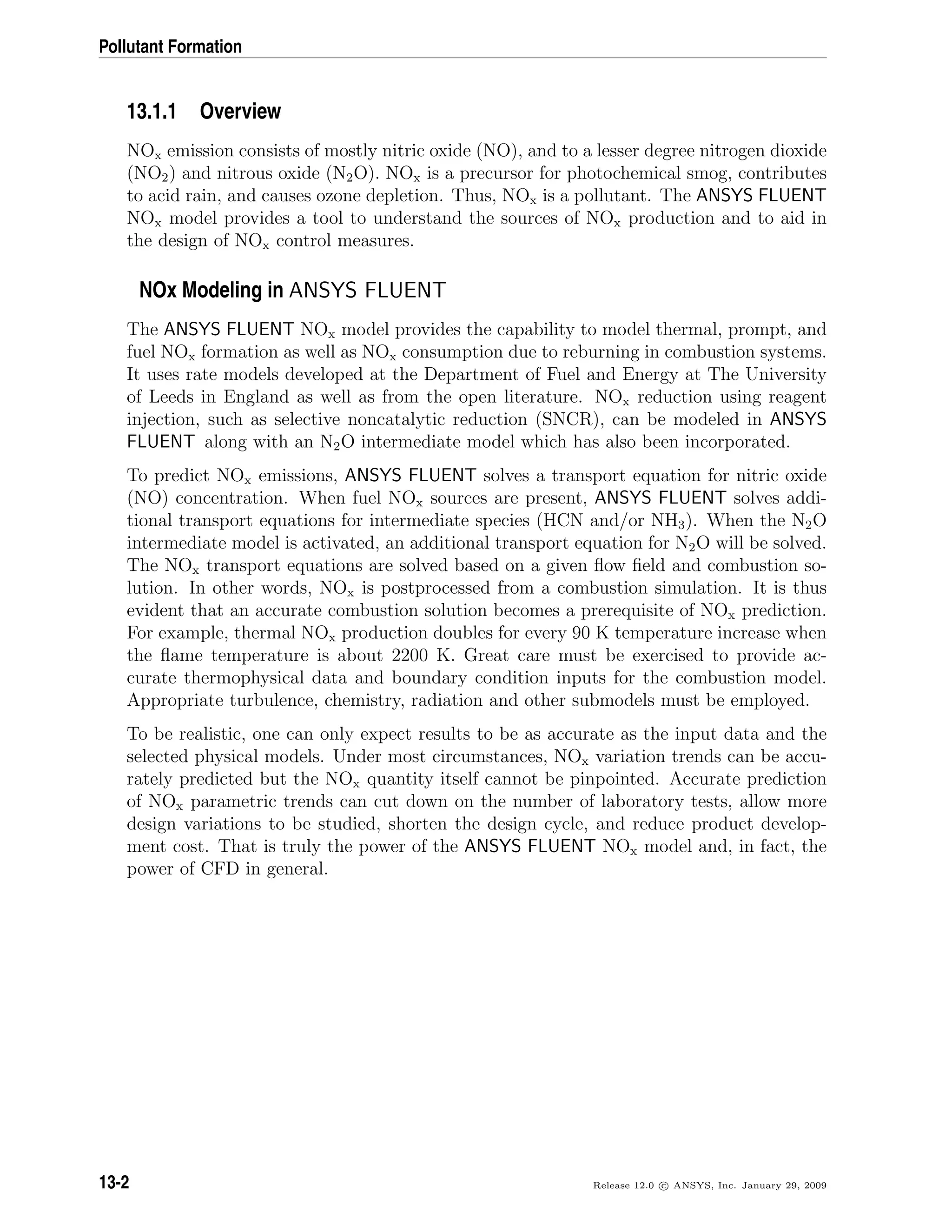 Pollutant Formation
13.1.1 Overview
NOx emission consists of mostly nitric oxide (NO), and to a lesser degree nitrogen dioxide
(NO2) and nitrous oxide (N2O). NOx is a precursor for photochemical smog, contributes
to acid rain, and causes ozone depletion. Thus, NOx is a pollutant. The ANSYS FLUENT
NOx model provides a tool to understand the sources of NOx production and to aid in
the design of NOx control measures.
NOx Modeling in ANSYS FLUENT
The ANSYS FLUENT NOx model provides the capability to model thermal, prompt, and
fuel NOx formation as well as NOx consumption due to reburning in combustion systems.
It uses rate models developed at the Department of Fuel and Energy at The University
of Leeds in England as well as from the open literature. NOx reduction using reagent
injection, such as selective noncatalytic reduction (SNCR), can be modeled in ANSYS
FLUENT along with an N2O intermediate model which has also been incorporated.
To predict NOx emissions, ANSYS FLUENT solves a transport equation for nitric oxide
(NO) concentration. When fuel NOx sources are present, ANSYS FLUENT solves addi-
tional transport equations for intermediate species (HCN and/or NH3). When the N2O
intermediate model is activated, an additional transport equation for N2O will be solved.
The NOx transport equations are solved based on a given ﬂow ﬁeld and combustion so-
lution. In other words, NOx is postprocessed from a combustion simulation. It is thus
evident that an accurate combustion solution becomes a prerequisite of NOx prediction.
For example, thermal NOx production doubles for every 90 K temperature increase when
the ﬂame temperature is about 2200 K. Great care must be exercised to provide ac-
curate thermophysical data and boundary condition inputs for the combustion model.
Appropriate turbulence, chemistry, radiation and other submodels must be employed.
To be realistic, one can only expect results to be as accurate as the input data and the
selected physical models. Under most circumstances, NOx variation trends can be accu-
rately predicted but the NOx quantity itself cannot be pinpointed. Accurate prediction
of NOx parametric trends can cut down on the number of laboratory tests, allow more
design variations to be studied, shorten the design cycle, and reduce product develop-
ment cost. That is truly the power of the ANSYS FLUENT NOx model and, in fact, the
power of CFD in general.
13-2 Release 12.0 c ANSYS, Inc. January 29, 2009
 