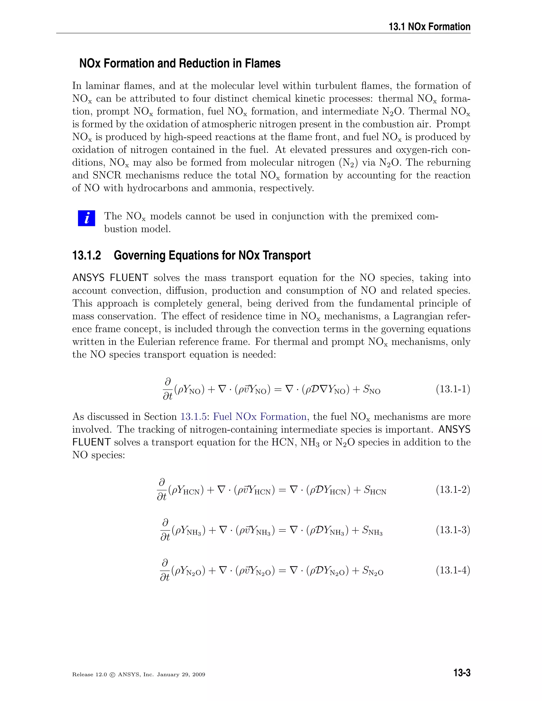 13.1 NOx Formation
NOx Formation and Reduction in Flames
In laminar ﬂames, and at the molecular level within turbulent ﬂames, the formation of
NOx can be attributed to four distinct chemical kinetic processes: thermal NOx forma-
tion, prompt NOx formation, fuel NOx formation, and intermediate N2O. Thermal NOx
is formed by the oxidation of atmospheric nitrogen present in the combustion air. Prompt
NOx is produced by high-speed reactions at the ﬂame front, and fuel NOx is produced by
oxidation of nitrogen contained in the fuel. At elevated pressures and oxygen-rich con-
ditions, NOx may also be formed from molecular nitrogen (N2) via N2O. The reburning
and SNCR mechanisms reduce the total NOx formation by accounting for the reaction
of NO with hydrocarbons and ammonia, respectively.
i The NOx models cannot be used in conjunction with the premixed com-
bustion model.
13.1.2 Governing Equations for NOx Transport
ANSYS FLUENT solves the mass transport equation for the NO species, taking into
account convection, diﬀusion, production and consumption of NO and related species.
This approach is completely general, being derived from the fundamental principle of
mass conservation. The eﬀect of residence time in NOx mechanisms, a Lagrangian refer-
ence frame concept, is included through the convection terms in the governing equations
written in the Eulerian reference frame. For thermal and prompt NOx mechanisms, only
the NO species transport equation is needed:
∂
∂t
(ρYNO) + · (ρvYNO) = · (ρD YNO) + SNO (13.1-1)
As discussed in Section 13.1.5: Fuel NOx Formation, the fuel NOx mechanisms are more
involved. The tracking of nitrogen-containing intermediate species is important. ANSYS
FLUENT solves a transport equation for the HCN, NH3 or N2O species in addition to the
NO species:
∂
∂t
(ρYHCN) + · (ρvYHCN) = · (ρDYHCN) + SHCN (13.1-2)
∂
∂t
(ρYNH3 ) + · (ρvYNH3 ) = · (ρDYNH3 ) + SNH3 (13.1-3)
∂
∂t
(ρYN2O) + · (ρvYN2O) = · (ρDYN2O) + SN2O (13.1-4)
Release 12.0 c ANSYS, Inc. January 29, 2009 13-3
 