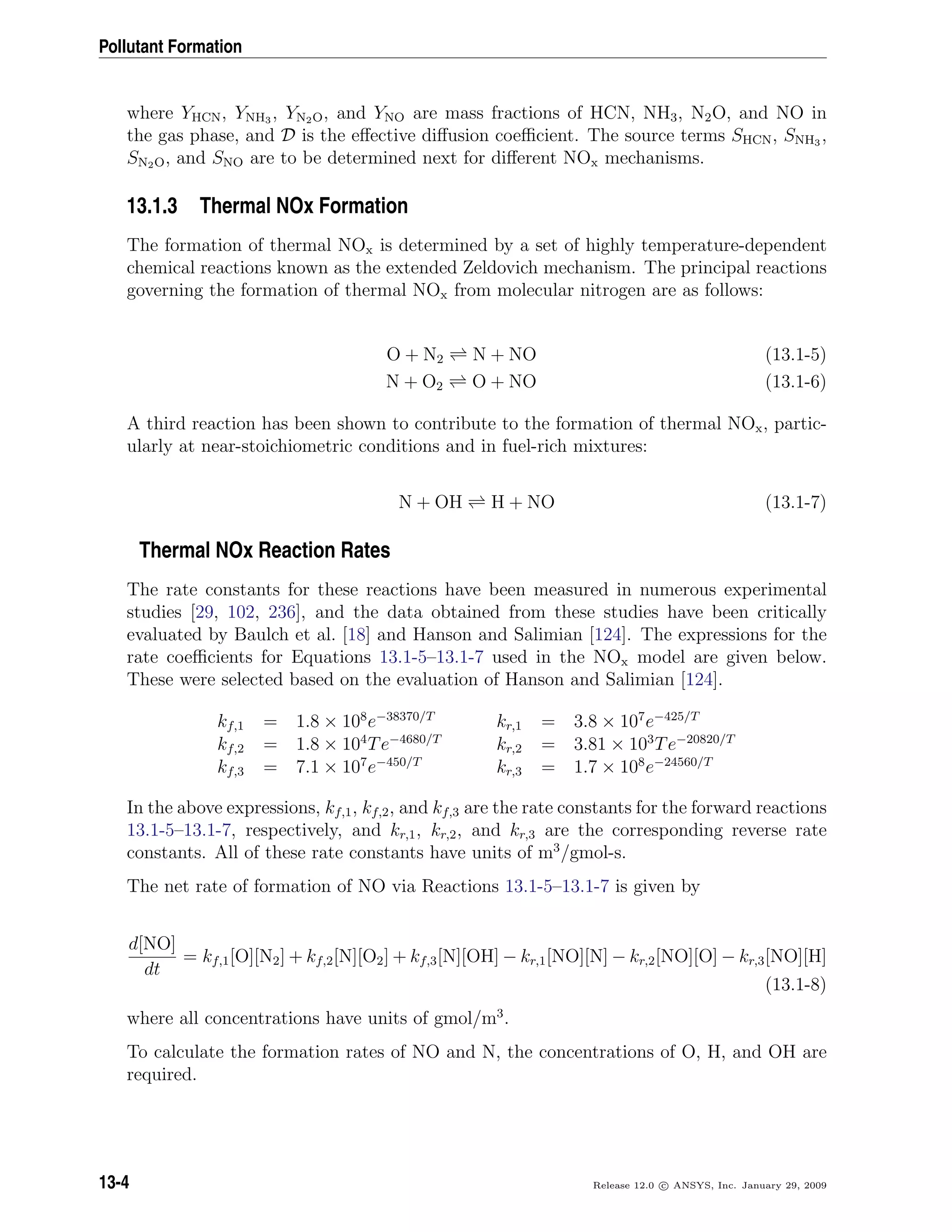 Pollutant Formation
where YHCN, YNH3 , YN2O, and YNO are mass fractions of HCN, NH3, N2O, and NO in
the gas phase, and D is the eﬀective diﬀusion coeﬃcient. The source terms SHCN, SNH3 ,
SN2O, and SNO are to be determined next for diﬀerent NOx mechanisms.
13.1.3 Thermal NOx Formation
The formation of thermal NOx is determined by a set of highly temperature-dependent
chemical reactions known as the extended Zeldovich mechanism. The principal reactions
governing the formation of thermal NOx from molecular nitrogen are as follows:
O + N2 N + NO (13.1-5)
N + O2 O + NO (13.1-6)
A third reaction has been shown to contribute to the formation of thermal NOx, partic-
ularly at near-stoichiometric conditions and in fuel-rich mixtures:
N + OH H + NO (13.1-7)
Thermal NOx Reaction Rates
The rate constants for these reactions have been measured in numerous experimental
studies [29, 102, 236], and the data obtained from these studies have been critically
evaluated by Baulch et al. [18] and Hanson and Salimian [124]. The expressions for the
rate coeﬃcients for Equations 13.1-5–13.1-7 used in the NOx model are given below.
These were selected based on the evaluation of Hanson and Salimian [124].
kf,1 = 1.8 × 108
e−38370/T
kr,1 = 3.8 × 107
e−425/T
kf,2 = 1.8 × 104
Te−4680/T
kr,2 = 3.81 × 103
Te−20820/T
kf,3 = 7.1 × 107
e−450/T
kr,3 = 1.7 × 108
e−24560/T
In the above expressions, kf,1, kf,2, and kf,3 are the rate constants for the forward reactions
13.1-5–13.1-7, respectively, and kr,1, kr,2, and kr,3 are the corresponding reverse rate
constants. All of these rate constants have units of m3
/gmol-s.
The net rate of formation of NO via Reactions 13.1-5–13.1-7 is given by
d[NO]
dt
= kf,1[O][N2] + kf,2[N][O2] + kf,3[N][OH] − kr,1[NO][N] − kr,2[NO][O] − kr,3[NO][H]
(13.1-8)
where all concentrations have units of gmol/m3
.
To calculate the formation rates of NO and N, the concentrations of O, H, and OH are
required.
13-4 Release 12.0 c ANSYS, Inc. January 29, 2009
 