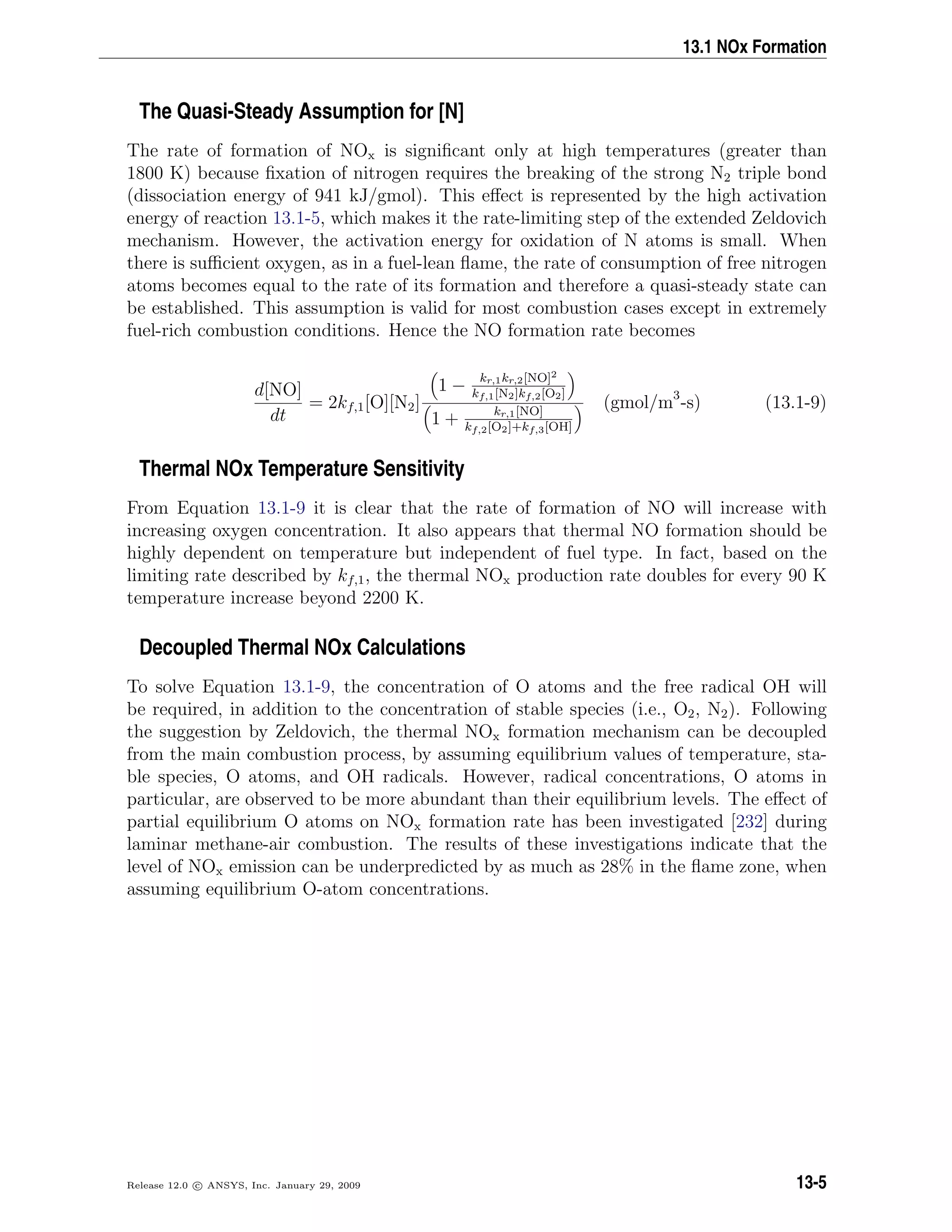 13.1 NOx Formation
The Quasi-Steady Assumption for [N]
The rate of formation of NOx is signiﬁcant only at high temperatures (greater than
1800 K) because ﬁxation of nitrogen requires the breaking of the strong N2 triple bond
(dissociation energy of 941 kJ/gmol). This eﬀect is represented by the high activation
energy of reaction 13.1-5, which makes it the rate-limiting step of the extended Zeldovich
mechanism. However, the activation energy for oxidation of N atoms is small. When
there is suﬃcient oxygen, as in a fuel-lean ﬂame, the rate of consumption of free nitrogen
atoms becomes equal to the rate of its formation and therefore a quasi-steady state can
be established. This assumption is valid for most combustion cases except in extremely
fuel-rich combustion conditions. Hence the NO formation rate becomes
d[NO]
dt
= 2kf,1[O][N2]
1 − kr,1kr,2[NO]2
kf,1[N2]kf,2[O2]
1 + kr,1[NO]
kf,2[O2]+kf,3[OH]
(gmol/m3
-s) (13.1-9)
Thermal NOx Temperature Sensitivity
From Equation 13.1-9 it is clear that the rate of formation of NO will increase with
increasing oxygen concentration. It also appears that thermal NO formation should be
highly dependent on temperature but independent of fuel type. In fact, based on the
limiting rate described by kf,1, the thermal NOx production rate doubles for every 90 K
temperature increase beyond 2200 K.
Decoupled Thermal NOx Calculations
To solve Equation 13.1-9, the concentration of O atoms and the free radical OH will
be required, in addition to the concentration of stable species (i.e., O2, N2). Following
the suggestion by Zeldovich, the thermal NOx formation mechanism can be decoupled
from the main combustion process, by assuming equilibrium values of temperature, sta-
ble species, O atoms, and OH radicals. However, radical concentrations, O atoms in
particular, are observed to be more abundant than their equilibrium levels. The eﬀect of
partial equilibrium O atoms on NOx formation rate has been investigated [232] during
laminar methane-air combustion. The results of these investigations indicate that the
level of NOx emission can be underpredicted by as much as 28% in the ﬂame zone, when
assuming equilibrium O-atom concentrations.
Release 12.0 c ANSYS, Inc. January 29, 2009 13-5
 