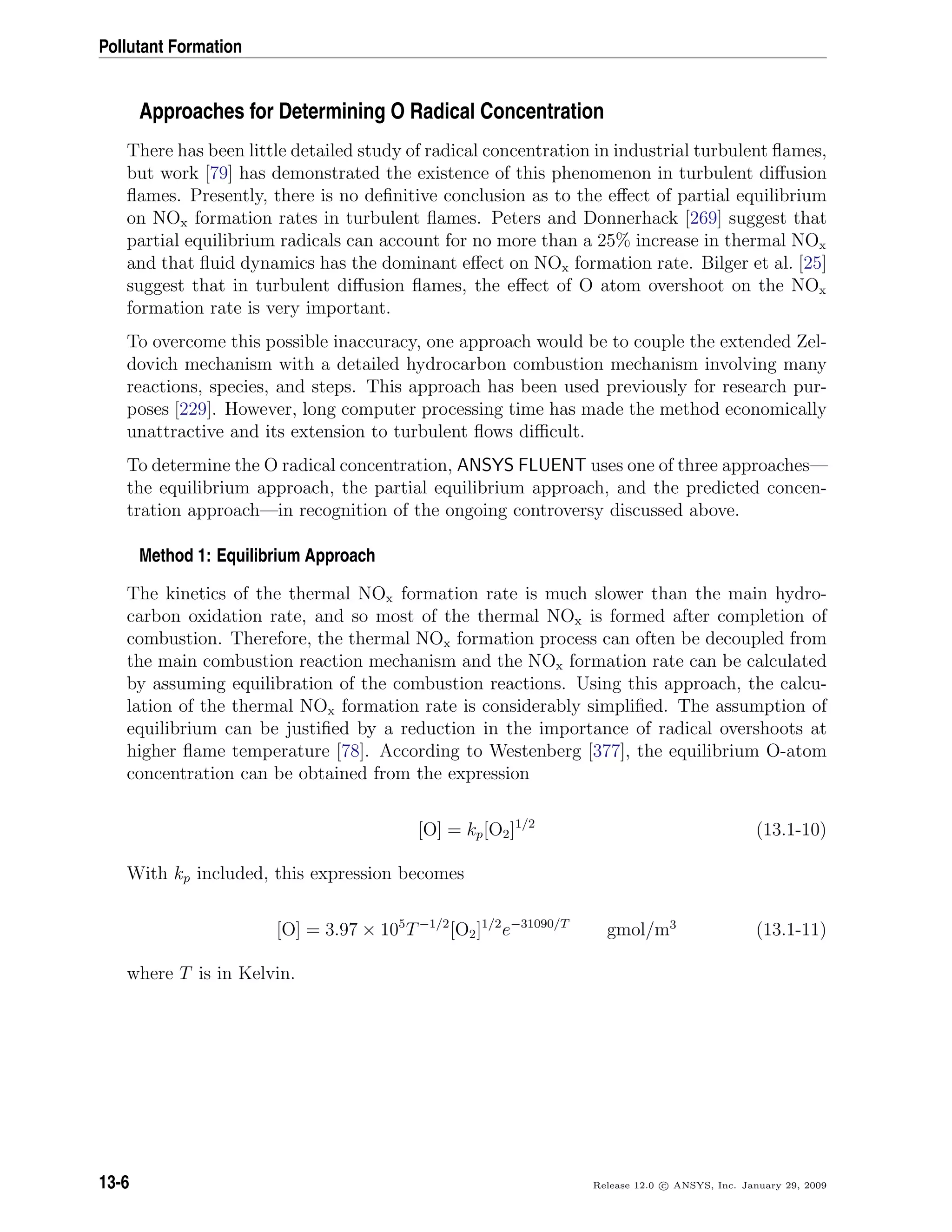 Pollutant Formation
Approaches for Determining O Radical Concentration
There has been little detailed study of radical concentration in industrial turbulent ﬂames,
but work [79] has demonstrated the existence of this phenomenon in turbulent diﬀusion
ﬂames. Presently, there is no deﬁnitive conclusion as to the eﬀect of partial equilibrium
on NOx formation rates in turbulent ﬂames. Peters and Donnerhack [269] suggest that
partial equilibrium radicals can account for no more than a 25% increase in thermal NOx
and that ﬂuid dynamics has the dominant eﬀect on NOx formation rate. Bilger et al. [25]
suggest that in turbulent diﬀusion ﬂames, the eﬀect of O atom overshoot on the NOx
formation rate is very important.
To overcome this possible inaccuracy, one approach would be to couple the extended Zel-
dovich mechanism with a detailed hydrocarbon combustion mechanism involving many
reactions, species, and steps. This approach has been used previously for research pur-
poses [229]. However, long computer processing time has made the method economically
unattractive and its extension to turbulent ﬂows diﬃcult.
To determine the O radical concentration, ANSYS FLUENT uses one of three approaches—
the equilibrium approach, the partial equilibrium approach, and the predicted concen-
tration approach—in recognition of the ongoing controversy discussed above.
Method 1: Equilibrium Approach
The kinetics of the thermal NOx formation rate is much slower than the main hydro-
carbon oxidation rate, and so most of the thermal NOx is formed after completion of
combustion. Therefore, the thermal NOx formation process can often be decoupled from
the main combustion reaction mechanism and the NOx formation rate can be calculated
by assuming equilibration of the combustion reactions. Using this approach, the calcu-
lation of the thermal NOx formation rate is considerably simpliﬁed. The assumption of
equilibrium can be justiﬁed by a reduction in the importance of radical overshoots at
higher ﬂame temperature [78]. According to Westenberg [377], the equilibrium O-atom
concentration can be obtained from the expression
[O] = kp[O2]1/2
(13.1-10)
With kp included, this expression becomes
[O] = 3.97 × 105
T−1/2
[O2]1/2
e−31090/T
gmol/m3
(13.1-11)
where T is in Kelvin.
13-6 Release 12.0 c ANSYS, Inc. January 29, 2009
 