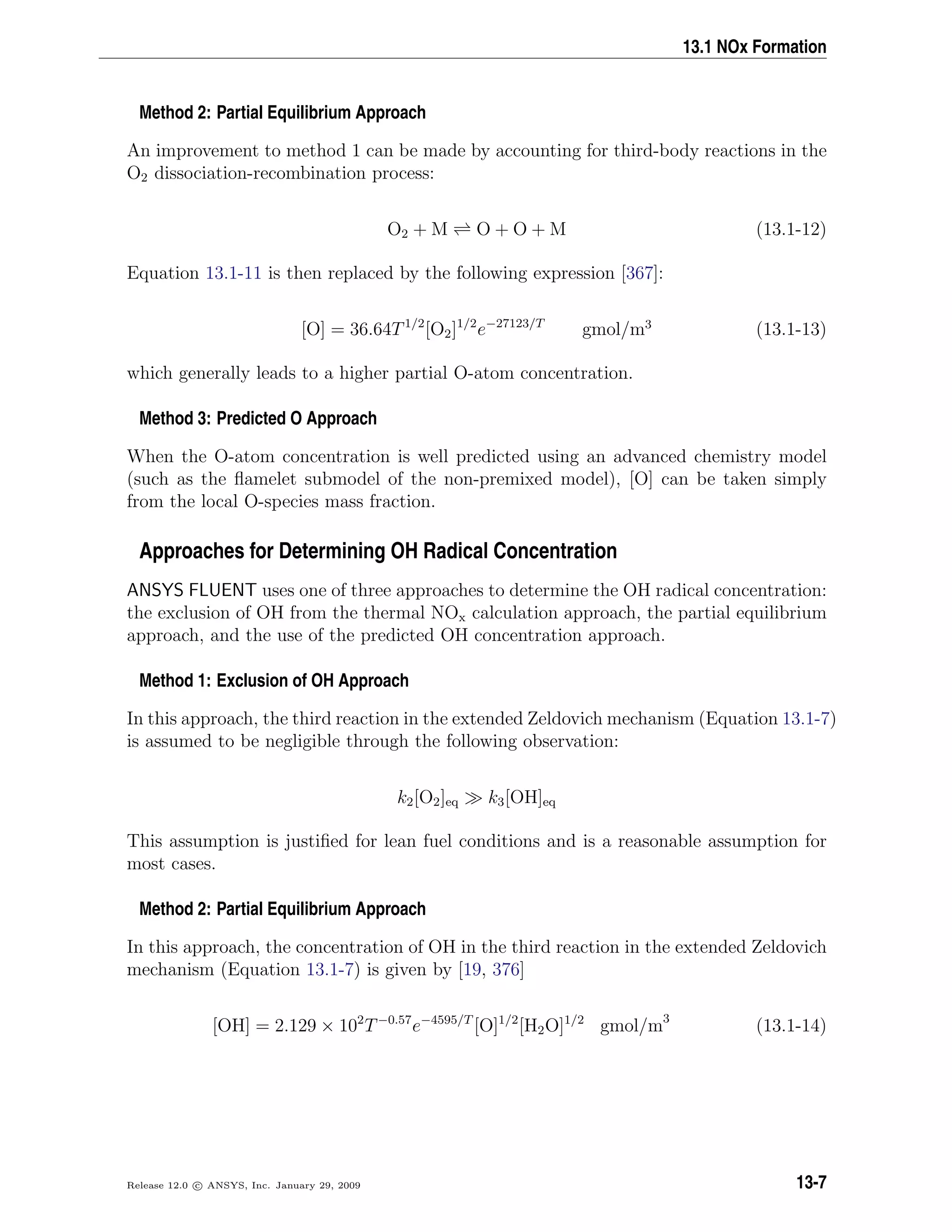 13.1 NOx Formation
Method 2: Partial Equilibrium Approach
An improvement to method 1 can be made by accounting for third-body reactions in the
O2 dissociation-recombination process:
O2 + M O + O + M (13.1-12)
Equation 13.1-11 is then replaced by the following expression [367]:
[O] = 36.64T1/2
[O2]1/2
e−27123/T
gmol/m3
(13.1-13)
which generally leads to a higher partial O-atom concentration.
Method 3: Predicted O Approach
When the O-atom concentration is well predicted using an advanced chemistry model
(such as the ﬂamelet submodel of the non-premixed model), [O] can be taken simply
from the local O-species mass fraction.
Approaches for Determining OH Radical Concentration
ANSYS FLUENT uses one of three approaches to determine the OH radical concentration:
the exclusion of OH from the thermal NOx calculation approach, the partial equilibrium
approach, and the use of the predicted OH concentration approach.
Method 1: Exclusion of OH Approach
In this approach, the third reaction in the extended Zeldovich mechanism (Equation 13.1-7)
is assumed to be negligible through the following observation:
k2[O2]eq k3[OH]eq
This assumption is justiﬁed for lean fuel conditions and is a reasonable assumption for
most cases.
Method 2: Partial Equilibrium Approach
In this approach, the concentration of OH in the third reaction in the extended Zeldovich
mechanism (Equation 13.1-7) is given by [19, 376]
[OH] = 2.129 × 102
T−0.57
e−4595/T
[O]1/2
[H2O]1/2
gmol/m3
(13.1-14)
Release 12.0 c ANSYS, Inc. January 29, 2009 13-7
 