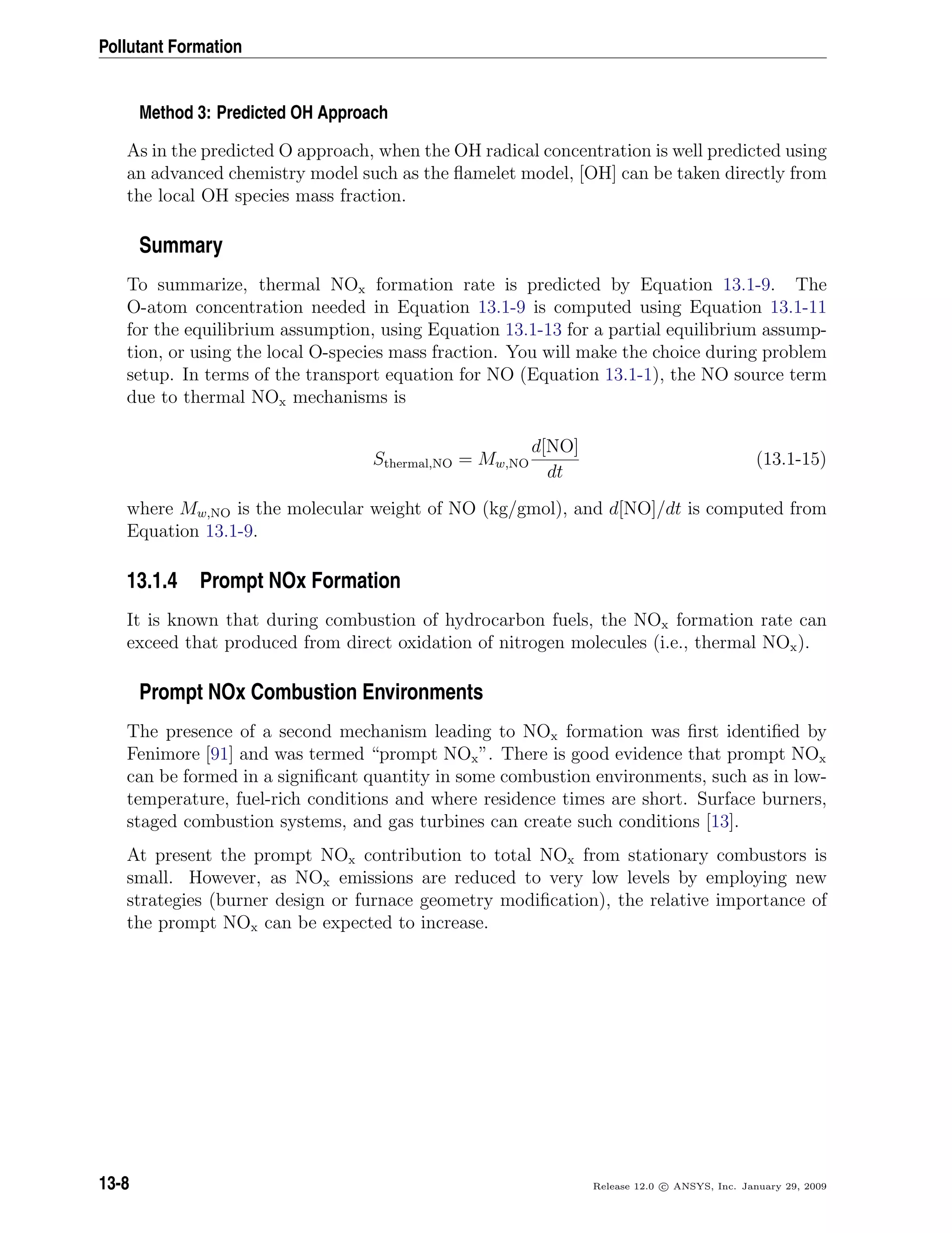 Pollutant Formation
Method 3: Predicted OH Approach
As in the predicted O approach, when the OH radical concentration is well predicted using
an advanced chemistry model such as the ﬂamelet model, [OH] can be taken directly from
the local OH species mass fraction.
Summary
To summarize, thermal NOx formation rate is predicted by Equation 13.1-9. The
O-atom concentration needed in Equation 13.1-9 is computed using Equation 13.1-11
for the equilibrium assumption, using Equation 13.1-13 for a partial equilibrium assump-
tion, or using the local O-species mass fraction. You will make the choice during problem
setup. In terms of the transport equation for NO (Equation 13.1-1), the NO source term
due to thermal NOx mechanisms is
Sthermal,NO = Mw,NO
d[NO]
dt
(13.1-15)
where Mw,NO is the molecular weight of NO (kg/gmol), and d[NO]/dt is computed from
Equation 13.1-9.
13.1.4 Prompt NOx Formation
It is known that during combustion of hydrocarbon fuels, the NOx formation rate can
exceed that produced from direct oxidation of nitrogen molecules (i.e., thermal NOx).
Prompt NOx Combustion Environments
The presence of a second mechanism leading to NOx formation was ﬁrst identiﬁed by
Fenimore [91] and was termed “prompt NOx”. There is good evidence that prompt NOx
can be formed in a signiﬁcant quantity in some combustion environments, such as in low-
temperature, fuel-rich conditions and where residence times are short. Surface burners,
staged combustion systems, and gas turbines can create such conditions [13].
At present the prompt NOx contribution to total NOx from stationary combustors is
small. However, as NOx emissions are reduced to very low levels by employing new
strategies (burner design or furnace geometry modiﬁcation), the relative importance of
the prompt NOx can be expected to increase.
13-8 Release 12.0 c ANSYS, Inc. January 29, 2009
 