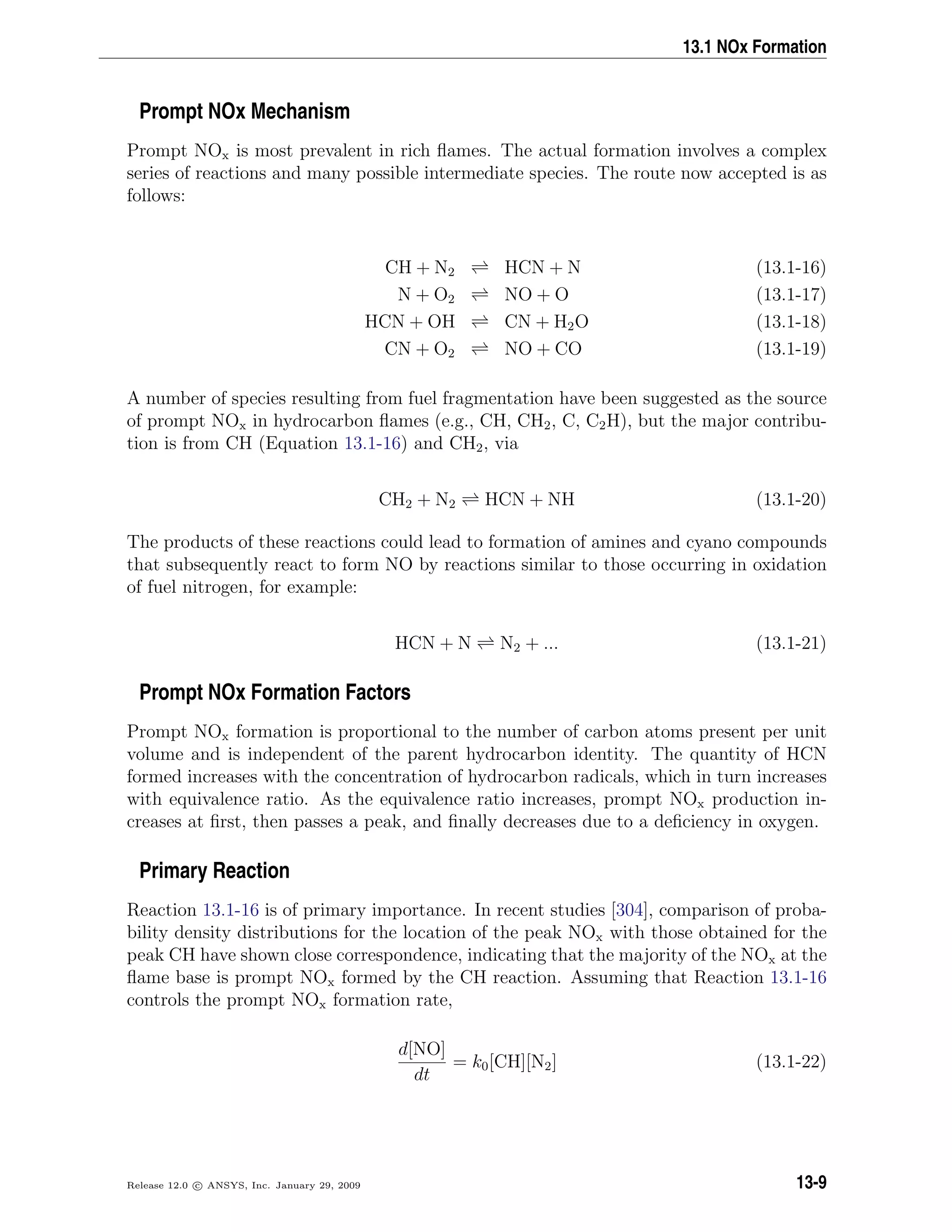 13.1 NOx Formation
Prompt NOx Mechanism
Prompt NOx is most prevalent in rich ﬂames. The actual formation involves a complex
series of reactions and many possible intermediate species. The route now accepted is as
follows:
CH + N2 HCN + N (13.1-16)
N + O2 NO + O (13.1-17)
HCN + OH CN + H2O (13.1-18)
CN + O2 NO + CO (13.1-19)
A number of species resulting from fuel fragmentation have been suggested as the source
of prompt NOx in hydrocarbon ﬂames (e.g., CH, CH2, C, C2H), but the major contribu-
tion is from CH (Equation 13.1-16) and CH2, via
CH2 + N2 HCN + NH (13.1-20)
The products of these reactions could lead to formation of amines and cyano compounds
that subsequently react to form NO by reactions similar to those occurring in oxidation
of fuel nitrogen, for example:
HCN + N N2 + ... (13.1-21)
Prompt NOx Formation Factors
Prompt NOx formation is proportional to the number of carbon atoms present per unit
volume and is independent of the parent hydrocarbon identity. The quantity of HCN
formed increases with the concentration of hydrocarbon radicals, which in turn increases
with equivalence ratio. As the equivalence ratio increases, prompt NOx production in-
creases at ﬁrst, then passes a peak, and ﬁnally decreases due to a deﬁciency in oxygen.
Primary Reaction
Reaction 13.1-16 is of primary importance. In recent studies [304], comparison of proba-
bility density distributions for the location of the peak NOx with those obtained for the
peak CH have shown close correspondence, indicating that the majority of the NOx at the
ﬂame base is prompt NOx formed by the CH reaction. Assuming that Reaction 13.1-16
controls the prompt NOx formation rate,
d[NO]
dt
= k0[CH][N2] (13.1-22)
Release 12.0 c ANSYS, Inc. January 29, 2009 13-9
 