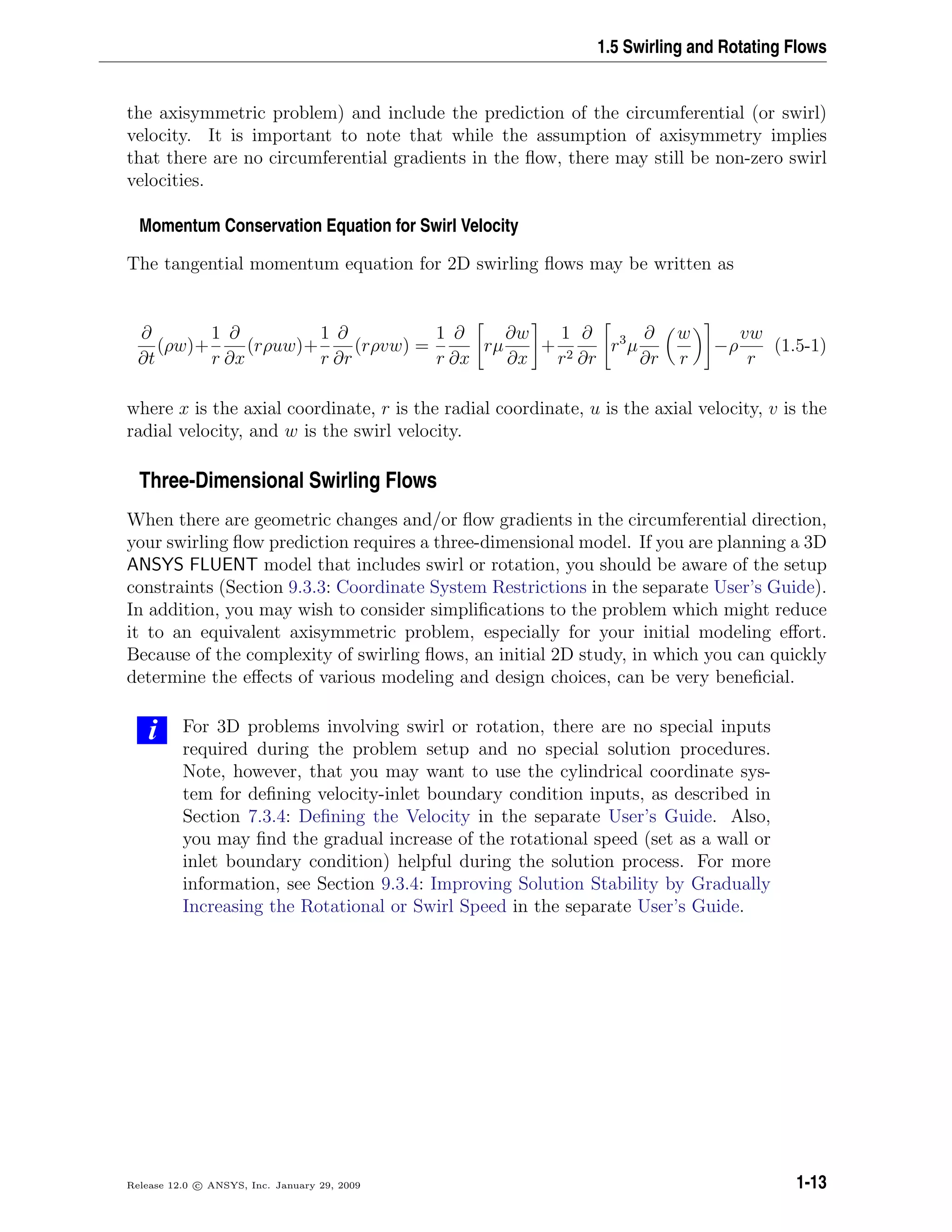 1.5 Swirling and Rotating Flows
the axisymmetric problem) and include the prediction of the circumferential (or swirl)
velocity. It is important to note that while the assumption of axisymmetry implies
that there are no circumferential gradients in the ﬂow, there may still be non-zero swirl
velocities.
Momentum Conservation Equation for Swirl Velocity
The tangential momentum equation for 2D swirling ﬂows may be written as
∂
∂t
(ρw)+
1
r
∂
∂x
(rρuw)+
1
r
∂
∂r
(rρvw) =
1
r
∂
∂x
rµ
∂w
∂x
+
1
r2
∂
∂r
r3
µ
∂
∂r
w
r
−ρ
vw
r
(1.5-1)
where x is the axial coordinate, r is the radial coordinate, u is the axial velocity, v is the
radial velocity, and w is the swirl velocity.
Three-Dimensional Swirling Flows
When there are geometric changes and/or ﬂow gradients in the circumferential direction,
your swirling ﬂow prediction requires a three-dimensional model. If you are planning a 3D
ANSYS FLUENT model that includes swirl or rotation, you should be aware of the setup
constraints (Section 9.3.3: Coordinate System Restrictions in the separate User’s Guide).
In addition, you may wish to consider simpliﬁcations to the problem which might reduce
it to an equivalent axisymmetric problem, especially for your initial modeling eﬀort.
Because of the complexity of swirling ﬂows, an initial 2D study, in which you can quickly
determine the eﬀects of various modeling and design choices, can be very beneﬁcial.
i For 3D problems involving swirl or rotation, there are no special inputs
required during the problem setup and no special solution procedures.
Note, however, that you may want to use the cylindrical coordinate sys-
tem for deﬁning velocity-inlet boundary condition inputs, as described in
Section 7.3.4: Deﬁning the Velocity in the separate User’s Guide. Also,
you may ﬁnd the gradual increase of the rotational speed (set as a wall or
inlet boundary condition) helpful during the solution process. For more
information, see Section 9.3.4: Improving Solution Stability by Gradually
Increasing the Rotational or Swirl Speed in the separate User’s Guide.
Release 12.0 c ANSYS, Inc. January 29, 2009 1-13
 