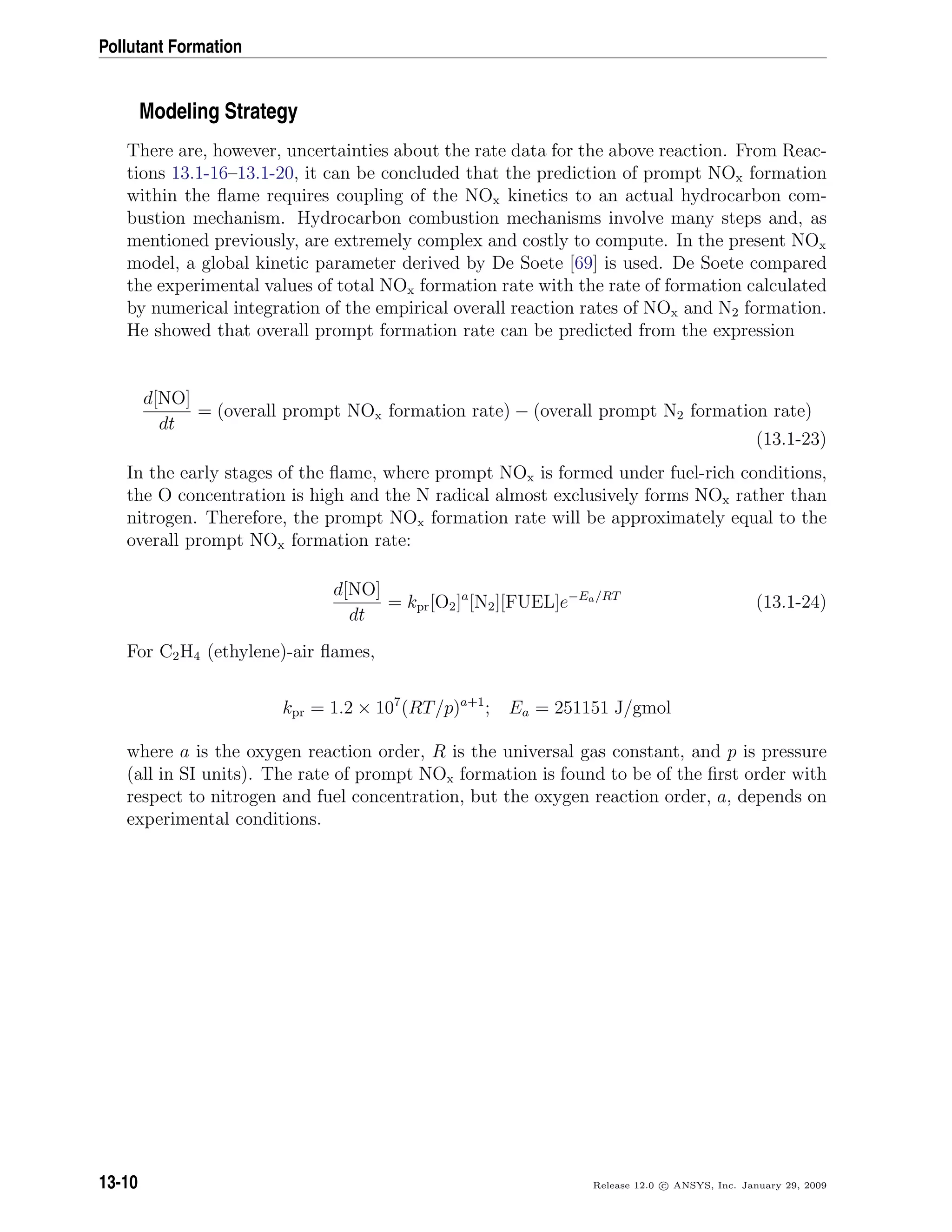 Pollutant Formation
Modeling Strategy
There are, however, uncertainties about the rate data for the above reaction. From Reac-
tions 13.1-16–13.1-20, it can be concluded that the prediction of prompt NOx formation
within the ﬂame requires coupling of the NOx kinetics to an actual hydrocarbon com-
bustion mechanism. Hydrocarbon combustion mechanisms involve many steps and, as
mentioned previously, are extremely complex and costly to compute. In the present NOx
model, a global kinetic parameter derived by De Soete [69] is used. De Soete compared
the experimental values of total NOx formation rate with the rate of formation calculated
by numerical integration of the empirical overall reaction rates of NOx and N2 formation.
He showed that overall prompt formation rate can be predicted from the expression
d[NO]
dt
= (overall prompt NOx formation rate) − (overall prompt N2 formation rate)
(13.1-23)
In the early stages of the ﬂame, where prompt NOx is formed under fuel-rich conditions,
the O concentration is high and the N radical almost exclusively forms NOx rather than
nitrogen. Therefore, the prompt NOx formation rate will be approximately equal to the
overall prompt NOx formation rate:
d[NO]
dt
= kpr[O2]a
[N2][FUEL]e−Ea/RT
(13.1-24)
For C2H4 (ethylene)-air ﬂames,
kpr = 1.2 × 107
(RT/p)a+1
; Ea = 251151 J/gmol
where a is the oxygen reaction order, R is the universal gas constant, and p is pressure
(all in SI units). The rate of prompt NOx formation is found to be of the ﬁrst order with
respect to nitrogen and fuel concentration, but the oxygen reaction order, a, depends on
experimental conditions.
13-10 Release 12.0 c ANSYS, Inc. January 29, 2009
 