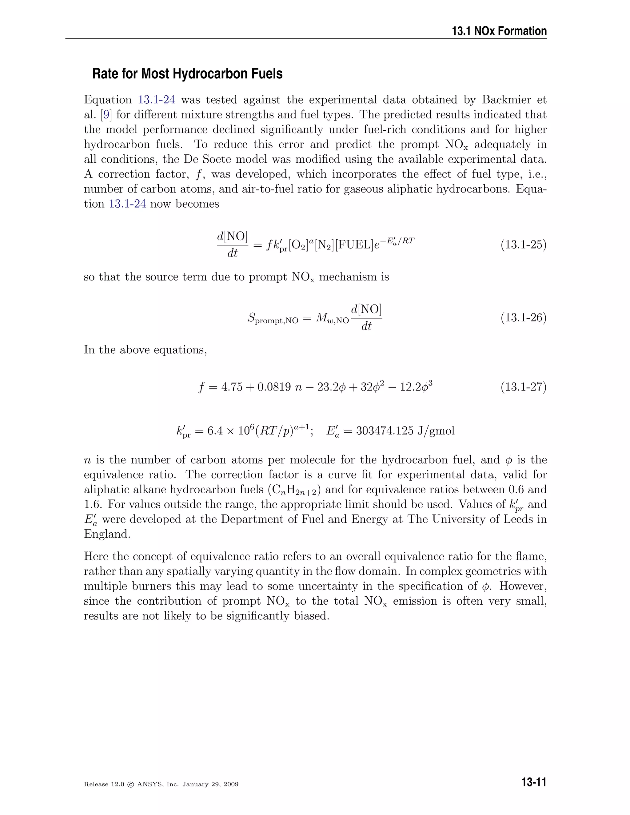 13.1 NOx Formation
Rate for Most Hydrocarbon Fuels
Equation 13.1-24 was tested against the experimental data obtained by Backmier et
al. [9] for diﬀerent mixture strengths and fuel types. The predicted results indicated that
the model performance declined signiﬁcantly under fuel-rich conditions and for higher
hydrocarbon fuels. To reduce this error and predict the prompt NOx adequately in
all conditions, the De Soete model was modiﬁed using the available experimental data.
A correction factor, f, was developed, which incorporates the eﬀect of fuel type, i.e.,
number of carbon atoms, and air-to-fuel ratio for gaseous aliphatic hydrocarbons. Equa-
tion 13.1-24 now becomes
d[NO]
dt
= fkpr[O2]a
[N2][FUEL]e−Ea/RT
(13.1-25)
so that the source term due to prompt NOx mechanism is
Sprompt,NO = Mw,NO
d[NO]
dt
(13.1-26)
In the above equations,
f = 4.75 + 0.0819 n − 23.2φ + 32φ2
− 12.2φ3
(13.1-27)
kpr = 6.4 × 106
(RT/p)a+1
; Ea = 303474.125 J/gmol
n is the number of carbon atoms per molecule for the hydrocarbon fuel, and φ is the
equivalence ratio. The correction factor is a curve ﬁt for experimental data, valid for
aliphatic alkane hydrocarbon fuels (CnH2n+2) and for equivalence ratios between 0.6 and
1.6. For values outside the range, the appropriate limit should be used. Values of kpr and
Ea were developed at the Department of Fuel and Energy at The University of Leeds in
England.
Here the concept of equivalence ratio refers to an overall equivalence ratio for the ﬂame,
rather than any spatially varying quantity in the ﬂow domain. In complex geometries with
multiple burners this may lead to some uncertainty in the speciﬁcation of φ. However,
since the contribution of prompt NOx to the total NOx emission is often very small,
results are not likely to be signiﬁcantly biased.
Release 12.0 c ANSYS, Inc. January 29, 2009 13-11
 