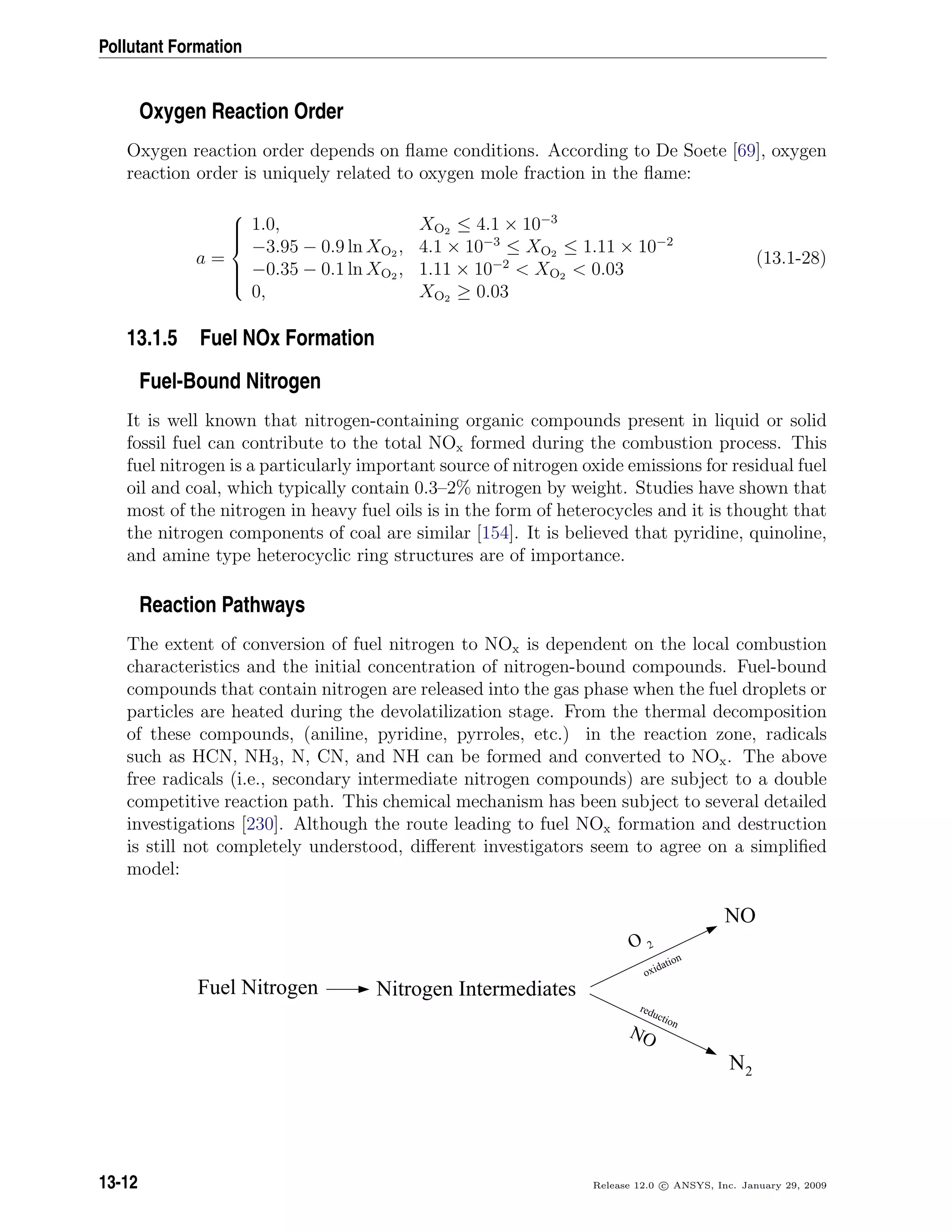 Pollutant Formation
Oxygen Reaction Order
Oxygen reaction order depends on ﬂame conditions. According to De Soete [69], oxygen
reaction order is uniquely related to oxygen mole fraction in the ﬂame:
a =



1.0, XO2 ≤ 4.1 × 10−3
−3.95 − 0.9 ln XO2 , 4.1 × 10−3
≤ XO2 ≤ 1.11 × 10−2
−0.35 − 0.1 ln XO2 , 1.11 × 10−2
 XO2  0.03
0, XO2 ≥ 0.03
(13.1-28)
13.1.5 Fuel NOx Formation
Fuel-Bound Nitrogen
It is well known that nitrogen-containing organic compounds present in liquid or solid
fossil fuel can contribute to the total NOx formed during the combustion process. This
fuel nitrogen is a particularly important source of nitrogen oxide emissions for residual fuel
oil and coal, which typically contain 0.3–2% nitrogen by weight. Studies have shown that
most of the nitrogen in heavy fuel oils is in the form of heterocycles and it is thought that
the nitrogen components of coal are similar [154]. It is believed that pyridine, quinoline,
and amine type heterocyclic ring structures are of importance.
Reaction Pathways
The extent of conversion of fuel nitrogen to NOx is dependent on the local combustion
characteristics and the initial concentration of nitrogen-bound compounds. Fuel-bound
compounds that contain nitrogen are released into the gas phase when the fuel droplets or
particles are heated during the devolatilization stage. From the thermal decomposition
of these compounds, (aniline, pyridine, pyrroles, etc.) in the reaction zone, radicals
such as HCN, NH3, N, CN, and NH can be formed and converted to NOx. The above
free radicals (i.e., secondary intermediate nitrogen compounds) are subject to a double
competitive reaction path. This chemical mechanism has been subject to several detailed
investigations [230]. Although the route leading to fuel NOx formation and destruction
is still not completely understood, diﬀerent investigators seem to agree on a simpliﬁed
model:
NO
NO
N2
Fuel Nitrogen Nitrogen Intermediates
O 2
oxidation
reduction
13-12 Release 12.0 c ANSYS, Inc. January 29, 2009
 