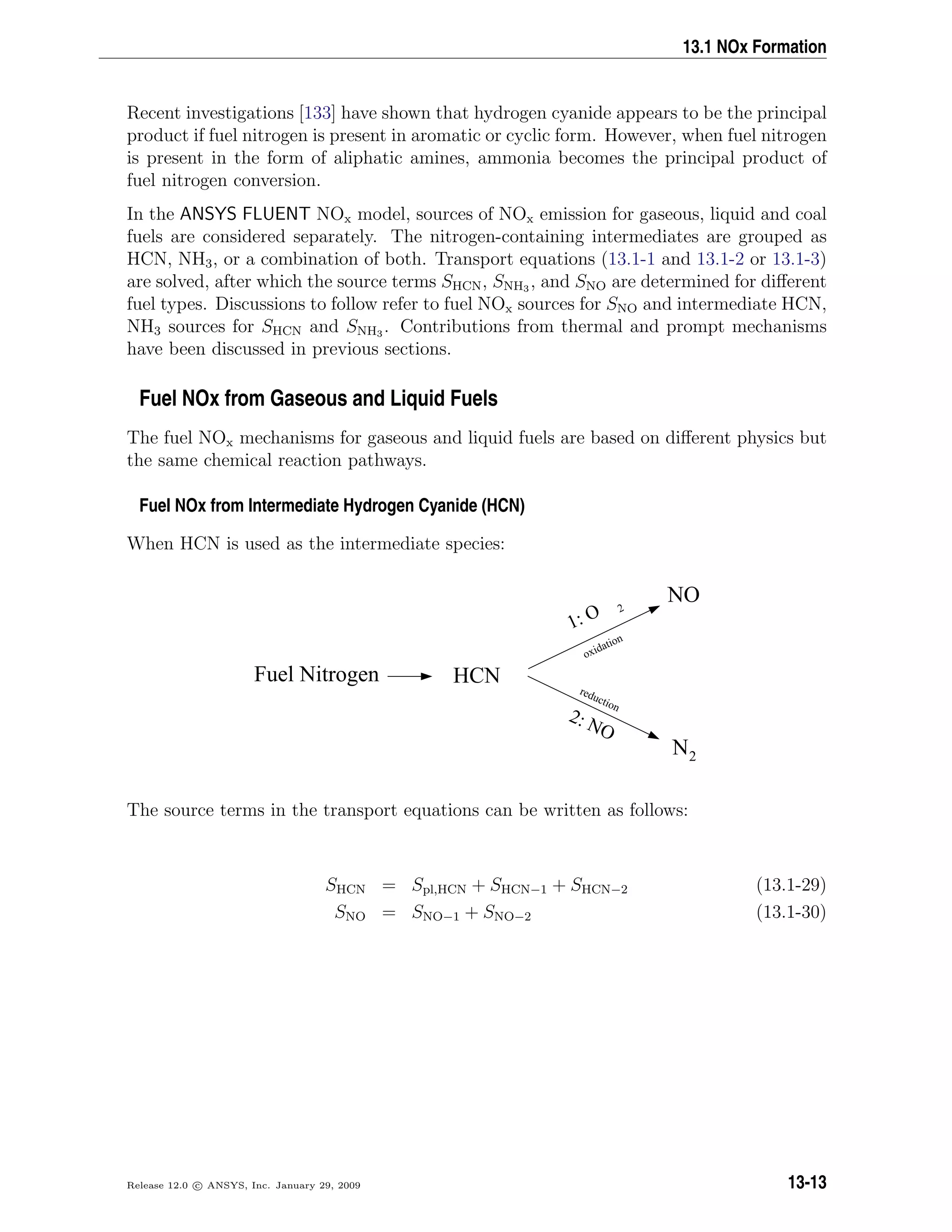 13.1 NOx Formation
Recent investigations [133] have shown that hydrogen cyanide appears to be the principal
product if fuel nitrogen is present in aromatic or cyclic form. However, when fuel nitrogen
is present in the form of aliphatic amines, ammonia becomes the principal product of
fuel nitrogen conversion.
In the ANSYS FLUENT NOx model, sources of NOx emission for gaseous, liquid and coal
fuels are considered separately. The nitrogen-containing intermediates are grouped as
HCN, NH3, or a combination of both. Transport equations (13.1-1 and 13.1-2 or 13.1-3)
are solved, after which the source terms SHCN, SNH3 , and SNO are determined for diﬀerent
fuel types. Discussions to follow refer to fuel NOx sources for SNO and intermediate HCN,
NH3 sources for SHCN and SNH3 . Contributions from thermal and prompt mechanisms
have been discussed in previous sections.
Fuel NOx from Gaseous and Liquid Fuels
The fuel NOx mechanisms for gaseous and liquid fuels are based on diﬀerent physics but
the same chemical reaction pathways.
Fuel NOx from Intermediate Hydrogen Cyanide (HCN)
When HCN is used as the intermediate species:
Fuel Nitrogen
NO
2: NO
N2
1: O 2
oxidation
reduction
HCN
The source terms in the transport equations can be written as follows:
SHCN = Spl,HCN + SHCN−1 + SHCN−2 (13.1-29)
SNO = SNO−1 + SNO−2 (13.1-30)
Release 12.0 c ANSYS, Inc. January 29, 2009 13-13
 