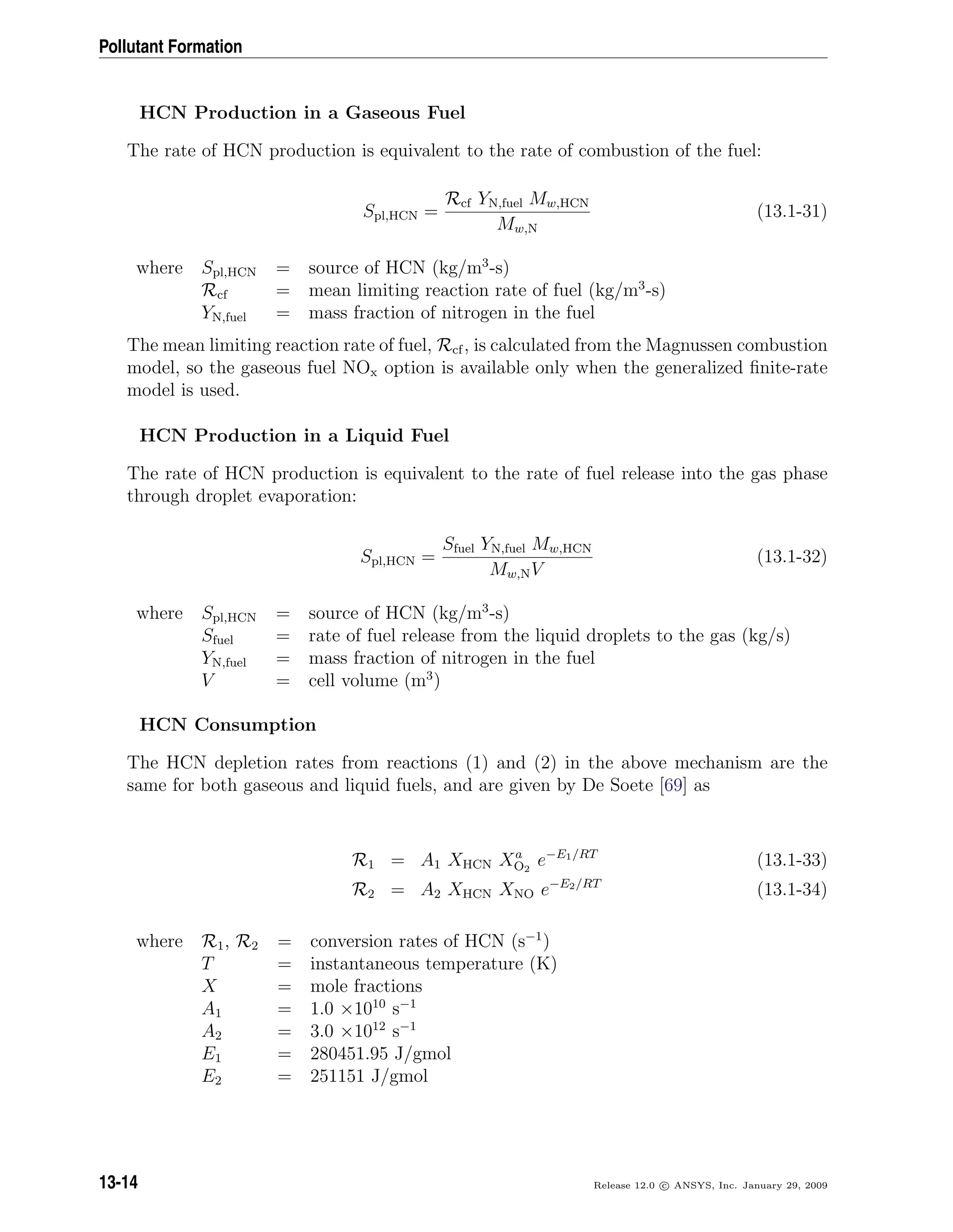 Pollutant Formation
HCN Production in a Gaseous Fuel
The rate of HCN production is equivalent to the rate of combustion of the fuel:
Spl,HCN =
Rcf YN,fuel Mw,HCN
Mw,N
(13.1-31)
where Spl,HCN = source of HCN (kg/m3
-s)
Rcf = mean limiting reaction rate of fuel (kg/m3
-s)
YN,fuel = mass fraction of nitrogen in the fuel
The mean limiting reaction rate of fuel, Rcf, is calculated from the Magnussen combustion
model, so the gaseous fuel NOx option is available only when the generalized ﬁnite-rate
model is used.
HCN Production in a Liquid Fuel
The rate of HCN production is equivalent to the rate of fuel release into the gas phase
through droplet evaporation:
Spl,HCN =
Sfuel YN,fuel Mw,HCN
Mw,NV
(13.1-32)
where Spl,HCN = source of HCN (kg/m3
-s)
Sfuel = rate of fuel release from the liquid droplets to the gas (kg/s)
YN,fuel = mass fraction of nitrogen in the fuel
V = cell volume (m3
)
HCN Consumption
The HCN depletion rates from reactions (1) and (2) in the above mechanism are the
same for both gaseous and liquid fuels, and are given by De Soete [69] as
R1 = A1 XHCN Xa
O2
e−E1/RT
(13.1-33)
R2 = A2 XHCN XNO e−E2/RT
(13.1-34)
where R1, R2 = conversion rates of HCN (s−1
)
T = instantaneous temperature (K)
X = mole fractions
A1 = 1.0 ×1010
s−1
A2 = 3.0 ×1012
s−1
E1 = 280451.95 J/gmol
E2 = 251151 J/gmol
13-14 Release 12.0 c ANSYS, Inc. January 29, 2009
 