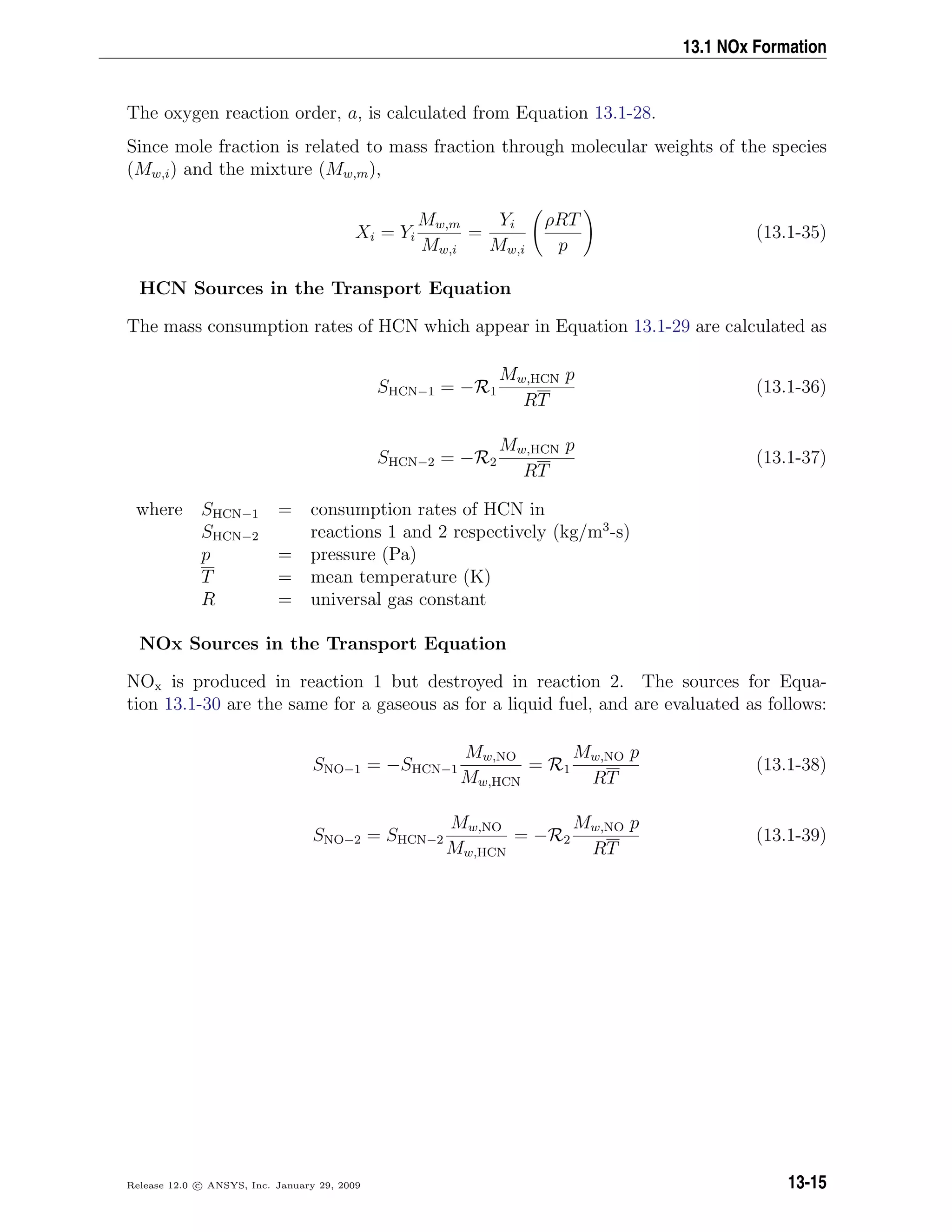 13.1 NOx Formation
The oxygen reaction order, a, is calculated from Equation 13.1-28.
Since mole fraction is related to mass fraction through molecular weights of the species
(Mw,i) and the mixture (Mw,m),
Xi = Yi
Mw,m
Mw,i
=
Yi
Mw,i
ρRT
p
(13.1-35)
HCN Sources in the Transport Equation
The mass consumption rates of HCN which appear in Equation 13.1-29 are calculated as
SHCN−1 = −R1
Mw,HCN p
RT
(13.1-36)
SHCN−2 = −R2
Mw,HCN p
RT
(13.1-37)
where SHCN−1 = consumption rates of HCN in
SHCN−2 reactions 1 and 2 respectively (kg/m3
-s)
p = pressure (Pa)
T = mean temperature (K)
R = universal gas constant
NOx Sources in the Transport Equation
NOx is produced in reaction 1 but destroyed in reaction 2. The sources for Equa-
tion 13.1-30 are the same for a gaseous as for a liquid fuel, and are evaluated as follows:
SNO−1 = −SHCN−1
Mw,NO
Mw,HCN
= R1
Mw,NO p
RT
(13.1-38)
SNO−2 = SHCN−2
Mw,NO
Mw,HCN
= −R2
Mw,NO p
RT
(13.1-39)
Release 12.0 c ANSYS, Inc. January 29, 2009 13-15
 