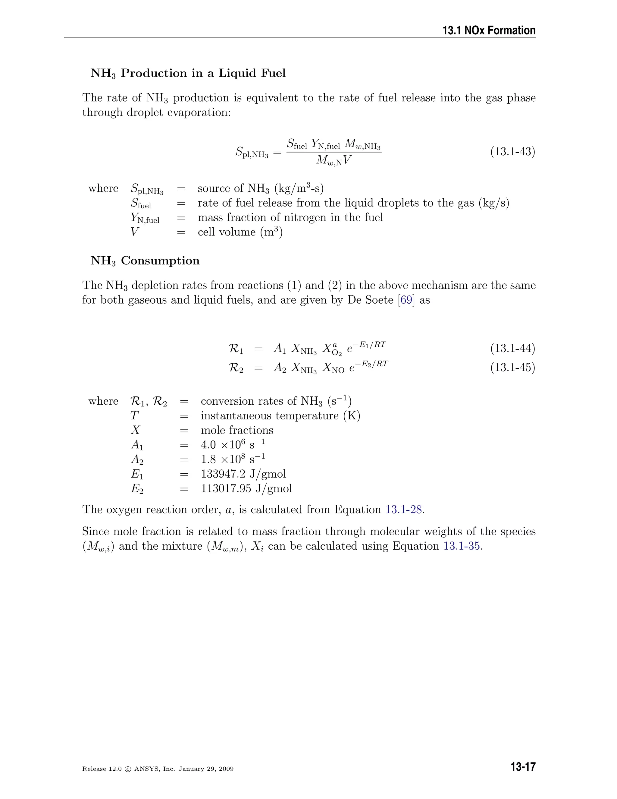13.1 NOx Formation
NH3 Production in a Liquid Fuel
The rate of NH3 production is equivalent to the rate of fuel release into the gas phase
through droplet evaporation:
Spl,NH3 =
Sfuel YN,fuel Mw,NH3
Mw,NV
(13.1-43)
where Spl,NH3 = source of NH3 (kg/m3
-s)
Sfuel = rate of fuel release from the liquid droplets to the gas (kg/s)
YN,fuel = mass fraction of nitrogen in the fuel
V = cell volume (m3
)
NH3 Consumption
The NH3 depletion rates from reactions (1) and (2) in the above mechanism are the same
for both gaseous and liquid fuels, and are given by De Soete [69] as
R1 = A1 XNH3 Xa
O2
e−E1/RT
(13.1-44)
R2 = A2 XNH3 XNO e−E2/RT
(13.1-45)
where R1, R2 = conversion rates of NH3 (s−1
)
T = instantaneous temperature (K)
X = mole fractions
A1 = 4.0 ×106
s−1
A2 = 1.8 ×108
s−1
E1 = 133947.2 J/gmol
E2 = 113017.95 J/gmol
The oxygen reaction order, a, is calculated from Equation 13.1-28.
Since mole fraction is related to mass fraction through molecular weights of the species
(Mw,i) and the mixture (Mw,m), Xi can be calculated using Equation 13.1-35.
Release 12.0 c ANSYS, Inc. January 29, 2009 13-17
 