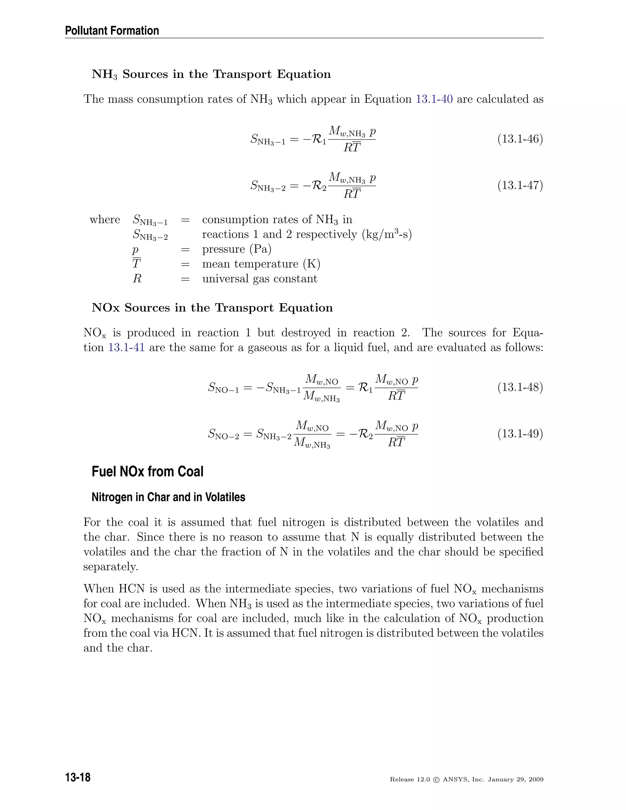 Pollutant Formation
NH3 Sources in the Transport Equation
The mass consumption rates of NH3 which appear in Equation 13.1-40 are calculated as
SNH3−1 = −R1
Mw,NH3 p
RT
(13.1-46)
SNH3−2 = −R2
Mw,NH3 p
RT
(13.1-47)
where SNH3−1 = consumption rates of NH3 in
SNH3−2 reactions 1 and 2 respectively (kg/m3
-s)
p = pressure (Pa)
T = mean temperature (K)
R = universal gas constant
NOx Sources in the Transport Equation
NOx is produced in reaction 1 but destroyed in reaction 2. The sources for Equa-
tion 13.1-41 are the same for a gaseous as for a liquid fuel, and are evaluated as follows:
SNO−1 = −SNH3−1
Mw,NO
Mw,NH3
= R1
Mw,NO p
RT
(13.1-48)
SNO−2 = SNH3−2
Mw,NO
Mw,NH3
= −R2
Mw,NO p
RT
(13.1-49)
Fuel NOx from Coal
Nitrogen in Char and in Volatiles
For the coal it is assumed that fuel nitrogen is distributed between the volatiles and
the char. Since there is no reason to assume that N is equally distributed between the
volatiles and the char the fraction of N in the volatiles and the char should be speciﬁed
separately.
When HCN is used as the intermediate species, two variations of fuel NOx mechanisms
for coal are included. When NH3 is used as the intermediate species, two variations of fuel
NOx mechanisms for coal are included, much like in the calculation of NOx production
from the coal via HCN. It is assumed that fuel nitrogen is distributed between the volatiles
and the char.
13-18 Release 12.0 c ANSYS, Inc. January 29, 2009
 