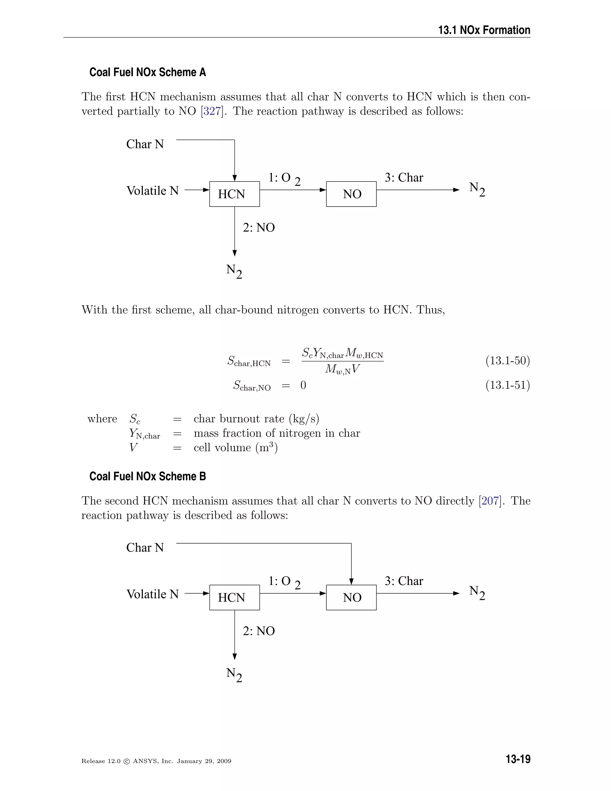 13.1 NOx Formation
Coal Fuel NOx Scheme A
The ﬁrst HCN mechanism assumes that all char N converts to HCN which is then con-
verted partially to NO [327]. The reaction pathway is described as follows:
HCN NO
Char N
Volatile N
2: NO
3: Char
N2
1: O 2 N2
With the ﬁrst scheme, all char-bound nitrogen converts to HCN. Thus,
Schar,HCN =
ScYN,charMw,HCN
Mw,NV
(13.1-50)
Schar,NO = 0 (13.1-51)
where Sc = char burnout rate (kg/s)
YN,char = mass fraction of nitrogen in char
V = cell volume (m3
)
Coal Fuel NOx Scheme B
The second HCN mechanism assumes that all char N converts to NO directly [207]. The
reaction pathway is described as follows:
HCN NO
Char N
Volatile N
2: NO
3: Char
N2
1: O 2 N2
Release 12.0 c ANSYS, Inc. January 29, 2009 13-19
 