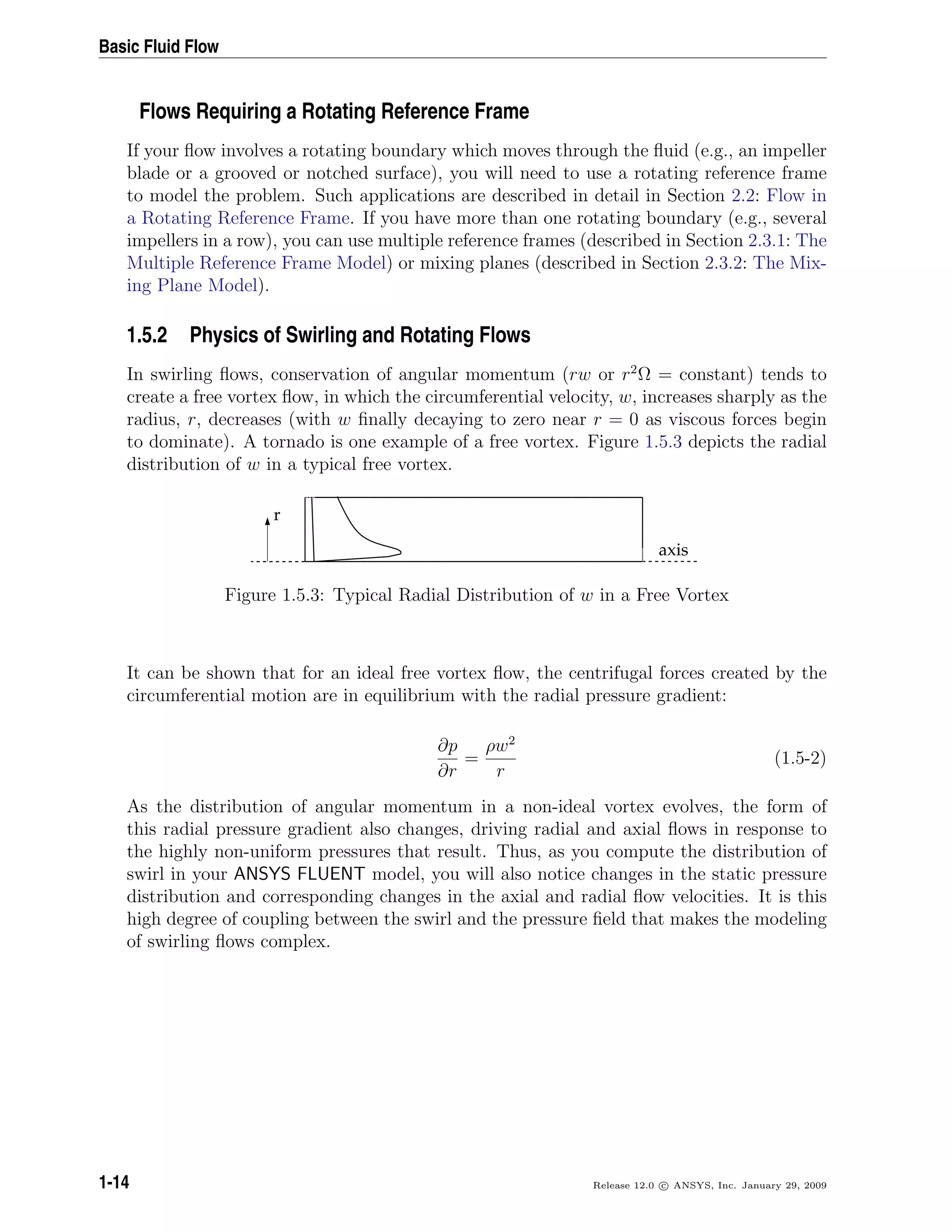 Basic Fluid Flow
Flows Requiring a Rotating Reference Frame
If your ﬂow involves a rotating boundary which moves through the ﬂuid (e.g., an impeller
blade or a grooved or notched surface), you will need to use a rotating reference frame
to model the problem. Such applications are described in detail in Section 2.2: Flow in
a Rotating Reference Frame. If you have more than one rotating boundary (e.g., several
impellers in a row), you can use multiple reference frames (described in Section 2.3.1: The
Multiple Reference Frame Model) or mixing planes (described in Section 2.3.2: The Mix-
ing Plane Model).
1.5.2 Physics of Swirling and Rotating Flows
In swirling ﬂows, conservation of angular momentum (rw or r2
Ω = constant) tends to
create a free vortex ﬂow, in which the circumferential velocity, w, increases sharply as the
radius, r, decreases (with w ﬁnally decaying to zero near r = 0 as viscous forces begin
to dominate). A tornado is one example of a free vortex. Figure 1.5.3 depicts the radial
distribution of w in a typical free vortex.
axis
r
Figure 1.5.3: Typical Radial Distribution of w in a Free Vortex
It can be shown that for an ideal free vortex ﬂow, the centrifugal forces created by the
circumferential motion are in equilibrium with the radial pressure gradient:
∂p
∂r
=
ρw2
r
(1.5-2)
As the distribution of angular momentum in a non-ideal vortex evolves, the form of
this radial pressure gradient also changes, driving radial and axial ﬂows in response to
the highly non-uniform pressures that result. Thus, as you compute the distribution of
swirl in your ANSYS FLUENT model, you will also notice changes in the static pressure
distribution and corresponding changes in the axial and radial ﬂow velocities. It is this
high degree of coupling between the swirl and the pressure ﬁeld that makes the modeling
of swirling ﬂows complex.
1-14 Release 12.0 c ANSYS, Inc. January 29, 2009
 
