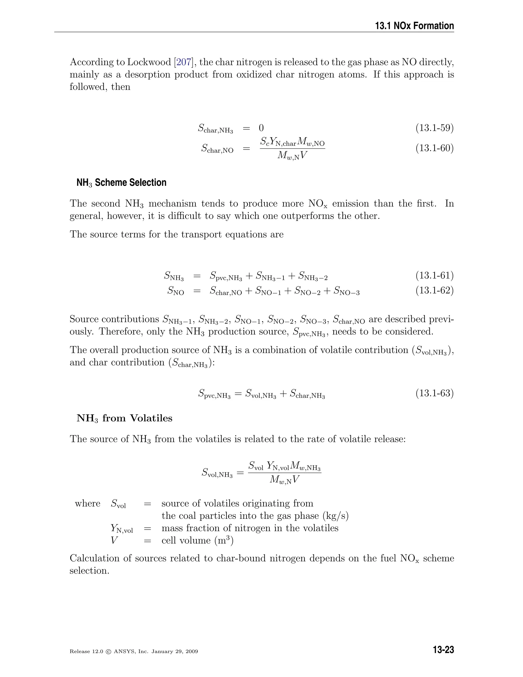 13.1 NOx Formation
According to Lockwood [207], the char nitrogen is released to the gas phase as NO directly,
mainly as a desorption product from oxidized char nitrogen atoms. If this approach is
followed, then
Schar,NH3 = 0 (13.1-59)
Schar,NO =
ScYN,charMw,NO
Mw,NV
(13.1-60)
NH3 Scheme Selection
The second NH3 mechanism tends to produce more NOx emission than the ﬁrst. In
general, however, it is diﬃcult to say which one outperforms the other.
The source terms for the transport equations are
SNH3 = Spvc,NH3 + SNH3−1 + SNH3−2 (13.1-61)
SNO = Schar,NO + SNO−1 + SNO−2 + SNO−3 (13.1-62)
Source contributions SNH3−1, SNH3−2, SNO−1, SNO−2, SNO−3, Schar,NO are described previ-
ously. Therefore, only the NH3 production source, Spvc,NH3 , needs to be considered.
The overall production source of NH3 is a combination of volatile contribution (Svol,NH3 ),
and char contribution (Schar,NH3 ):
Spvc,NH3 = Svol,NH3 + Schar,NH3 (13.1-63)
NH3 from Volatiles
The source of NH3 from the volatiles is related to the rate of volatile release:
Svol,NH3 =
Svol YN,volMw,NH3
Mw,NV
where Svol = source of volatiles originating from
the coal particles into the gas phase (kg/s)
YN,vol = mass fraction of nitrogen in the volatiles
V = cell volume (m3
)
Calculation of sources related to char-bound nitrogen depends on the fuel NOx scheme
selection.
Release 12.0 c ANSYS, Inc. January 29, 2009 13-23
 